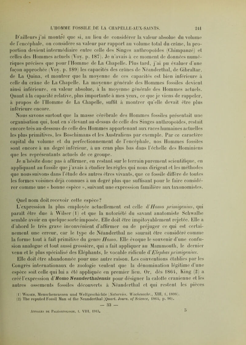 D’ailleurs j’ai montré que si, au lieu de considérer la valeur absolue du volume de l’encéphale, on considère sa valeur par rapport au volume total du crâne, la pro- portion devient intermédiaire entre celle des Singes anthropoïdes (Chimpanzé) et celles des Hommes actuels (Voy. p. 187). Je n’avais à ce moment de données numé- riques précises que pour l’Homme de La Chapelle. Plus tard, j’ai pu évaluer d’une façon approchée (Voy. p. 189) les capacités des crânes de Néanderthal, de Gibraltar, de La Quina, et montrer que la moyenne de ces capacités est bien inférieure à celle du crâne de La Chapelle. La moyenne générale des Hommes fossiles devient ainsi inférieure, en valeur absolue, à la moyenne générale des Hommes actuels. Quant à la capacité relative, plus importante à mes yeux, ce que je viens de rappeler, à propos de l'Homme de La Chapelle, suffit à montrer qu’elle devait être plus inférieure encore. Nous savons surtout que la masse cérébrale des Hommes fossiles présentait une organisation qui, tout en s’élevant au-dessus de celle des Singes anthropoïdes, restait encore très au-dessous de celle des Hommes appartenant aux races humaines actuelles les plus primitives, les Boschiinans el les Australiens par exemple. Par ce caractère capital du volume et du perfectionnement de l’encéphale, nos Hommes fossiles sont encore à un degré inférieur, à un cran plus bas dans l’échelle des Hominiens que les représentants actuels de ce groupe. Je n’hésite donc pas à affirmer, en restant sur le terrain purement scientifique, en appliquant au fossile que j’avais à étudier les règles qui nous dirigent et les méthodes (pie nous suivons dans l’étude des autres êtres vivants, que ce fossile diffère de toutes les formes voisines déjà connues à un degré plus (pie suffisant pour le faire considé- rer comme une « bonne espèce », suivant une expression familière aux taxonomistes. Quel nom doit recevoir cette espèce? L’expression la plus employée actuellement est celle (YHomo primigenius, qui paraît être due à Wilser(l) et que la notoriété du savant anatomiste Schwalbe semble avoir en quelque sorte imposée. Elle doit être impitoyablement rejetée. Elle a d’abord le très grave inconvénient d’affirmer ou de préjuger ce qui est certai- nement une erreur, car le type de Néanderthal ne saurait être considéré comme la forme tout à fait primitive du genre Homo. Elle évoque le souvenir d’une confu- sion analogue et tout aussi grossière, qui a fait appliquer au Mammouth, le dernier venu et le plus spécialisé des Eléphants, le vocable ridicule d'Elephasprimigenius. Elle doit être abandonnée pour une autre raison. Les conventions établies par les Congrès internationaux de zoologie veulent que la dénomination légitime d’une espèce soit celle qui lui a été appliquée en premier lieu. Or, dès 1804, King (2) a créé l’expression d'Homo Neanderthalensis pour désigner la calotte crânienne et les autres ossements fossiles découverts à Néanderthal et qui restent les pièces 1) Wilser, Menscheniassen und Weltgeschichte (Naturviss. Wochenschr., XIII, 1, 1898). (2) The reputed Fossil Man of the Neanderlhal [Quart. Journ. of Science, 1864, p. 96). — 33 — Annales de Paléontologie, t. VIII, 1913. o