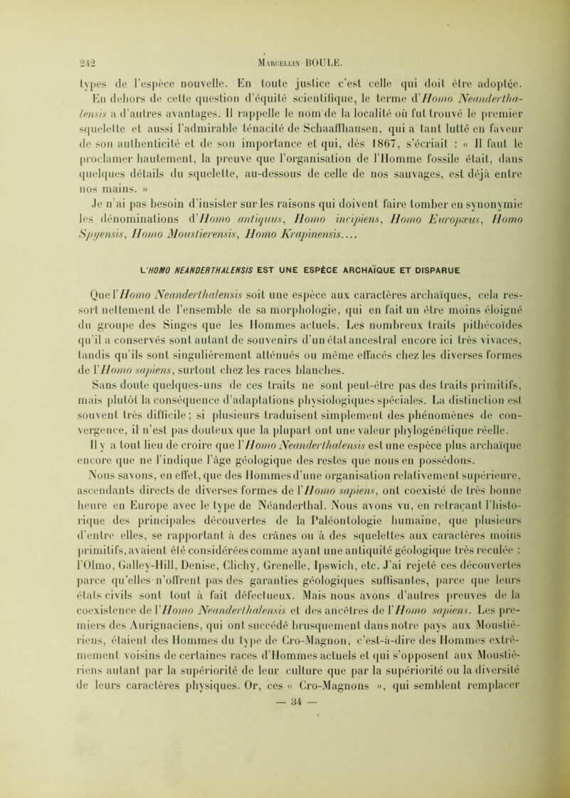 types de l’espèce nouvelle. En toute justice c’est celle qui doit être adoptée. En dehors de cette question d’équité scientifique, le terme à'Homo Neandertha- lensis a d’autres avantages. Il rappelle le nom de la localité où fut trouvé le premier squelette et aussi l’admirable ténacité de Schaaffhausen, qui a tant lutté en faveur de son authenticité et de son importance et qui, dès 1867, s’écriait : « Il faut le proclamer hautement, la preuve que l’organisation de l’Homme fossile était, dans quelques détails du squelette, au-dessous de celle de nos sauvages, est déjà entre nos mains. » Je n’ai pas besoin d’insister sur les raisons qui doivent faire tomber en synonymie les dénominations d'Homo antiquus, Homo ineipiens, Homo Enropæus, Homo Spyensis, Homo Mous/ierensis, Homo Krapinensis L'HOMO NEANDERTHALENS/S EST UNE ESPÈCE ARCHAÏQUE ET DISPARUE Qua Y Homo Neander/halensis soit une espèce aux caractères archaïques, cela res- sort nettement de l’ensemble de sa morphologie, qui en fait un être moins éloigné du groupe des Singes que les Hommes actuels. Les nombreux traits pithécoïdes qu’il a conservés sont autant de souvenirs d’un état ancestral encore ici très vivaces, tandis qu’ils sont singulièrement atténués ou même effacés chez les diverses formes de Y Homo sapiens, surtout chez les races blanches. Sans doute quelques-uns de ces traits 11e sont peut-être pas des traits primitifs, mais plutôt la conséquence d’adaptations physiologiques spéciales. La distinction est souvent très difficile; si plusieurs traduisent simplement des phénomènes de con- vergence, il n’est pas douteux que la plupart ont une valeur phylogénétique réelle. 11 y a tout lieu de croire que Y Homo Neander/halensis est une espèce plus archaïque encore que ne l’indique l’âge géologique des restes que nous en possédons. Nous savons, en effet, que des Hommes d’une organisation relativement supérieure, ascendants directs de diverses formes de Y Homo sapiens, ont coexisté de très bonne heure en Europe avec le type de Néanderthal. Nous avons vu, en retraçant l’histo- rique des principales découvertes de la Paléontologie humaine, que plusieurs d’entre elles, se rapportant à des crânes ou à des squelettes aux caractères moins primitifs, avaient été considérées comme ayant une antiquité géologique très reculée : l’Olmo, Galley-Hill, Denise, Clichy, Grenelle, Ipswich, etc. J’ai rejeté ces découvertes parce qu’elles-n’offrent pas des garanties géologiques suffisantes, parce que leurs états civils sont tout à fait défectueux. Mais nous avons d’autres preuves de la coexistence de Y Homo Neander/halensis et des ancêtres de Y Homo sapiens. Les pre- miers des Aurignaciens, qui ont succédé brusquement dans notre pays aux Moustié- riens, étaient des Hommes du type de Cro-Magnon, c’est-à-dire des Hommes extrê- mement voisins de certaines races d’Hommes actuels et qui s’opposent aux Moustié- riens autant par la supériorité de leur culture que par la supériorité ou la diversité de leurs caractères physiques. Or, ces « Cro-Magnons », qui semblent remplacer