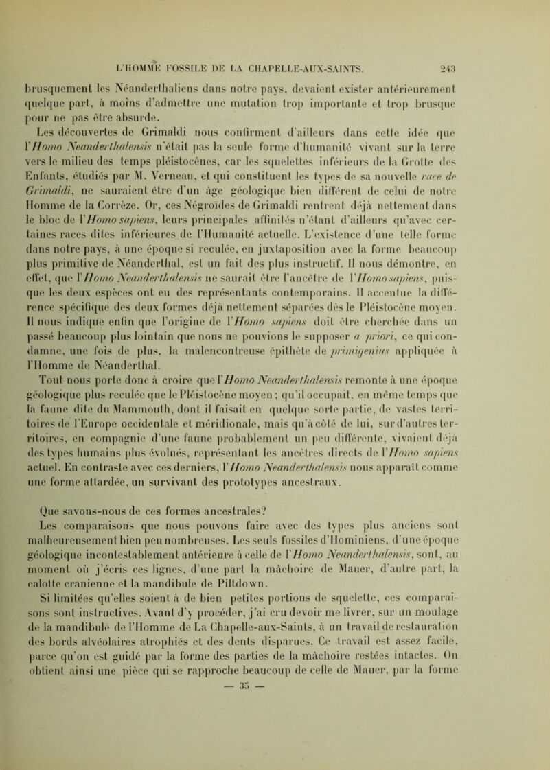 brusquement les Néanderthaliens dans notre pays, devaient exister antérieurement quelque part, à moins d’admettre une mutation trop importante et trop brusque pour ne pas être absurde. Les découvertes de Grimaldi nous confirment d’ailleurs dans celle idée que Y Homo Neanderthalensis n’était pas la seule forme d’humanité vivant sur la terre vers le milieu des temps pléistocènes, car les squelettes inférieurs de la Grotte des Enfants, étudiés par M. Yerneau, et qui constituent les types de sa nouvelle race de Grimaldi, ne sauraient être d’un âge géologique bien différent de celui de notre Homme de la Corrèze. Or, ces Négroïdes de Grimaldi rentrent déjà nettement dans le bloc de Y Homo sapiens, leurs principales affinités n’étant d’ailleurs qu’avec cer- taines races dites inférieures de l’Humanité actuelle. L’existence d’une telle forme dans notre pays, à une époque si reculée, en juxtaposition avec la forme beaucoup plus primitive de Néanderthal, est un fait des plus instructif. 11 nous démontre, en etfet, <pie Y Homo Neanderthalensis ne saurait être l’ancêtre de Y Homo sapiens, puis- que les deux espèces ont eu des représentants contemporains. 11 accentue la diffé- rence spécifique des deux formes déjà nettement séparées dès le Pléistocène moyen. 11 nous indique enfin que l’origine de Y Homo sapiens doit être cherchée dans un passé beaucoup plus lointain que nous ne pouvions le supposer a priori, ce qui con- damne, une fois de plus, la malencontreuse épithète de primigenius appliquée à l'Homme de Néanderthal. Tout nous porte donc à croire quel’ Homo Neanderthalensis remonte à une époque géologique plus reculée que le Pléistocène moyen ; qu’il occupait, en même temps que la faune dite du Mammouth, dont il faisait en quelque sorte partie, de vastes terri- toires de l'Europe occidentale et méridionale, mais qu’àcôté de lui, sur d’autres ter- ritoires, en compagnie d’une faune probablement un peu différente, vivaient déjà des types humains plus évolués, représentant les ancêtres directs de Y Homo sapiens actuel. En contraste avec ces derniers, Y Homo Neanderthalensis nous apparaît comme une forme attardée, un survivant des prototypes ancestraux. Que savons-nous de ces formes ancestrales? Les comparaisons que nous pouvons faire avec des types plus anciens sont malheureusement bien peu nombreuses. Les seuls fossiles d’Hominiens, d’une époque géologique incontestablement antérieure à celle de Y Homo Neanderthalensis, sont, au moment ofi j’écris ces lignes, d’une part la mâchoire de Mauer, d’autre part, la calotte crânienne et la mandibule de Piltdown. Si limitées qu’elles soient à de bien petites portions de squelette, ces comparai- sons sont instructives. Avant d’y procéder, j’ai cru devoir me livrer, sur un moulage de la mandibule de l’Homme de La Chapelle-aux-Saints, à un travail de restauration des bords alvéolaires atrophiés et des dents disparues. Ce travail est assez facile, parce qu’on est guidé par la forme des parties de la mâchoire restées intactes. On obtient ainsi une pièce qui se rapproche beaucoup de celle de Mauer, par la forme