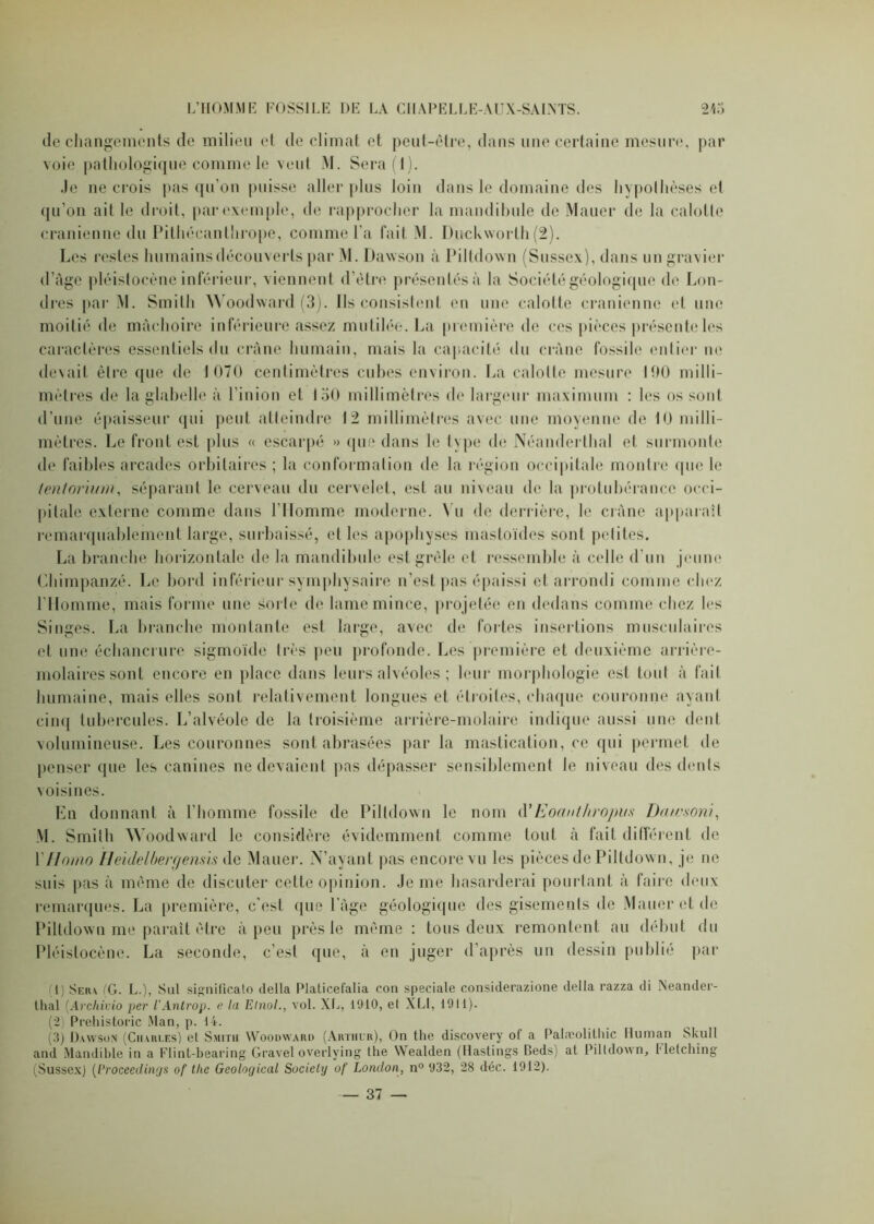 de changements de milieu et de climat et peut-être, dans une certaine mesure, par voie pathologique comme le veut M. Sera (1). .Je ne crois pas qu’on puisse aller plus loin dans le domaine des hypothèses et qu’on ait le droit, parexemple, de rapprocher la mandibule de Mauer de la calotte crânienne du Pithécanthrope, comme l’a fait M. Duckvvorth(2). Les restes humains découverts par M. Dawson à Piltdown (Sussex), dans un gravier d’âge pléistocène inférieur, viennent d’être présentés à la Société géologique de Lon- dres par M. Smith Woodvvard (3). Ils consistent en une calotte crânienne et une moitié de mâchoire inférieure assez mutilée. La première de ces pièces présente les caractères essentiels du crâne humain, mais la capacité du crâne fossile entier ne devait être que de 1 070 centimètres cubes environ. La calotte mesure 190 milli- mètres de la glabelle à lin ion et 150 millimètres de largeur maximum : les os sont d’une épaisseur qui peut atteindre 12 millimètres avec une moyenne de 10 milli- mètres. Le front est plus « escarpé » que dans le type de Néanderthal et surmonte de faibles arcades orbitaires ; la conformation de la région occipitale montre que le teniorhnn, séparant le cerveau du cervelet, est au niveau de la protubérance occi- pitale externe comme dans l’Homme moderne. Vu de derrière, le crâne apparaît remarquablement large, surbaissé, et les apophyses mastoïdes sont petites. La branche horizontale de la mandibule est grêle et ressemble à celle d’un jeune Chimpanzé. Le bord inférieur symphysaire n’est pas épaissi et arrondi comme chez l’Homme, mais forme une sorte de lame mince, projetée en dedans comme chez les Singes. La branche montante est large, avec de fortes insertions musculaires et une échancrure sigmoïde très peu profonde. Les première et deuxième arrière- molaires sont encore en place dans leurs alvéoles ; leur morphologie est tout à fait humaine, mais elles sont relativement longues et étroites, chaque couronne ayant cinq tubercules. L’alvéole de la troisième arrière-molaire indique aussi une dent volumineuse. Les couronnes sont abrasées par la mastication, ce qui permet de penser que les canines ne devaient pas dépasser sensiblement le niveau des dents voisines. En donnant à l’homme fossile de Piltdown le nom d’Eoanthropus Dawaoni, M. Smith Woodward le considère évidemment comme tout à fait différent de Y Homo Heidelberg émis de Mauer. N’ayant pas encore vu les pièces de Piltdown, je ne suis pas à même de discuter cette opinion. Je me hasarderai pourtant à faire deux remarques. La première, c’est que l’âge géologique des gisements de Mauer et de Piltdown me paraît être à peu près le même : tous deux remontent au début du Pléistocène. La seconde, c’est que, à en juger d’après un dessin publié par (1) Sera (G. L.), Sut significato délia Platicefalia con spéciale considerazione délia razza di Neander- thal (Archivio per l'Antrop. c la Emoi., vol. XL, 1910, et XLI, 1911). (2) Prehistoric Man, p. 14. (3) Dawson (Charles) et Smith Woodward (Arthur), On the discovery of a Palæolitliic Human Skull and Mandible in a Flint-bearing Gravel overlying the Wealden (Hastings Ceds) at Piltdown, Metching (Sussex) (Proceedings of tlie Geological Society of London, n° 932, 28 déc. 1912).