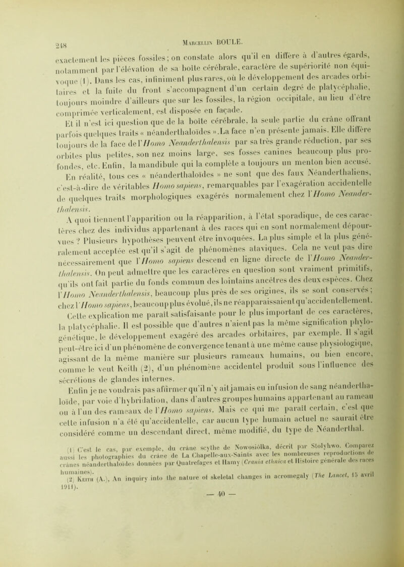 exactement les pièces fossiles; on constate alors qu'il en diffère à d’autres égards, notamment par l’élévation de sa boîte cérébrale, caractère de supériorité non équi- voque I . Dans les cas, infiniment plus rares, où le développement des arcades orbi- taires et la fuite du front s’accompagnent d’un certain degré de platycéphalic, toujours moindre d’ailleurs que sur les fossiles, la région occipitale, au lieu d'ètre comprimée verticalement, est disposée en façade. Kt il n’est ici question que de la boite cérébrale, la seule partie du crâne otîiant parfois quelques traits « néandertlialoïdes ».La face n’en présente jamais. Elle diffère toujours de la face deYHomo Neandert haie mis par sa très grande réduction, par ses orbites plus petites, son nez moins large, ses fosses canines beaucoup plu» pro- fondes, etc. Enfin, la mandibule qui la complète a toujours un menton bien accusé. En réalité, tous ces « néandertlialoïdes » ne sont que des faux Néanderllialiens, c’est-à-dire de véritables Homo sapiens, remarquables par l’exagération accidentelle de quelques traits morphologiques exagérés normalement chez \ Homo Neander- ( h al émis. A quoi tiennent l’apparition ou la réapparition, à l’état sporadique, de ces carac- tères chez des individus appartenant à des races qui en sont normalement dépour- vues ? Plusieurs hypothèses peuvent être invoquées. La plus simple et la plus géné- ralement acceptée est qu’il s’agit de phénomènes ataviques. Cela ne veut pas dire nécessairement que Y Homo sapiens descend en ligne directe de 1 Homo Neander- / h a le mis. On peut admettre que les caractères en question sont vraiment primitifs, qu’ils ont fait partie du fonds commun des lointains ancêtres des deux espèces. Chez y Homo JSeanderthalensis, beaucoup plus près de ses origines, ils se sont conservés; chez l’//owio sapiens, beaucoup plus évolué, ils ne réapparaissaient qu accidentellement. Celte explication me paraît satisfaisante pour le plus important de ces caractères, lu platycéphalic. Il est possible que d’autres liaient pas la même signification phylo- génétique, le développement exagéré des arcades orbitaires, par exemple. Il s’agit peut-être ici d’un phénomène de convergence tenant à une même cause physiologique, agissant de la même manière sur plusieurs rameaux humains, ou bien encore, comme le veut Keith (2), d’un phénomène accidentel produit sous l’influence des sécrétions de glandes internes. Enfin je ne voudrais pas affirmer qu’il n’y ail. jamais eu infusion de sang néander Ini- loïde, par voie d’hybridation, dans d’autres groupes humains appartenant au rameau ou àl’un des rameaux de Y Homo sapiens. Mais ce qui me paraît certain, c est que cette infusion n’a été qu’accidentelle, car aucun type humain actuel ne sauiaitètie considéré comme un descendant direct, même modifié, du type de JSéanderlhal. I C’est le cas, par exemple, du crâne scylhe de Nowosiôlka, décrit par Slolyhwo. Comparez aussi les photographies du crâne de La Chapelle-aux-Saints avec les nombreuses reproduc Bonsi<le crânes néandertlialoïdes données par Quatrefages et tlamy [Crama ethnica et Histoire generale des laces ht2 ^Emi (A.), An inquiry into the nature of skeletal changes in acromegaly [The Lancet, la avril loti).