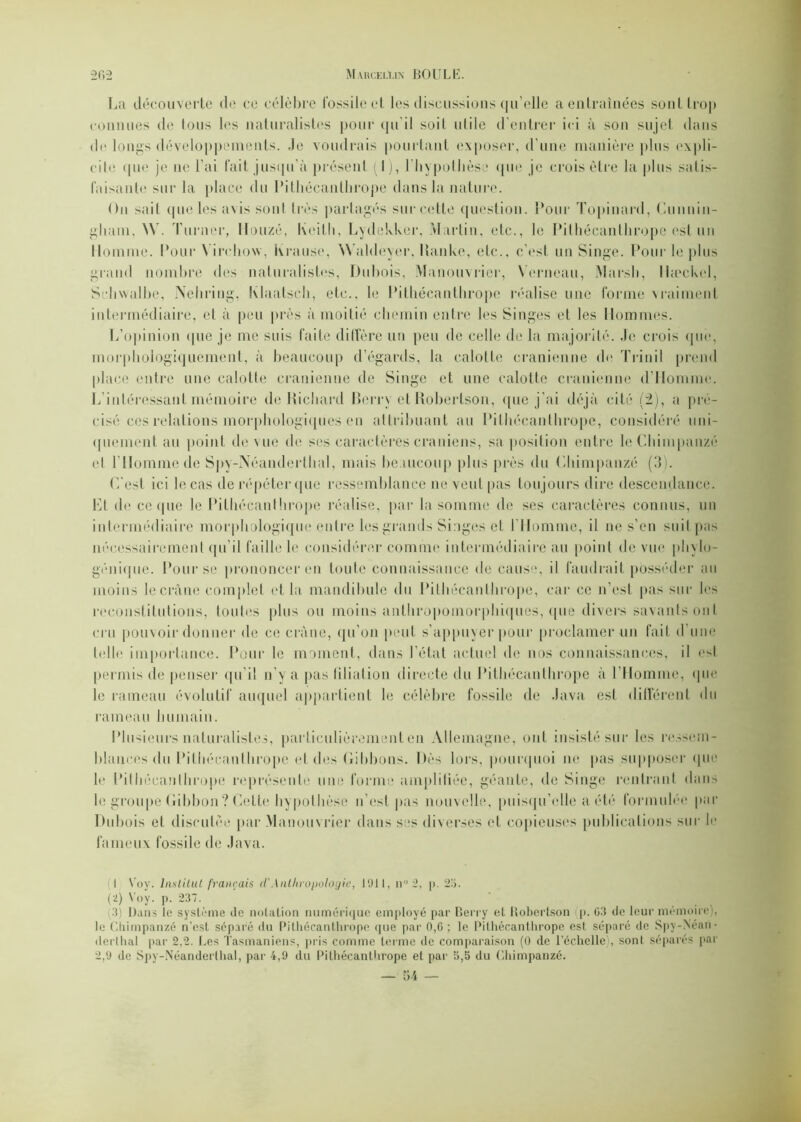 La découverte de ce célèbre fossile el les discussions qu’elle a entraînées sont trop connues de tous les naturalistes pour qu’il soit niile d’entrer ici à son sujet dans de longs développements. Je voudrais pourtant exposer, d'une manière plus expli- cite ([lie je ne l’ai fait jusqu'à présent (I), l'hypothèse que je crois être la plus satis- faisante sur la place du Pithécanthrope dans la nature. On sa i t que les avis sont très partagés sur cette question. Pour Topinard, Cunnin- gham, \V. Turner, H onze, Keith, Lydekker, Martin, etc., le Pithécanthrope est un Homme. Pour Virchow, Krause. Waldeyer, üanke, etc., c’est un Singe. Pour le plus grand nombre des naturalistes, Dubois, Manouvrier, Yerneau, Marsh, lheckel, Srhwalhe, Nehring, Klaatsch, etc., le Pithécanthrope réalise une forme vraiment intermédiaire, et à peu près à moitié chemin entre les Singes et les Hommes. L’opinion que je me suis faite diffère un peu de celle de la majorité. Je crois que, morphologiquement, à beaucoup d’égards, la calotte crânienne de Trinil prend place entre une calotte crânienne de Singe et une calotte crânienne (l’Homme. L’intéressant mémoire de Richard Berry et Robertson, que j’ai déjà cité (2), a pré- cisé ces relations morphologiques en attribuant au Pithécanthrope, considéré uni- quement au point de vue de ses caractères crâniens, sa position entre le Chimpanzé cl l’Homme de Spy-IVéanderthal, mais beaucoup plus près du Chimpanzé (3). C’est ici le cas de répéter que ressemblance ne veut pas toujours dire descendance. Ht de ce qne le Pithécanthrope réalise, par la somme de ses caractères connus, un intermédiaire morphologique entre les grands Singes et l'Homme, il ne s’en suit pas nécessairement qu'il faille le considérer comme intermédiaire au point de vue phylo- génique. Pour se prononcer en toute connaissance de cause, il faudrait posséder au moins le crâne complet et la mandibule du Pithécanthrope, car ce n’est pas sur Jcs reconstitutions, toutes plus ou moins anthropomorphiques, que divers savants ont cru pouvoir donner de ce crâne, qu’on peut s’appuyer pour proclamer un fait d’une telle importance. Pour le moment, dans l'état actuel de nos connaissances, il est permis de penser qu’il n'y a pas filiation directe du Pithécanthrope à l’Homme, (pie le rameau évolutif auquel appartient le célèbre fossile de Java est différent du rameau humain. Plusieurs naturalistes, particulièrement en Allemagne, ont insisté sur les ressem- blances du Pithécanthrope et des Gibbons. Dès lors, pourquoi ne pas supposer que le Pithécanthrope représente une forme amplifiée, géante, de Singe rentrant dans le groupe Gibbon? Cette hypothèse n’est pas nouvelle, puisqu’elle a été formulée par Dubois et discutée par Manouvrier dans ses diverses et copieuses publications sur le fameux fossile de Java. I \’oy. Institut français d'Anthropologie, 1911, n° 2, p. 25. (2) Voy. p. 237. ■( Dans le système (le notation numérique employé par Berry et Robertson p. 03 de leur mémoire), le Chimpanzé n'est séparé du Pithécanthrope que par 0,6 ; le Pithécanthrope est séparé de Spy-N’énn- derthal par 2,2. Les Tasmaniens, pris comme terme de comparaison (0 de l’échelle), sont séparés par 2,9 de Spy-Néanderlhal, par 4,9 du Pithécanthrope et par 5,5 du Chimpanzé.