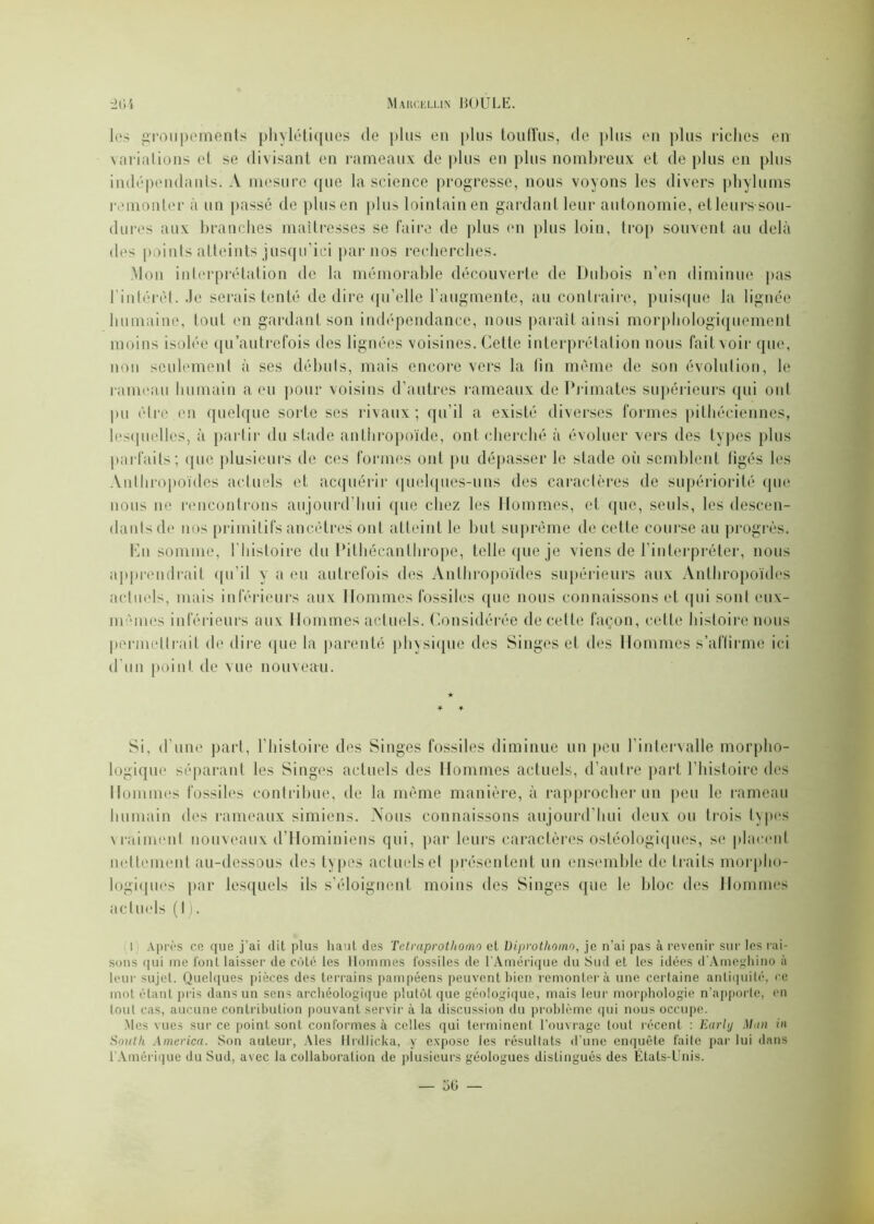 les groupements phylétiques de plus en plus touffus, de plus en plus riches en variations et se divisant en rameaux de plus en plus nombreux et de plus en plus indépendants. A mesure que la science progresse, nous voyons les divers phylums remonter à un passé de plus en plus lointain en gardant leur autonomie, et leurs sou- durcs aux branches maîtresses se faire de plus en plus loin, trop souvent au delà des points atteints jusqu'ici par nos recherches. Mon interprétation de la mémorable découverte de Dubois n’en diminue pas l'intérêt. -le serais tenté de dire qu’elle l’augmente, au contraire, puisque la lignée humaine, tout en gardant son indépendance, nous paraît ainsi morphologiquement moins isolée qu’autrefois des lignées voisines. Cette interprétation nous fait voir que, non seulement à ses débuts, mais encore vers la fin même de son évolution, le rameau humain a eu pour voisins d’autres rameaux de Primates supérieurs qui oui pu être en quelque sorte ses rivaux ; qu’il a existé diverses formes pithéciennes, lesquelles, à partir du stade anthropoïde, ont cherché à évoluer vers des types plus parfaits; (pie plusieurs de ces formes ont pu dépasser le stade où semblent figés les Anthropoïdes actuels et acquérir quelques-uns des caractères de supériorité que nous ne rencontrons aujourd’hui que chez les Hommes, et que, seuls, les descen- dants de nos primitifs ancêtres ont atteint le but suprême de cette course au progrès. En somme, l’histoire du Pithécanthrope, telle que je viens de l’interpréter, nous apprendrait qu’il y a eu autrefois des Anthropoïdes supérieurs aux Anthropoïdes actuels, mais inférieurs aux Hommes fossiles (pie nous connaissons et qui sont euv- mêmes inférieurs aux Hommes actuels. Considérée de celte façon, celte histoire nous permettrait de dire que la parenté physique des Singes et des Hommes s’affirme ici d'un point de vue nouveau. Si. d’une part, l’histoire des Singes fossiles diminue un peu l'intervalle morpho- logique séparant les Singes actuels des Hommes actuels, d’autre part l’histoire des Hommes fossiles contribue, de la même manière, à rapprocher un peu le rameau humain des rameaux simiens. Nous connaissons aujourd’hui deux ou trois types vraiment nouveaux d’Hominiens qui, par leurs caractères osléologiques, se placent nettement au-dessous des types actuels et présentent un ensemble de traits morpho- logiques par lesquels ils s’éloignent moins des Singes que le bloc des Hommes actuels ( I ). I Après co que j’ai dit plus liant des Tetraprothomo et Uiprothomo, je n’ai pas à revenir sur les rai- sons qui me l’ont laisser de côté les Hommes fossiles de l'Amérique du Sud et les idées d’Amcghino à leur sujet. Quelques pièces des terrains pampéens peuvent bien remonter à une certaine antiquité, ce mot étant pris dans un sens archéologique plutôt que géologique, mais leur morphologie n’apporte, en tout cas, aucune contribution pouvant servir à la discussion du problème qui nous occupe. Mes vues sur ce point sont conformes à celles qui terminent l’ouvrage tout récent : Earltj Man in South America. Son auteur, Aies llrdlicka, y expose les résultats d’une enquête faite par lui dans 1 Amérique du Sud, avec la collaboration de plusieurs géologues distingués des États-Unis.