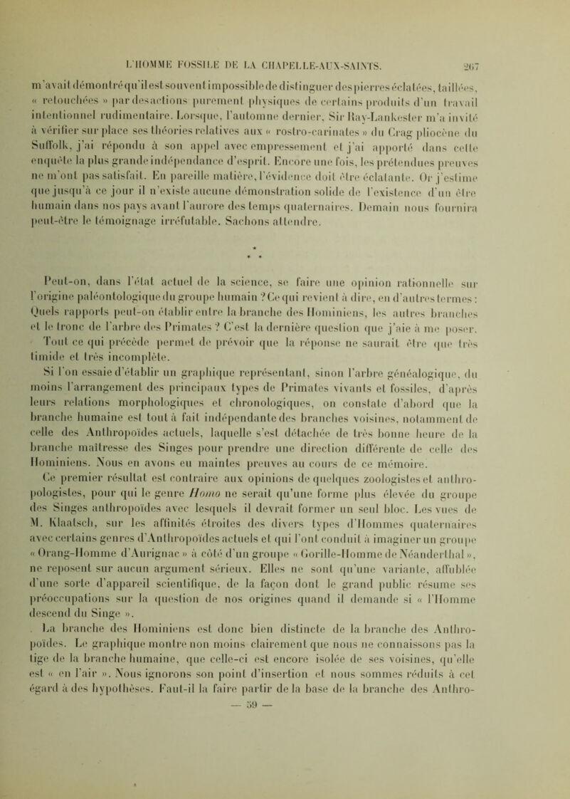 m’avait démontréqu’ilest souvent impossiblede distinguer despierres éclatées, taillées, « retouchées » par desactions purement physiques de certains produits d’un travail intentionnel rudimentaire. Lorsque, l’automne dernier, Sir Ray-Lankester m’a invité a vérifier sur place ses théories relatives aux « rostro-cariuates » du Crag pliocène du Sufîolk, j’ai répondu à son appel avec empressement et j’ai apporté dans celte enquête la plus grande indépendance d esprit . Encore une lois, les prétendues preuves ne m’ont pas satisfait. En pareille matière, l’évidence doit être éclatante. Or j’estime que jusqu’à ce jour il n’existe aucune démonstration solide de l’existence d’un être humain dans nos pays avant 1 aurore des temps quaternaires. Demain nous fournira peut-être le témoignage irréfutable. Sachons attendre. Peut-on, dans l'état actuel de la science, se faire une opinion rationnelle sur l’origine paléontologiquedu groupe humain ? Ce qui revient à dire, en d’autres termes : Duels rapports peut-on établir entre la branche des Hominiens, les autres branches et le tronc de l’arbre des Primates? C’est la dernière question que j’aie à me poser. Tout ce qui précède permet de prévoir que la réponse ne saurait être que très timide et très incomplète. Si l’on essaie d’établir un graphique représentant, sinon l’arbre généalogique, du moins l’arrangement des principaux types de Primates vivants et fossiles, d’après leurs relations morphologiques et chronologiques, on constate d’abord que la branche humaine est tout à fait indépendante des branches voisines, notamment de celle des Anthropoïdes actuels, laquelle s’est détachée de très bonne heure de la branche maîtresse des Singes pour prendre une direction différente de celle des Hominiens. Nous en avons eu maintes preuves au cours de ce mémoire. Ce premier résultat est contraire aux opinions de quelques zoologistes et anthro- pologistes, pour qui le genre Homo ne serait qu’une forme plus élevée du groupe des Singes anthropoïdes avec lesquels il devrait former un seul bloc. Les vues de M. Klaatsch, sur les affinités étroites des divers types d’Hommes quaternaires avec certains genres d’Anthropoïdes actuels et qui l’ont conduit à imaginer un groupe « Orang-Homme d’Auriguac.» à côté d’un groupe « Gorille-Homme de Néanderthal », ne reposent sur aucun argument sérieux. Elles ne sont qu’une variante, affublée d’une sorte d’appareil scientifique, de la façon dont le grand public résume ses préoccupations sur la question de nos origines quand il demande si « l'Homme descend du Singe ». La branche des Hominiens est donc bien distincte de la branche des Anthro- poïdes. Le graphique montre non moins clairement que nous ne connaissons pas la lige de la branche humaine, que celle-ci est encore isolée de ses voisines, qu’elle est « en l’air ». Nous ignorons son point d’insertion et nous sommes réduits à cet égard à des hypothèses. Faut-il la faire partir delà base de la branche des Anthro-