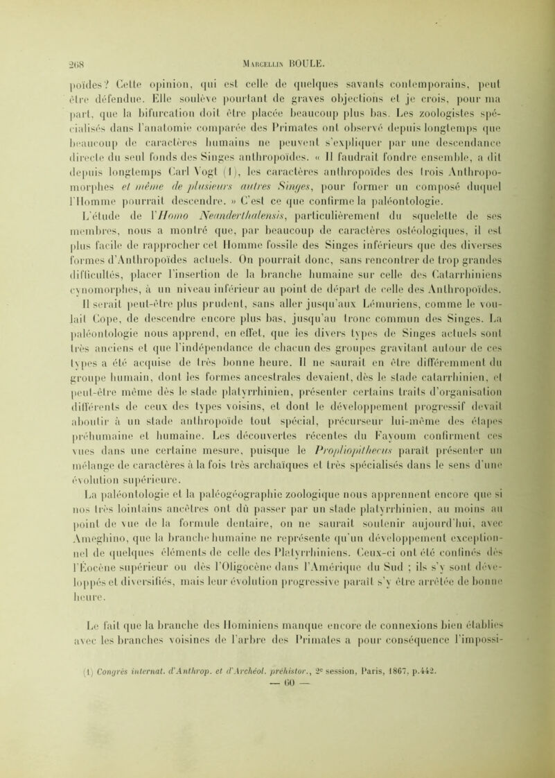 poïdes? Celte opinion, qui est celle cle quelques savants contemporains, peut être défendue. Elle soulève pourtant de graves objections et je crois, pour nia part, que la bifurcation doit être placée beaucoup plus bas. Les zoologistes spé- cialisés dans l’anatomie comparée des Primates ont observé depuis longtemps que beaucoup de caractères humains ne peuvent s’expliquer par une descendance directe du seul fonds des Singes anthropoïdes. « 11 faudrait fondre ensemble, a dit depuis longtemps Cari Yogt (1), les caractères anthropoïdes des (rois Anthropo- morphes et même de plusieurs autres Singes, pour former un composé duquel l’Homme pourrait descendre. » C’est ce que confirme la paléontologie. L’étude de Y Homo Neanderthalensis, particulièrement du squelette de ses membres, nous a montré que, par beaucoup de caractères ostéologiques, il est plus facile de rapprocher cet Homme fossile des Singes inférieurs que des diverses formes d’Antbropoïdes actuels. On pourrait donc, sans rencontrer de trop grandes difficultés, placer l’insertion de la branche humaine sur celle des Calarrhiniens cynomorphes, à un niveau inférieur au point de départ de celle des Anthropoïdes. Il serait peut-être plus prudent, sans aller jusqu’aux Lémuriens, comme le vou- lait Cope, de descendre encore plus bas, jusqu’au tronc commun des Singes. La paléontologie nous apprend, en effet, que les divers types de Singes actuels soûl très anciens et que l'indépendance de chacun des groupes gravitant autour de ces types a été acquise de très bonne heure. Il ne saurait en être différemment du groupe humain, dont les formes ancestrales devaient, dès le stade catarrhinien, et peut-être même dès le stade platyrrhinien, présenter certains traits d’organisation différents de ceux des types voisins, et dont le développement progressif devait aboutir à un stade anthropoïde tout spécial, précurseur lui-même des étapes préhumaine el humaine. Les découvertes récentes du Fayoum confirment ces vues dans une certaine mesure, puisque le PropHopilhecus paraît présenter un mélange de caractères à la fois très archaïques et très spécialisés dans le sens d’une évolution supérieure. La paléontologie et la paléogéographic zoologique nous apprennent encore que si nos très lointains ancêtres ont dû passer par un stade platyrrhinien, au moins au point de vue de la formule dentaire, on ne saurait soutenir aujourd’hui, avec Ameghino, que la branche humaine ne représente qu'un développement exception- nel de quelques éléments de celle des Plalyrrhiniens. Ceux-ci ont été confinés dès l’Eocène supérieur ou dès l’Oligocène dans l’Amérique du Sud ; ils s’y sont déve- loppés cl diversifiés, mais leur évolution progressive parait s’y être arrêtée de bonne heure. Le fait que la branche des Hominiens manque encore de connexions bien établies avec les branches voisines de l’arbre des Primates a pour conséquence l’impossi- 1 Congrès internat. d'Anthrop. et d'Archéol. préhistor., 2e session, Paris, 1867, p.442.