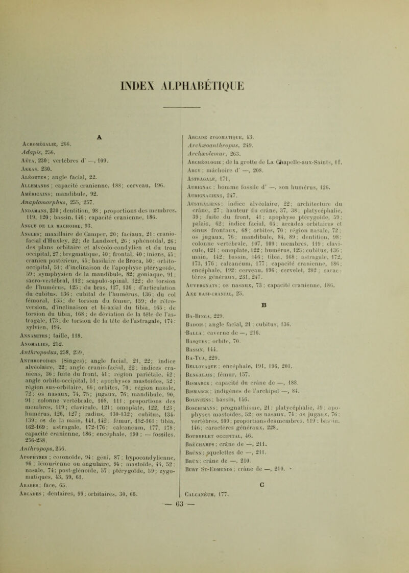 INDEX ALPHABETIQUE A Acromégalie, 266. Adrtpis, 256. Akta, 230; vertèbres d' —, 100. Akkas, 230. Aléoutes; angle facial, 22. Allemands; capacité crânienne, 188; cerveau, 196. Américains; mandibule, 92. Anaplotnorphus, 255, 237. Andamans, 230 ; dentition, 98 ; proportions des membres, 119, 120; bassin, 146; capacité crânienne, 186. Angle de la mâchoire, 93. Angles; maxillaire de Camper, 20; faciaux, 21 : cranio- facial d'Huxley, 22; de Landzert, 26; sphénoïdal, 26; des plans orbitaire et alvéolo-condylien et du trou occipital, 27 ; bregmatique, 40 ; frontal, 10 ; iniens, 45; crânien postérieur, 45; basilaire de Broca, 50: orbito- occipital, 51; d'inclinaison de l’apophyse ptérygoïde, 59; symphysien de la mandibule, 82; goniaque, 91; sacro-vertébral, 112; scapulo-spinal, 122; de torsion de l’humérus, 125; du bras, 127, 136 ; d’articulation du cubitus, 136; cubital de l’humérus, 136; du eol fémoral, 155; de torsion du fémur, 159; de rétro- version, d’inclinaison et bi-axia! du tibia, 165 ; de torsion du tibia, 168 : de déviation de la tête de l’as- tragale, 173; de torsion de la tète de l’astragale, 174: sylvien, 194. Annamites; taille, 118. Anomalies, 252. Anlhropodus, 258, 259. Anthropoïdes (Singes); angle facial, 21, 22; indice alvéolaire, 22; angle cranio-facial, 22; indices crâ- niens, 36; fuite du front, 41; région pariétale, 42; angle orbito-occipital, 31; apophyses mastoïdes, 52; région sus-orbitaire, 66; orbites, 70; région nasale, 72; os nasaux, 74, 75; jugaux, 76; mandibule, 90, 91: colonne vertébrale, 108, 111; proportions des membres, 119; clavicule, 121; omoplate, 122, 123; humérus, 126, 127; radius, 130-132; cubitus, 134- 139; os de la main, 141,142; fémur, 152-161 ; tibia, 162-169; astragale, 172-176; calcanéum, 177, 178; capacité crânienne, 186: encéphale, 190; —fossiles, 256-258. Anlhropops, 256. Apophyses; coionoïde, 94; géni, 87; hypocondylienne, 96; lémurienne ou angulaire, 94; mastoïde, 44, 52: nasale, 74; post-glénoïde, 57 ; ptérygoïde, 59 : zygo- matiques, 43, 59, 61. Arabes; face, 65. Arcades; dentaires, 99; orbitaires, 30, 66. Arcade zygomatique, 43. A rchæoanlhropus, 249. Archæolemuv, 263. Archéologie; de la grotte de La Chapclle-aux-Saints, 11. Arcy ; mâchoire d’ —, 208. Astragale, 171, Aurignac ; homme fossile d’ —, son humérus, 126. Aurignaciens, 247. Australiens; indice alvéolaire, 22; architecture du crâne, 27; hauteur du crâne, 37, 38; plalycépbalie, 39; fuite du front, 41; apophyse ptérygoïde, 59: palais, 62; indice facial, 65; arcades orbitaires et sinus frontaux, 68; orbites, 70; région nasale, 72; os jugaux, 76; mandibule, 84, 89; dentition, 98; colonne vertébrale, 107, 109; membres, 119; clavi- cule, 121 ; omoplate, 122 ; humérus, 125 ; cubitus, 136 : main, 142; bassin, 146; tibia, 168; astragale, 172, 173, 176; calcanéum, 177; capacité crânienne, 186: encéphale, 192: cerveau, 196; cervelet, 202; carac- tères généraux, 231, 247. Auvergnats; os nasaux, 73; capacité crânienne, 186. Axe basi-chanial, 25. B Ba-Binga, 229. Badois; angle facial, 21 ; cubitus, 136. •Balla ; caverne de—, 216. Basques; orbite, 70. Bassin, 144. Ba-Tua, 229. Bellovaque : encéphale, 191, 196, 201. Bengalais; fémur, 157. Bismarck; capacité du crâne de —, 188. Bismarck; indigènes de l’archipel —, 84. Boliviens; bassin, 146. Boschimans; prognathisme, 21; platyeépJialie, 39; apo- physes mastoïdes, 52; os nasaux, 74; os jugaux, 76: vertèbres, 109; proportions des membres. 119 ; bassin. 146; caractères généraux, 228. Bourrelet occipital, 46. Bréchamps; crâne de —, 211. Brünn ; squelettes de —, 211. Baux; crâne de —, 210. Bury St-Edmunds; crâne de —, 210. > C Calcanéum, 177.