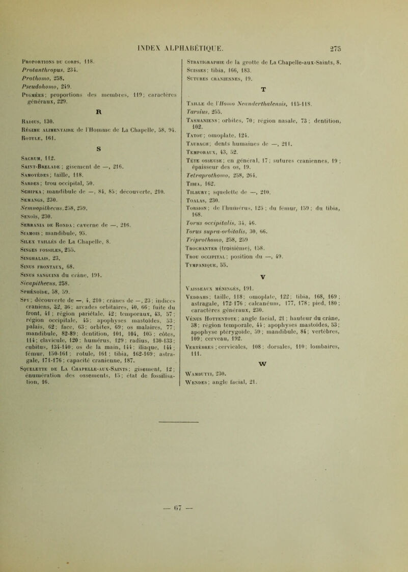 INDEX AEPH Proportions du corps, 118. P rotant hropus, 234. Prolhomo, 258. Pseudohomo, 249. Pygmées; proportions des membres, 110; caractères généraux, 229. R Radius, 130. Régime alimentaire de l'Homme rie La Chapelle, 58, 94. Rotule, 101. S Sacrum, 112. Saixt-Brelade ; gisement de —, 216. Samoyèdes; taille, 118. Sardes; trou occipital, 50. Sciiipka; mandibule de —. 84, 85; découverte, 210. Semangs, 230. Semnopithecus,258, 259. Sexoïs, 230. Serraxia de Ronda: caverne de —. 216. Siamois ; mandibule, 95. Silex taillés de La Chapelle, 8. Singes fossiles, 255. SlNGHALAlS. 23. Sinus frontaux, 68. Sinus sanguins du crâne, 194. Sicapithecus, 258. Sphénoïde, 58, 59. Spy; découverte de —, 4, 210 ; crânes de —, 23; indices crâniens, 32, 36; arcades orbitaires, 40, 66; Cuite «lu Iront, 41; région pariétale, 42; temporaux, 43, 57; région occipitale, 45; apophyses mastoïdes, 53; palais, 62; face, 03; orbites, 69; os malaires, 77; mandibule, 82-89; dentition, 101, 104, 105; côtes, 114; clavicule, 120; humérus, 129: radius, 130-133; cubitus, 134-140; os de la main, 144; iliaque, 144; fémur, 150-161; rotule, 161; tibia, 162-169; astra- gale, 171-176; capacité crânienne, 187. Squelette de La Chapelle-aux-Saints ; gisement, 12; énumération des ossements, 15; état de fossilisa- tion, 16. ABÉTIQUE. 273 Stratigraphie de la grotte de La Chapelle-aux-Saints, 8. Suisses; tibia, 166, 183. Sutures crâniennes, 19. T Taille de Y Homo Neunderthalensis, 115-118. Tarsius, 255. Tasmaniexs; orbites, 70; région nasale, 73; dentition, 102. Tatou; omoplate, 124. Taubach; dents humaines de —, 211. Temporaux, 43, 52. Tète osseuse; en général, 17; sutures crâniennes, 19; épaisseur des os, 19. Telraprothomo, 258, 264. Tibia, 162. Tilbury; squelette de —, 210. Toalas, 230. Torsion; «le l'huôiérus, 125; «lit fémur, 159; du tibia, 168. Torus occipitalis, 34, 46. Torus supra-orbilalis, 30, 66. Triprolhomo, 258, 259 Trochanter (troisième), 158. Trou occipital; position «lu —, 49. Tympanique, 55. V Vaisseaux méningés, 191. Veddaiis; taille, 118; omoplate, 122; tibia, 168, 169; astragale, 172-176; calcanéum, 177, 178; pied, 180; caractères généraux, 230. Vénus IIottentote; angle facial, 21; hauteur du crâne, 38; région temporale, 44; apophyses mastoïdes, 53; apophyse ptérygoïde, 59; mandibule, 84; vertèbres, 109; cerveau, 192. Vertèbres ; cervicales, 108; dorsales, 110; lombaires, 111. W Wambutti, 230. Wendes; angle facial, 21.