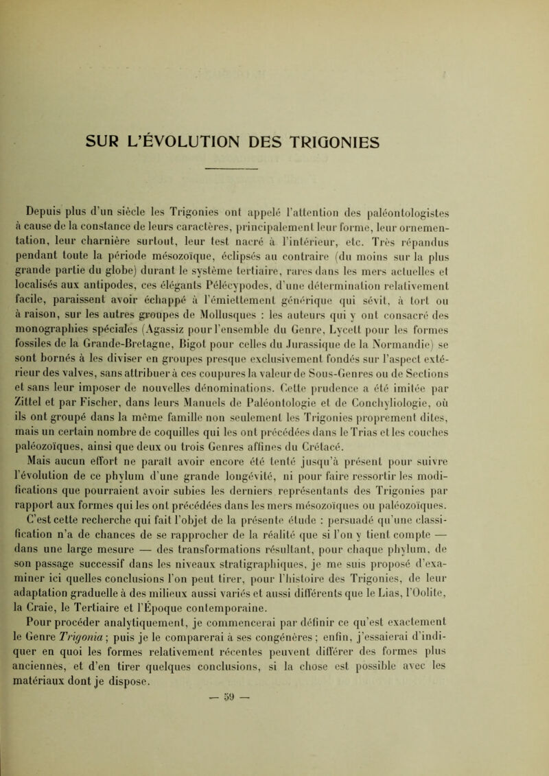 SUR L’ÉVOLUTION DES TRIGONIES Depuis plus d’un siècle les Trigonies ont appelé l’attention des paléontologistes à cause de la constance de leurs caractères, principalement leur forme, leur ornemen- tation, leur charnière surtout, leur test nacré à l’intérieur, etc. Très répandus pendant toute la période mésozoïque, éclipsés au contraire (du moins sui* la plus grande partie du globe) durant le système tertiaire, niresdans les mers actuelles et localisés aux antipodes, ces élégants Pélécypodes, d’une détermination relativement facile, paraissent avoir échappé à l’émiettement générique ([ui sévit, à tort ou à raison, sur les autres groupes de Mollusques : les auteurs qui y ont consacré des monographies spéciales (Agassiz pour l’ensemble du Genre, Lycett pour les formes fossiles de la Grande-Bretagne, Bigot pour celles du Jurassique de la Normandie) se sont bornés à les diviser en groupes presque exclusivement fondés sur l’aspect exté- l'ieur des valves, sans attribuer à ces coupures la valeur de Sous-Genres ou de Sections et sans leur imposer de nouvelles dénominations. Gelte prudence a été imilée par Zittel et par Fischer, dans leurs Manuels de Paléontologie et de Conchyliologie, où ils ont groupé dans la même famille non seulement les Tj-igonies proprement dites, mais un certain nombre de coquilles qui les ont précédées dans le Trias elles couches paléozoïques, ainsi que deux ou trois Genres affines du Crétacé. Mais aucun effort ne paraît avoir encore été tenté jusqu’à présent pour suivre l’évolution de ce phylum d’une grande longévité, ni pour faire ressortir les modi- fications que pourraient avoir subies les derniers représentants des Trigonies par rapport aux formes qui les ont précédées dans les mers mésozoïques ou paléozoïques. C’est cette recherche qui fait l’objet de la présente étude : persuadé qu’une classi- fication n’a de chances de se rapprocher de la réalité que si l’on y tient compte — dans une large mesure — des transformations résultant, pour chaque phylum, de son passage successif dans les niveaux stratigraphiques, je me suis proposé d’exa- miner ici quelles conclusions l’on peut tirer, pour l’histoire des Trigonies, de leur adaptation graduelle à des milieux aussi variés et aussi différents que le Lias, l’Oolite, la Craie, le Tertiaire et l’Epoque contemporaine. Pour procéder analytiquement, je commencerai par définir ce qu’est exactement le Genre Trigonia ; puis je le comparerai à ses congénères ; enfin, j’essaierai d’indi- quer en quoi les formes relativement récentes peuvent différer des formes plus anciennes, et d’en tirer quelques conclusions, si la chose est possible avec les matériaux dont je dispose.