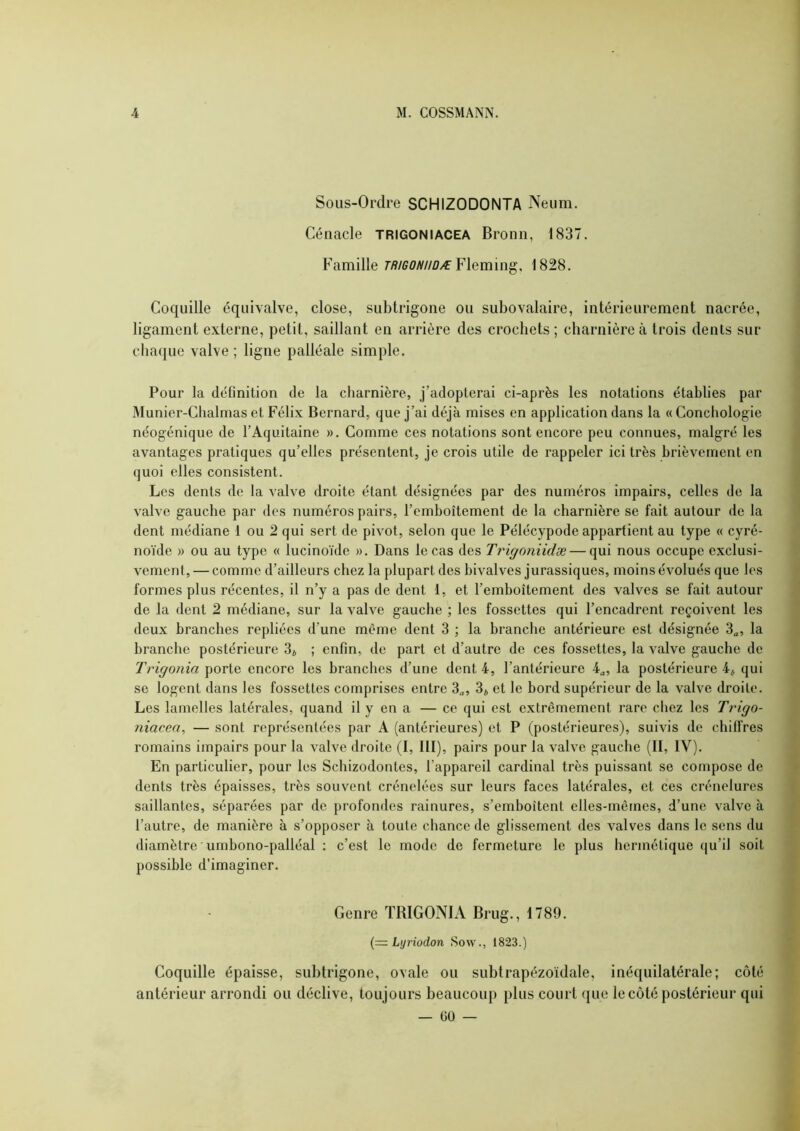 Sous-Ordre SCHIZODONTA Neum. Cénacle trigoniacea Bronn, 1837. Famille TRiGONiiûÆ¥\Qmm^, 1828. Coquille équivalve, close, subtrigone ou subovalaire, intérieurement nacrée, ligament externe, petit, saillant en arrière des crochets ; charnière à trois dents sur chaque valve ; ligne palléale simple. Pour la définition de la charnière, j’adopterai ci-après les notations établies par Munier-Chalmas et Félix Bernard, que j’ai déjà mises en application dans la « Conchologie néogénique de l’Aquitaine ». Comme ces notations sont encore peu connues, malgré les avantages pratiques qu’elles présentent, je crois utile de rappeler ici très brièvement en quoi elles consistent. Les dents de la valve droite étant désignées par des numéros impairs, celles de la valve gauche par des numéros pairs, l’emboîtement de la charnière se fait autour de la dent médiane 1 ou 2 qui sert de pivot, selon que le Pélécypode appartient au type « cyré- noïde » ou au type « lucinoïde ». Dans le cas des Trigoniidæ — qui nous occupe exclusi- vement, — comme d’ailleurs chez la plupart des bivalves jurassiques, moins évolués que les formes plus récentes, il n’y a pas de dent 1, et l’emboîtement des valves se fait autour de la dent 2 médiane, sur la valve gauche ; les fossettes qui l’encadrent reçoivent les deux branches repliées d’une même dent 3 ; la branche antérieure est désignée 3^, la branche postérieure 3j ; enfin, de part et d’autre de ces fossettes, la valve gauche de Trigonia \>ovia encore les branches d’une dent 4, l’antérieure la postérieure 4* qui se logent dans les fossettes comprises entre 3„, 3* et le bord supérieur de la valve droite. Les lamelles latérales, quand il y en a — ce qui est extrêmement rare cliez les Trigo- niacea, — sont représentées par A (antérieures) et P (postérieures), suivis de chiffres romains impairs pour la valve droite (I, lll), pairs pour la valve gauche (II, IV). En particulier, pour les Schizodontes, l’appareil cardinal très puissant se compose de dents très épaisses, très souvent crénelées sur leurs faces latérales, et ces crénelures saillantes, séparées par de profondes rainures, s’emboîtent elles-mêmes, d’une valve à l’autre, de manière à s’opposer à toute chance de glissement des valves dans le sens du diamètre umbono-palléal ; c’est le mode de fermeture le plus hermétique qu’il soit possible d’imaginer. Genre TRIGONIA Brug., 1789. {= Lyriodon Sow., 1823.) Coquille épaisse, subtrigone, ovale ou subtrapézoïdale, inéquilatérale; côté antérieur arrondi ou déclive, toujours beaucoup plus court que le côté postérieur qui — 00 —