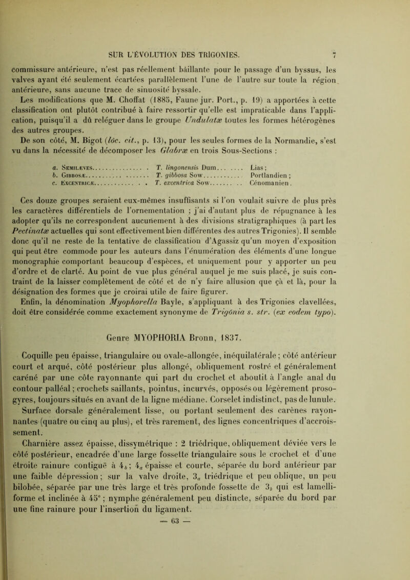 Commissure antérieure, n’est pas réellement bâillante pour le passage d’un byssus, les valves ayant été seulement écartées parallèlement l’une de l’autre sur toute la région antérieure, sans aucune trace de sinuosité byssale. Les modifications que M. Choffat (1885, Faune jur. Port., p. 19) a apportées à cette classification ont plutôt contribué à faire ressortir qu’elle est impraticable dans l’appli- cation, puisqu’il a dû reléguer dans le groupe Undulatæ toutes les formes hétérogènes des autres groupes. De son côté, M. Bigot {lôc. cit., p. 13), pour les seules formes de la Normandie, s’est vu dans la nécessité de décomposer les Glabræ en trois Sous-Sections : a. Semilæves T. lingonensis Dum Lias ; b. Gibbosæ T. gibbosa Sow Portlandien ; c. LXCENTRIC.K T. exccntrica Sow Cénomanien. Ces douze groupes seraient eux-mêmes insuffisants si l’on voulait suivre de plus près les caractères diflerentiels de l’ornementation ; j’ai d’autant plus de répugnance à les adopter qu’ils ne correspondent aucunement à des divisions stratigraphiques (à part les Pectinatæ actuelles qui sont effectivement bien diflerentes des autres Trigonies). Il semble donc qu’il ne reste de la tentative de classification d’Agassiz qu’un moyen d’exposition qui peut être commode pour les auteurs dans l’énumération des éléments d’une longue monographie comportant beaucoup d’espèces, et uniquement pour y apporter un peu d’ordre et de clarté. Au point de vue plus général auquel je me suis placé, je suis con- traint de la laisser complètement de côté et de n’y faire allusion que çà et là, pour la désignation des formes que je croirai utile de faire figurer. Enfin, la dénomination Myophorella Bayle, s’appliquant à des Trigonies clavellées, doit être considérée comme exactement synonyme de Trigûnia s. sfr. {ex eodem typo). ! Genre MYOPHORIA Broun, 1837. I Coquille peu épaisse, triangulaire ou ovale-allongée, inéquilatérale ; côté antérieur court et arqué, côté postérieur plus allongé, obliquement rostre et généralement caréné par une côte rayonnante qui part du crochet et aboutit à l’angle anal du contour palléal ; crochets saillants, pointus, incurvés, opposés ou légèrement proso- ! gyres, toujours situés en avant de la ligne médiane. Corselet indistinct, pas de lunule. I Surface dorsale généralement lisse, ou portant seulement des carènes rayon- nantes (quatre ou cinq au plus), et très rarement, des lignes concentriques d’accrois- sement. Charnière assez épaisse, dissymétrique : 2 triédrique, obliquement déviée vers le côté postérieur, encadrée d’une large fossette triangulaire sous le crochet et d’une j étroite rainure contiguë à 4*; 4a épaisse et courte, séparée du bord antérieur par II une faible dépression; sur la valve droite, 3„ triédrique et peu oblique, un peu Il bilobée, séparée par une très large et très profonde fossette de 3* qui est lamelli- 3' forme et inclinée à 45 ; nymphe généralement peu distincte, séparée du bord par d une fine rainure pour l’insertion du ligament. — 63 —