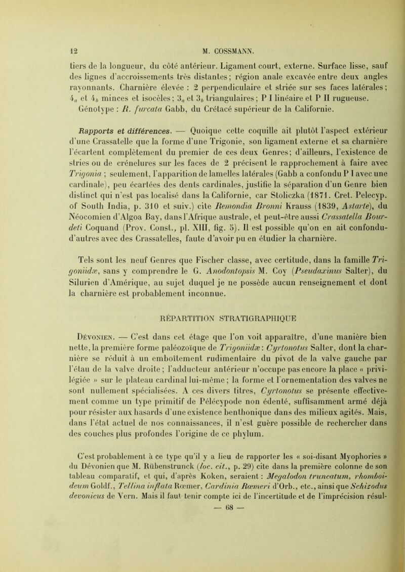 tiers de la longueur, du côté antérieur. Ligament court, externe. Surface lisse, sauf des lignes d’accroissements très distantes; région anale excavée entre deux angles rayonnants. Charnière élevée : 2 perpendiculaire et striée sur ses faces latérales ; 4a et 4ô minces et isocèles; 3^ et 3* triangulaires ; P 1 linéaire et P II rugueuse. Génotype : R. furcata Gabb, du Crétacé supérieur de la Californie. Rapports et différences. — Quoique cette coquille ait plutôt l’aspect extérieur d’une Crassatelle que la forme d’une ïrigonie, son ligament externe et sa charnière l’écartent complètement du premier de ces deux Genres; d’ailleurs, l’existence de stries ou de crénelures sur les faces de 2 précisent le rapprochement à faire avec Tr'ujonïa ; seulement, l’apparition de lamelles latérales (Gabb a confondu P I avec une cardinale), peu écartées des dents cardinales, justifie la séparation d’un Genre bien distinct qui n’est pas localisé dans la Californie, car Stoliczka (1871. Cret. Pelecyp. of South India, p. 310 et suiv.) cite Remondia Rronnï Krauss (1839, Astarté), du Néocomien d’Algoa Bay, dans l’Afrique australe, et peut-être aussi Crassatella Rour- deti Coquand (Prov. Const., pl. XIII, fig. 5). Il est possible qu’on en ait confondu- d’autres avec des Crassatelles, faute d’avoir pu en étudier la charnière. Tels sont les neuf Genres que Fischer classe, avec certitude, dans la famille Tri- fjonndæ., sans y comprendre le G. Anodontopsis M. Coy [Pseudaœimis Salter), du Silurien d’Amérique, au sujet duquel je ne possède aucun renseignement et dont la charnière est probablement inconnue. RÉPARTITION STRATIGRAPHIQUE Dévonien. — C’est dans cet étage que l’on voit apparaître, d’une manière bien nette, la première forme paléozoïque de Tngonïklæ : Cyrlonotus Salter, dont la char- nière se réduit à un emboîtement rudimentaire du pivot de la valve gauche par l’étau de la valve droite; l’adducteur antérieur n’occupe pas encore la place « privi- légiée » sur le plateau cardinal lui-même ; la forme et l'ornementation des valves ne sont nullement spécialisées. A ces divers titres, Cyrlonolus se présente effective- ment comme un type primitif de Pélécypode non édenté, suffisamment armé déjà pour résister aux hasards d’une existence henthonique dans des milieux agités. Mais, dans l’état actuel de nos connaissances, il n’est guère possible de rechercher dans des couches plus profondes l’origine de ce phylum. C’est probablement à ce type qu’il y a lieu de rapporter les « soi-disant Myophories » du Dévonien que M. Rübenstrunck {loc. cit., p. 29) cite dans la première colonne de son tableau comparatif, et qui, d’après Koken, seraient : Meyalodon truncatum, rhomùoi- Goldf., Tellina inpataW.aîmeT, Cardinia Rœmeri d’Orb., etc., ainsi que devonicus de Vern. Mais il faut tenir compte ici de l’incertitude et de l’imprécision résul- — 08 —