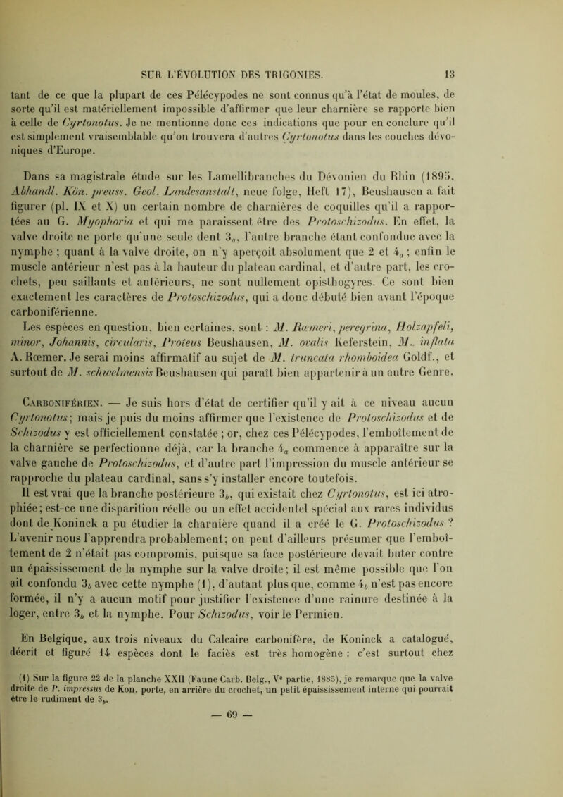 tant de ce que la plupart de ces Péle'cypodes ne sont connus qu’à l’état de moules, de sorte qu’il est matériellement impossible d’affirmer que leur charnière se rapporte bien à celle de Cj/rtonotus. Je ne mentionne donc ces indications que pour en conclure qu’il est simplement vraisemblable qu’on trouvera d’autres Cyrtonotiis dans les couches dévo- niques d’Europe. Dans sa magistrale étude sur les Lamellibranches du Dévonien du Rhin (1895, Ahhandl. Kôn. preiiss. Geol. Dmdesanstalt^ neue folge, Heft 17), Beushausen a fait ligurer (pl. IX et X) un certain nombre de charnières de coquilles qu’il a rappor- tées au G. Myopliona et qui me paraissent être des Protoschizodus. En effet, la valve droite ne porte qu’une seule dent 3„, l’autre branche étant confondue avec la nymphe ; quant à la valve droite, on n’y aperçoit absolument que 2 et 4a ; enlin le muscle antérieur n’est pas à la hauteur du plateau cardinal, et d’autre part, les cro- chets, peu saillants et antérieurs, ne sont nullement opisthogyres. Ce sont bien exactement les caractères de Proloschizodus^ qui a donc débuté bien avant l’époque carhoniférienne. Les espèces en question, bien certaines, sont : M. Rœmer'i^ptererpina^ Holzapfeli, minor, Johannis, c'u'cidaris^ Proteus Beushausen, M. ovcdis Keferstein, M.. ïnflata A. Rœmer. Je serai moins affirmatif au sujet de M. iruncala rhomhoklen Goldf., et surtout de 31. Beushausen qui paraît bien appartenir à un autre Genre. Carboniférien. — Je suis hors d’état de certifier qu’il y ait à ce niveau aucun CyrtonolKs; mais je puis du moins affirmer que l’existence de Protoschizodus et de Sr/iizodus y est officiellement constatée ; or, chez ces Pélécypodes, l’emboîtement de la charnière se perfectionne déjà, car la branche 4a commence à apparaître sur la valve gauche de Protoschizodus., et d’autre part l’impression du muscle antérieur se rapproche du plateau cardinal, sans s’y installer encore toutefois. Il est vrai que la branche postérieure 3*, qui existait chez Cyrlonotus., est ici atro- phiée; est-ce une disparition réelle ou un effet accidentel spécial aux rares individus dont de Koninck a pu étudier la charnière quand il a créé le G. Protoschizodus ? L’avenir nous l’apprendra probablement; on peut d’ailleurs présumer que l’emboî- tement de 2 n’était pas compromis, puisque sa face postérieure devait buter contre un épaississement de la nymphe sur la valve droite; il est même possible que l’on ait confondu 3* avec cette nymphe (1), d’autant plus que, comme 4* n’est pas encore formée, il n’y a aucun motif pour justifier l’existence d’une rainure destinée à la loger, entre 3ô et la nymphe. Pour Schizodus^ voirie Permien. En Belgique, aux trois niveaux du Calcaire carbonifère, de Koninck a catalogué, décrit et figuré 14 espèces dont le faciès est très homogène : c’est surtout chez (t) Sur la figure 22 de la planche XXII (Faune Carb. Belg., V® partie, 1885), je remarque que la valve droite de P. impressus de Kon. porte, en arrière du crochet, un petit épaississement interne qui pourrait être le rudiment de 3^,. — 69 —