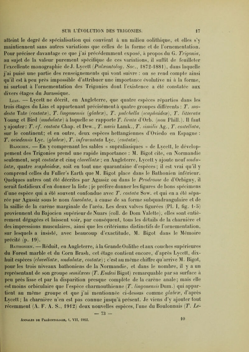 atteint le degré de spécialisation qui convient à un milieu oolithique, et elles s’y maintiennent sans autres variations que celles de la forme et de rornementation. Pour préciser davantage ce que j’ai précédemment exposé, à propos du G. Trkjoma, au sujet de la valeur purement spécifique de ces variations, il suffit de feuilleter l’excellente monographie de J. [Palæontolog. Soc., 1872-1881), dans laquelle j’ai puisé une partie des renseignements qui vont suivre : on se rend compte ainsi qu’il est à peu près impossible d’attribuer une importance évolutive ni à la forme, ni surtout à l’ornementation des Trigonies dont l’existence a été constatée aux divers étages du Jurassique. Lias. — Lycett ne décrit, en Angleterre, que quatre espèces réparties dans les trois étages du Lias et appartenant précisément à quatre groupes différents : T. »io- desta Tate irostatæ), T. Hngonensis [glahræ], T. indchella Ucaphnideæ), T. Ullerata Young et Bird [undidatæ) à laquelle se rapporte 7\ lïrala d’Orb. {non Fhill.). 11 faut y ajouter: T. cf. costata Chap. et Dew., T. navis Lamk., T. sinidts Ag., T. costellnla, sur le continent; et en outre, deux espèces hettangiennes d’Oviedo en Espagne : T. ociedem'is Lyc. [glabræ), T. infracostata Lyc. [costntæ). Bajocien. —En y comprenant les sables « supraliasiques » de Lycett, le dévelop- pement des Trigonies prend une rapide importance : M. Bigot cite, en Normandie seulement, sept costcdæ et cinq clavellatæ ; en Angleterre, Lycett y ajoute neuf undu- Intæ, quatre scaphoideæ, soit en tout une quarantaine d’espèces; il est vrai qu’il y comprend celles du Fuller’s Earth que M. Bigot place dans le Batlionien inférieur. Quelques autres ont été décrites par Agassiz ou dans le Prodrome de d’Orbigny, il serait fastidieux d’en donner la liste ; je préfère donner les figures de bons spécimens d’une espèce qui a été souvent confondue avec T. costata Sow. et qui en a été sépa- rée par Agassiz sous le nom Uneolata, à cause de sa forme subquadrangulaire et de la saillie de la carène marginale de l’aréa. Les deux valves figurées (PL I, fig. 1-5) proviennent du Bajocien supérieur de Nuars (coll. de Dom Valette), elles sont entiè- rement dégagées et laissent voir, par conséquent, tous les détails de la charnière et des impressions musculaires, ainsi que les critériums distinctifs de l’ornementation, sur lesquels a insisté, avec beaucoup d’exactitude, M. Bigot dans le Mémoire précité (p. 19). Bathonien. —Réduit, en Angleterre, à la Grande Oolithe et aux coucbes supérieures du Forest marble et du Corn Brasli, cet étage contient encore, d’après Lycett, dix- huit espèces [clavellatæ, iinchdatæ, costcdæ) ; c’est au même chiffre qu’arrive M. Bigot, pour les trois niveaux batlioniens de la Normandie, et dans le nombre, il y a un représentant de son groupe semdæves [T. Eudesi Bigot) remarquable par sa surface à peu près lisse et par la disparition presque complète de la carène anale; mais elle est moins orbiculaire que l’espèce charmouthienne [T. Hngonensis qui appar- tient au même groupe et que j’ai mentionnée ci-dessus comme glabc'æ., d’après Lycett; la charnière n’en est pas connue jusqu’à présent. Je viens d’y ajouter tout récemment (A. F. A. S., 1912) deux nouvelles espèces, l’une du Boulonnais [T. Le- — 73 — Annales de Paléontologie, t. Vil, 1912. 10