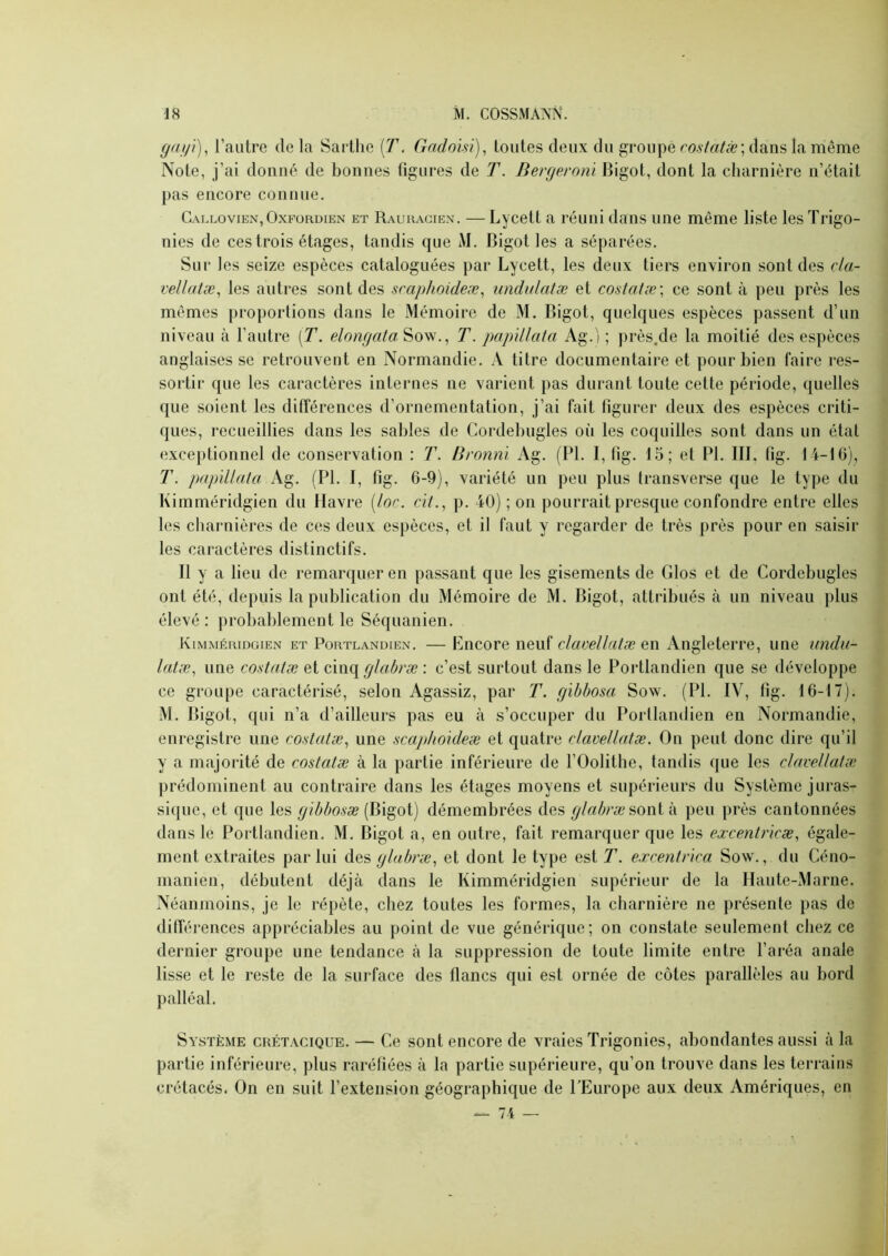 ga/ji)^ l’autre de la Sarthe (T. Gndoisi), toutes deux du groupe rostatæ] dans la même Note, j’ai donné de bonnes figures de T. Bergeronl Bigot, dont la charnière n’était pas encore connue. Callovien,Oxpürdien et Rauuacien. —Lycett a réuni dans une même liste lesTrigo- nies de ces trois étages, tandis que M. Bigot les a séparées. Sur les seize espèces cataloguées par Lycett, les deux tiers environ sont des da- vellatæ^ les autres sont des sraphoideæ^ undulalæ et costatæ\ ce sont à peu près les mêmes proportions dans le Mémoire de M. Bigot, quelques e.spèces passent d’un niveau à l’autre [T. elongata Sow., T. papdlata Ag.) ; près.de la moitié des espèces anglaises se retrouvent en Normandie. A titre documentaire et pour bien faire res- sortir que les caractères internes ne varient pas durant toute cette période, quelles que soient les différences d’ornementation, j’ai fait figurer deux des espèces criti- ques, recueillies dans les sables de Cordebugles où les coquilles sont dans un état exceptionnel de conservation : T. Bronni Ag. (PI. I, lig. 15; et PI. IIL fig. 14-10), T. papdlala Ag. (PI. I, fig. 6-9), variété un peu plus transverse que le type du Kimméridgien du Havre [loc. cit.^ p. 40) ; on pourrait presque confondre entre elles les charnières de ces deux espèces, et il faut y regarder de très près pour en saisir les caractères distinctifs. Il y a lieu de remarquer en passant que les gisements de Glos et de Cordebugles ont été, depuis la publication du Mémoire de M. Bigot, attribués .à un niveau plus élevé : probablement le Séquanien. Kimméridgien et Portlandien. — Encore neuf claoellaiæ en Angleterre, une undu- lalæ, une costatæ et cinq glabræ : c’est surtout dans le Portlandien que se développe ce groupe caractérisé, selon Agassiz, par T. gibbosa Sow. (PI. IV, fig. 16-17). M. Bigot, qui n’a d’ailleurs pas eu à s’occuper du Portlandien en Normandie, enregistre une costulæ, une scaphouleæ et quatre clavellatæ. On peut donc dire qu’il y a majorité de costatæ à la partie inférieure de l’OoIithe, tandis que les clavellatæ prédominent au contraire dans les étages moyens et supérieurs du Système juras- sique, et que les (Bigot) démembrées des glabræ peu près cantonnées dans le Portlandien. M. Bigot a, en outre, fait remarquer que les excentricæ, égale- ment extraites par lui des glabræ, et dont le type est T. excentr'ica Sow., du Céno- manien, débutent déjà dans le Kimméridgien supérieur de la Haute-Marne. Néanmoins, je le répète, chez toutes les formes, la charnière ne présente pas de différences appréciables au point de vue générique; on constate seulement chez ce dernier groupe une tendance à la suppression de toute limite entre l’aréa anale lisse et le reste de la surface des flancs qui est ornée de côtes parallèles au bord palléal. Système crétacique. — Ce sont encore de vraies Trigonies, abondantes aussi à la partie inférieure, plus raréfiées à la partie supérieure, qu’on trouve dans les terrains crétacés. On en suit l’extension géographique de l’Europe aux deux Amériques, en