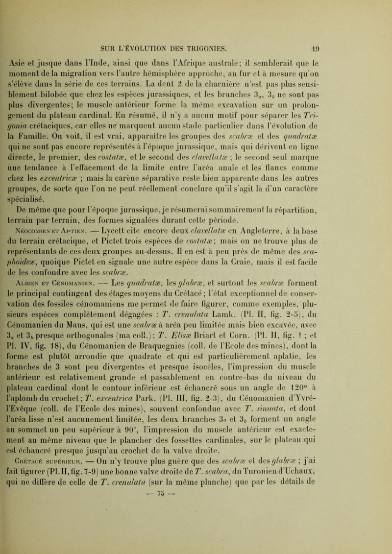 Asie et jusque dans l’Inde, ainsi que dans l’Afrique australe; il semblerait que le moment delà migration vers l’autre hémisphère approche, au fur et à mesui'c qu’on s’élève dans la série de ces terrains. La dent 2 de la cliarnière n’est pas plus sensi- blement hilobée <[ue chez les espèces jurassiques, et les brandies S^, 3* ne sont pas plus divei’gentes; le muscle antérieur forme la même excavation sur un prolon- gement du plateau cardinal. En résumé, il n’y a aucun motif pour séparer les Tri- f/onia crétaciques, car elles ne marquent aucun stade particulier dans l’évolution de la Famille. On voit, il est vrai, apparaître les groupes des scabræ et des quadratæ qui ne sont pas encore représentés à répo((ue jurassique, mais qui dérivent en ligne directe, le premier, costaiæ ^ elle second des dai'ellalæ ; le second seul marque une tendance à l’etfacement de la limite entre l’aréa anale et les lianes comme chez les excentricæ ; mais la carène séparative reste bien apparente dans les autres groupes, de sorte que l’on ne peut réellement conclure qu’il s'agit là d’un caractère spécialisé. De même que pour l’époque jurassique, je résumerai sommairement la répartition, terrain par terrain, des formes signalées durant cette période. Néocomien ET Aptien. —Lycett cite encore clavellatæ q\\ Angleterre, à la hase du terrain crétacique, et Pictet trois espèces de cost(ilæ\ mais on ne trouve plus de représentants de ces deux groupes au-dessus. Il en est à peu près de même des sca~ phokleæ^ quoique Pictet en signale une autre espèce dans la Craie, mais il est facile de les confondre avec les scabræ. Albien et Cénomanien. — Les quadratæ, (jlabræ, et surtout les scabræ forment le principal contingent des étages moyens du Crétacé; l’état exceptionnel de conser- vation des fossiles cénomaniens me permet de faire figurer, comme exemples, plu- sieurs espèces complètement dégagées : T. crenulala Lamk. (PL II, fig. 2-5), du Cénomanien du Mans, qui est une scabræ à aréa peu limitée mais bien excavée, avec 3„ et 3* presque orthogonales (ma coll.); T. Elisæ Briart et Corn. (PL II, fig. ! ; et PI. IV, fig. 18), du Cénomanien de Braquegnies (coll. de l’Ecole des mines), dontla forme est plutôt arrondie que quadrate et qui est particulièrement aplatie, les branches de 3 sont peu divergentes et presque isocèles, l’impression du muscle antérieur est relativement grande et passablement en contre-bas du niveau du plateau cardinal dont le contour inférieur est échancré sous un angle de 120° à l’aplomb du crochet; T. excentrïca Park. (PL III, fig. 2-3), du Cénomanien d’Yvré- l’Evêque (coll. de l’Ecole des mines), souvent confondue avec T. smuata, et dont l’aréa lisse n’est aucunement limitée, les deux branches 3a et 3* forment un angle au sommet un peu supérieur à 90“, l’impression du muscle antérieur est exacte- ment au même niveau que le plancher des fossettes cardinales, sur le plateau qui est échancré presque jusqu’au crochet de la valve droite. Crétacé supérieur. — On n’y trouve plus guère que des scabræ et AQ?,(/Iabræ ; j’ai fait figurer (PL II, fig. 7-9) une bonne valve droite de T. scabra, du Turoniend’Uchaux, qui ne diffère de celle de T. crenulata (sur la même planche) que par les détails de