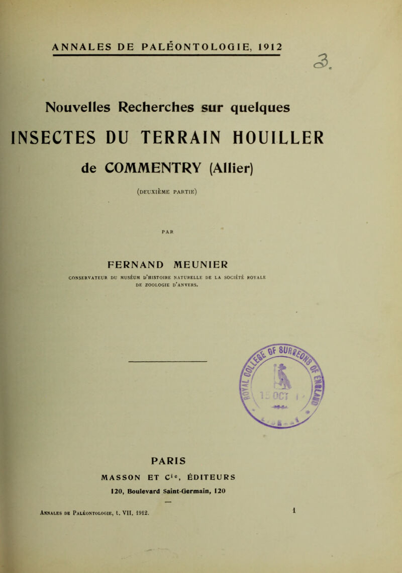 ANNALES DE PALÉONTOLOGIE, 1912 Nouvelles Recherches sur quelques INSECTES DU TERRAIN HOUILLER de COMMENTRY (Allier) (deuxième partie) PAR FERNAND MEUNIER conservateur du muséum d'bistoire naturelle de la société royale DE ZOOLOGIE D’ANVERS. PARIS MASSON ET Cie, ÉDITEURS 120, Boulevard Saint-Germain, 120 Annales de Paléontologie, t. VII, 1912.