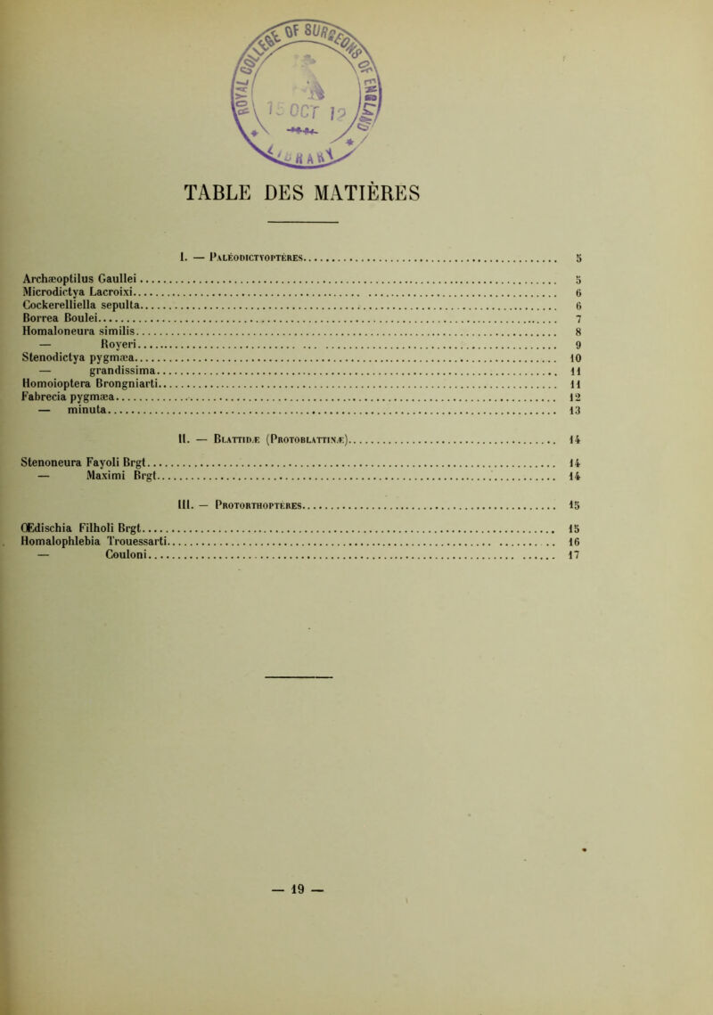 TABLE DES MATIÈRES I. — Paléodictyoptéres O Archæoptilus Gaullei 5 Microdictya Lacroixi 6 Cockerelliella sepulta 6 Borrea Boulei 7 Homaloneura similis 8 — Boyeri 9 Stenodictya pygmæa 10 — grandissima 11 Homoioptera Brongniarti H Fabrecia pygmæa 12 — minuta 13 II. — Blattid.e (Protoblattinæ) 14 Stenoneura Fayoli Brgt 14 — Maximi Brgt 14 III. — Protorthopteres 15 OEdischia Filholi Brgt 15 Homalophlebia Trouessarti 16 — Couloni 17