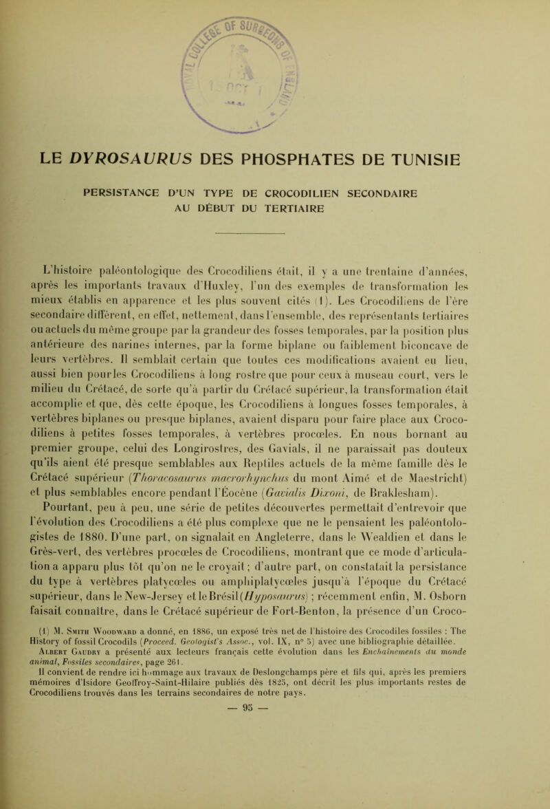 LE DYROSAURUS DES PHOSPHATES DE TUNISIE PERSISTANCE D’UN TYPE DE CROCODILIEN SECONDAIRE AU DÉBUT DU TERTIAIRE L’histoire paléontologique des Crocodiliens était, il y a une trentaine d’années, après les importants travaux d’Huxley, F un des exemples de transformation les mieux établis en apparence et les plus souvent cités (I). Les Crocodiliens de l’ère secondaire diffèrent, en effet, nettement, dans l’ensemble, des représentants tertiaires ou actuels du même groupe par la grandeur des fosses temporales, par la position plus antérieure des narines internes, par la forme biplane ou faiblement biconcave de leurs vertèbres. Il semblait certain que toutes ces modifications avaient eu lieu, aussi bien pourles Crocodiliens à long rostre que pour ceux à museau court, vers le milieu du Crétacé, de sorte qu’à partir du Crétacé supérieur, la transformation était accomplie et que, dès cette époque, les Crocodiliens à longues fosses temporales, à vertèbres biplanes ou presque biplanes, avaient disparu pour faire place aux Croco- diliens à petites fosses temporales, à vertèbres procédés. En nous bornant au premier groupe, celui des Longirostres, des Gavials, il ne paraissait pas douteux qu’ils aient été presque semblables aux Reptiles actuels de la même famille dès le Crétacé supérieur (Thoracosaurus macrorhynchus du mont Aimé et de Maestricht) et plus semblables encore pendant l’Éocène (Gavialis Dïxoni, de Braklesham). Pourtant, peu à peu, une série de petites découvertes permettait d’entrevoir que l’évolution des Crocodiliens a été plus complexe que ne le pensaient les paléontolo- gistes de 1880. D’une part, on signalait en Angleterre, dans le Wealdien et dans le Grès-vert, des vertèbres procœles de Crocodiliens, montrant que ce mode d’articula- tion a apparu plus tôt qu’on ne le croyait ; d’autre part, on constatait la persistance du type à vertèbres platycœles ou amphiplatycœles jusqu’à l’époque du Crétacé supérieur, dans le New-Jersey et le Brésil (Hyposaurus) ; récemment enfin, M. Osborn faisait connaître, dans le Crétacé supérieur de Fort-Benton, la présence d’un Croco- (1) M. Smith Woodward a donné, en 1880, un exposé très net de l’histoire des Crocodiles fossiles : The History of fossil Crocodils (Proceed. Gcologist's Assoc., vol. IX, n° 5) avec une bibliographie détaillée. Albert Gaudry a présenté aux lecteurs français cette évolution dans les Enchaînements du monde animal, Fossiles secondaires, page 261. 11 convient de rendre ici hommage aux travaux de Deslongchamps père et fils qui, après les premiers mémoires d’Isidore Geoffroy-Saint-Hilaire publiés dès 1825, ont décrit les plus importants restes de Crocodiliens trouvés dans les terrains secondaires de notre pays.