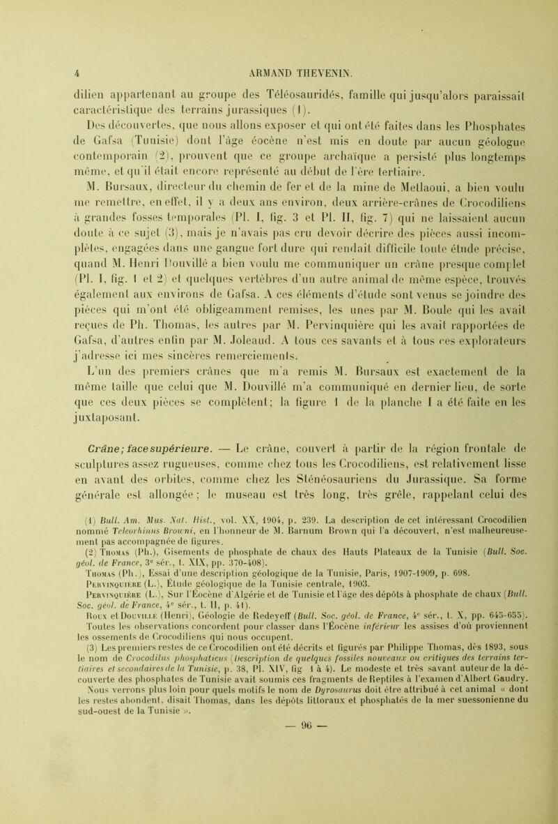 dilien appartenant au groupe des Téléosauridés, famille qui jusqu’alors paraissait caractéristique des terrains jurassiques (J). Des découvertes, que nous allons exposer et qui ont été faites dans les Phosphates de Gafsa (Tunisie) dont l’àge éocène n’est mis en doute par aucun géologue contemporain (2), prouvent que ce groupe archaïque a persisté plus longtemps même, et qu'il était encore représenté au début de 1ère tertiaire. M. Bursaux, directeur du chemin de fer et de la mine de Metlaoui, a bien voulu me remettre, enelfet, il y a deux ans environ, deux arrière-crânes de Grocodiliens à grandes fosses temporales (PI. 1, lig. 3 et PI. II, fîg. 7) qui ne laissaient aucun doute à ce sujet (3), mais je n’avais pas cru devoir décrire des pièces aussi incom- plètes, engagées dans une gangue fort dure qui rendait difficile toute étude précise, quand M. Henri Pouvillô a bien voulu me communiquer un crâne presque complet (PI. I, fig. 1 et 2) et quelques vertèbres d’un autre animal de même espèce, trouvés également aux environs de Gafsa. A ces éléments d’étude sont venus se joindre des pièces qui m’ont été obligeamment remises, les unes par M. Boule qui les avait reçues de Pli. Thomas, les autres par M. Pervinquière qui les avait rapportées de Gafsa, d’autres enfin par M. Joleaud. A tous ces savants et à tous ces explorateurs j’adresse ici mes sincères remerciements. L’un des premiers crânes que m a remis M. Bursaux est exactement de la même taille que celui que M. Douvillé m’a communiqué en dernier lieu, de sorte que ces deux pièces se complètent ; la figure I de la planche I a été faite en les juxtaposant. Crâne; face supérieure. — Le crâne, couvert à partir de la région frontale de sculptures assez rugueuses, comme chez tous les Crocodiliens, est relativement lisse en avant des orbites, comme chez les Sténéosauriens du Jurassique. Sa forme générale est allongée ; le museau est très long, très grêle, rappelant celui des (1) Bull. Am. Mus. Xat. Hist., vol. XX, 1004, p. 239. La description de cet intéressant Grocodilien nommé Teleorhinns Browni, en l’honneur de M. Barnum Brown qui l'a découvert, n’est malheureuse- ment pas accompagnée de figures. (2) Thomas (Ph.), fusements de phosphate de chaux des Hauts Plateaux de la Tunisie (Bull. Soc. géol. de France, 3° sér., t. XIX, pp. 370-408). Thomas (Ph.), Essai d’une description géologique de la Tunisie, Paris, 1907-1909, p. 698. Pervinquière (L.), Elude géologique de la Tunisie centrale, 1903. Pervinquière (L.), Sur l’Éocène d’Algérie et de Tunisie et l’âge des dépôts à phosphate de chaux (Bull. Soc. géol. de France, 4e sér., t. II, p. 41). Roux etDouviu.É (Henri), Géologie de RedeyefT (Bull. Soc. géol. de France, 4° sér., t. X, pp. 645-655), Toutes les observations concordent pour classer dans l’Éocène inferieur les assises d’où proviennent les ossements de Crocodiliens qui nous occupent. (3) Les premiers restes de ce Grocodilien ont été décrits et figurés par Philippe Thomas, dès 1893, sous le nom de Crocodilus phosphaticus (Description de quelques fossiles nouveaux ou critiques des terrains ter- tiaires et secondaires de la Tunisie, p. 38, PL XIV, (ig 1 à 4). Le modeste et très savant auteurde la dé- couverte des phosphates de Tunisie avait soumis ces fragments de Reptiles à l’examen d’Albert Gaudry. Nous verrons plus loin pour quels motifs le nom de Dyrosaurus doit être attribué à cet animal « dont les restes abondent, disait Thomas, dans les dépôts littoraux et phosphatés de la mer suessonienne du sud-ouest de la Tunisie ».