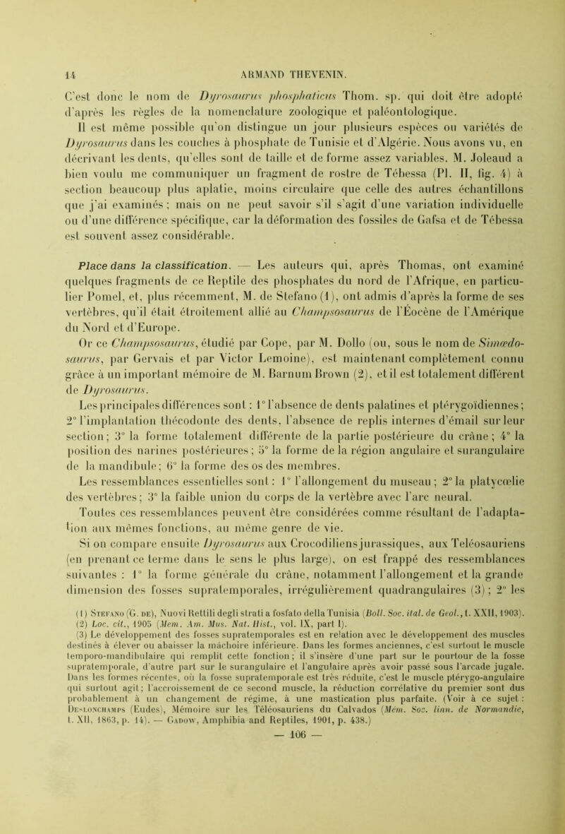 C’est donc le nom de Dyrosaurus phosphaticus Thom. sp. qui doit être adopté d’après les règles de la nomenclature zoologique et paléontologique. Il est même possible qu’on distingue un jour plusieurs espèces ou variétés de Dyrosaurus dans les couches à phosphate de Tunisie et d’Algérie. Nous avons vu, en décrivant les dents, qu’elles sont de taille et déformé assez variables. M. Joleaud a bien voulu me communiquer un fragment de rostre de Tébessa (PI. II, fig. 4) à section beaucoup plus aplatie, moins circulaire que celle des autres échantillons que j’ai examinés; mais on ne peut savoir s’il s’agit d’une variation individuelle ou d’une différence spécifique, car la déformation des fossiles de Gafsa et de Tébessa est souvent assez considérable. Place dans la classification. — Les auteurs qui, après Thomas, ont examiné quelques fragments de ce Reptile des phosphates du nord de l’Afrique, en particu- lier Pomel, et, plus récemment, M. de Stefano (1), ont admis d’après la forme de ses vertèbres, qu’il était étroitement allié au Champsosaurus de l’Éocène de l’Amérique du Nord et d’Europe. Or ce Champsosaurus, étudié par Cope, par M. Dollo (ou, sous le nom de Shnœdo- saurus, par Gervais et par Victor Lemoine), est maintenant complètement connu grâce à un important mémoire de M. Barnum Brown (2), et il est totalement différent de Dyrosaurus. Les principales différences sont : 1° l’absence de dents palatines et ptérygoïdiennes; 2° l’implantation thécodonte des dents, l’absence de replis internes d’émail sur leur section; 3° la forme totalement différente de la partie postérieure du crâne; 4° la position des narines postérieures; 5° la forme de la région angulaire et surangulaire de la mandibule; 0° la forme des os des membres. Les ressemblances essentielles sont : 1° l’allongement du museau ; 2° la platycœlie des vertèbres; 3° la faible union du corps de la vertèbre avec l’arc neural. Toutes ces ressemblances peuvent être considérées comme résultant de l’adapta- tion aux mêmes fonctions, au même genre de vie. Si on compare ensuite Dyrosaurus aux Croeodiliensjurassiques, aux Teléosauriens (en prenant ce terme dans le sens le plus large), on est frappé des ressemblances suivantes: 1° la forme générale du crâne, notamment l’allongement et la grande dimension des fosses supratemporales, irrégulièrement quadrangulaires (3) ; 2° les (1) Stefano (G. de), Nuovi Rettili degli strati a l'osfato deltaTunisia (Boll. Soc. ital. de Geol., t. XXII, 1903). (2) Loc. cit., 1905 (Mon. Am. Mus. Nat. Hist., vol. IX, part 1). (3) Le développement des fosses supratemporales est. en relation avec le développement des muscles destinés à élever ou abaisser la mâchoire inférieure. Dans les formes anciennes, c'est surtout le muscle temporo-mandibulaire qui remplit cette fonction; il s’insère d’une part sur le pourtour de la fosse supratemporale, d’autre part sur le surangulaire et l’angulaire après avoir passé sous l’arcade jugale. Dans les formes récente®, où la fosse supratemporale est très réduite, c’est le muscle ptérygo-angulaire qui surtout agit; l’accroissement de ce second muscle, la réduction corrélative du premier sont dus probablement à un changement de régime, à une mastication plus parfaite. (Voir à ce sujet : Deslonchamps (Eudes), Mémoire sur les Téléosauriens du Calvados (Mcm. Soc. linn. de Normandie, t. XII, 1863, p. 14). — G a dow, Amphibia and Reptiles, 1901, p. 438.) — 106 —