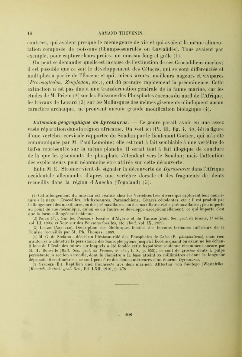 contrées, qui avaient presque le même genre de vie et qui avaient la même alimen- tation composée de poissons (Champsosauridés ou Gavialidés). Tous avaient par exemple, pour capturer leurs proies, un museau long et grêle (1). On peut se demander quelle est la cause de l’extinction de ces Crocodiliens marins; il est possible que ce soit le développement des Cétacés, qui se sont différenciés et multipliés à partir de l’Eocène et qui, mieux armés, meilleurs nageurs et vivipares (Prozeuglodon, Zeuglodon, etc.), ont dû prendre rapidement la prééminence. Cette extinction n’est pas due à une transformation générale de la faune marine, car les études de M. Priera (2) sur les Poissons des Phosphates éocènesdu nord de l’Afrique, les travaux de Locard (3) sur les Mollusques des mêmes gisements n’indiquent aucun caractère archaïque, ne prouvent aucune grande modification biologique (4). Extension géographique de Dyrosaurus. — Ce genre paraît avoir eu une assez vaste répartition dans la région africaine. On voit ici (PL 111, tig. 4, 4a, ib) la figure d’une vertèbre cervicale rapportée du Soudan parle lieutenant Cortier, qui m’a été communiquée par M. Paul Lemoine; elle est tout à fait semblable à une vertèbre de Gafsa représentée sur la même planche. Il serait tout à fait illogique de conclure de Là que les gisements de phosphate s’étendent vers le Soudan ; mais l’attention des explorateurs peut néanmoins être attirée sur cette découverte. Enfin M. E. Stromer vient de signaler la découverte de Dyrosaurus dans l’Afrique occidentale allemande, d’après une vertèbre dorsale et des fragments de dents recueillis dans la région d’Anecho (Togoland) (5). (1) Cet allongement (lu museau est réalisé chez les Vertébrés très divers qui capturent leur nourri- ture à la nage : Crocodiles, Ichthyosaures, Parasuchiens, Cétacés cétodontes, etc. ; il est produit par l'allongement des maxillaires, ou des prémaxillaires, ou des maxillaires etdes prémaxillaires ; peu importe au point de vue mécanique, qu’un os ou l’autre se développe exceptionnellement, ce qui importe c’est que la forme allongée soit obtenue. (2) Priem (E.), Sur les Poissons fossiles d’Algérie et de Tunisie (Bull. Soc. gcol. de France, 4e série, vol. 1 II, 1903) et Note sur des Poissons fossiles, etc. (Ibid. vol. IX, 1909). (3) Locard (Arnould), Description des Mollusques fossiles des terrains tertiaires inférieurs de la Tunisie recueillis par M. Ph. Thomas, 1889. (4) M. G. de Stefano a décrit un Plésiosauridé des Phosphates de Gafsa (P. jdiospliaticus), mais rien . n’autorise à admettre la persistance des Sauroptérygiens jusqu’à TÊocène quand on examine les échan- tillons de l’École des mines sur lesquels a été fondée celte hypothèse soutenue récemment encore par M. 11. Douvillé (Bull. Soc. géol. de France, 4e sér., t. X, p. 655); ce sont de grosses dents à pulpe persistante, à section arrondie, dont le diamètre à la base atteint 35 millimètres et dont la longueur dépassait 10 centimètres ; ce sont peut-être des dents antérieures d’un énorme Dyrosaurus. (5) Stromer (E.), Reptilien und Eischres'e ans dem marinen Alttertiâr von Südtogo (Westafrika (Monatsb. deutsch. geol. Ges., Bd. LX11, 1910, p. 478 108 —