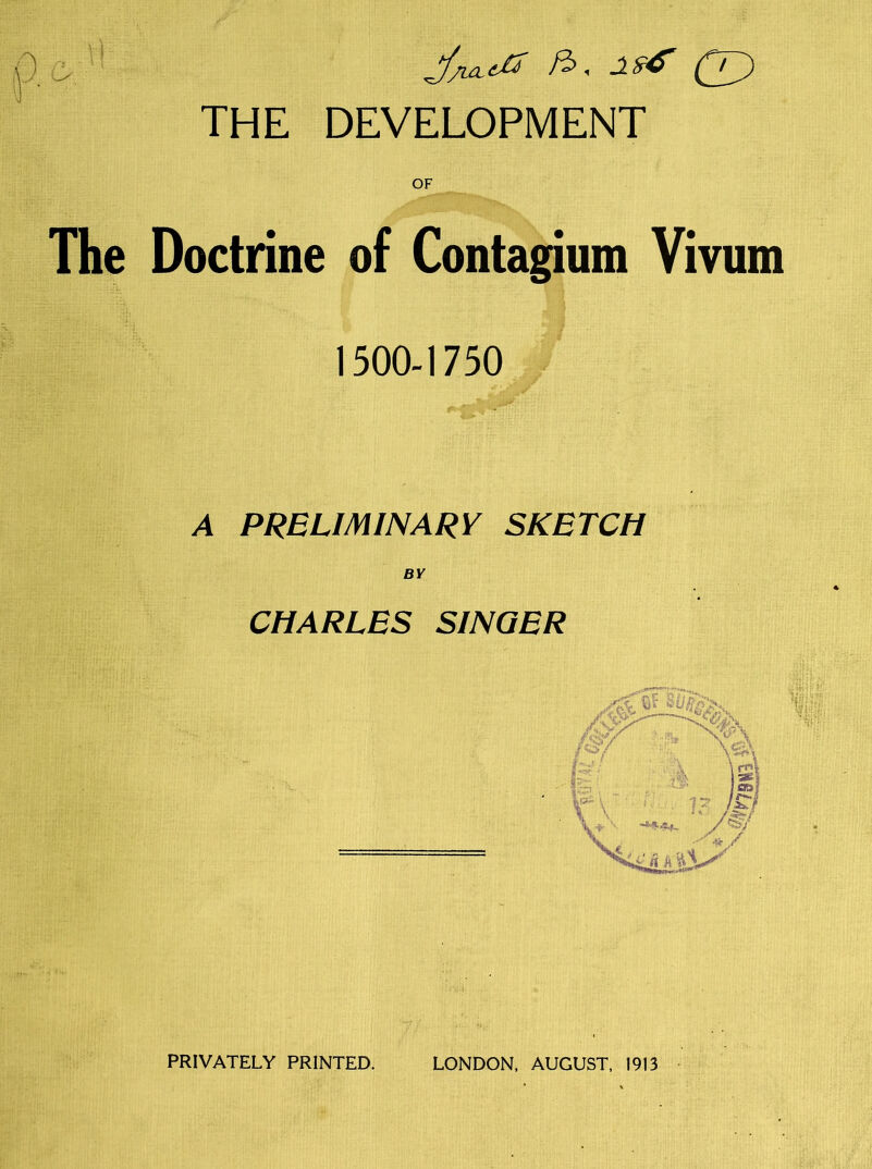 OF The Doctrine of Contagium Vivum 1500-1750 A PRELIMINARY SKETCH BY CHARLES SINGER PRIVATELY PRINTED, LONDON. AUGUST, 1913