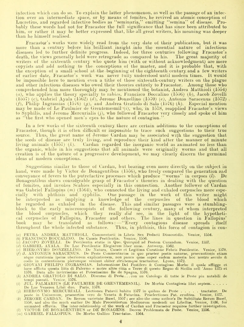 infection wliicli can do so. To explain the latter phenomenon, as well as the passage of an infec- tion over an intermediate space, or by means of fomites, he revived an atomic conception of Lucretius, and regarded infective bodies as “seminaria,” emitting “semina” of disease. Pro- bably tliese words had not for Pracastor the full significance that has since been attributed to him, or rather it may be better expressed that, like all great writers, his meaning was deeper than he himself realised. PracastQi’s works were widely read from the very date of their publication, but it was more than a century before his brilliant insight into the essential nature of infectious diseases led to further definite progress. Indeed, for three centuries following Pracastor’s death, the views generally held were retrograde as compared to his. The great majority of writers of the sixteenth century who quote him (with or without acknowledgment) are mere copyists and adtl nothing to the conceptions of the master, and it is probable that, with the exception of a small school at the beginning of the eighteenth century and a few writers of earlier date, Pracastor’s work was never fulfy understood until modern times, it would be impossible here to mention even a tithe of those sixteenth-century writers on the plague and other infectious diseases who owed their theories entirely to Pracastor. Among those who comi)ieheuded him more thoroughly may be mentioned thq botanist, Andrea Matthioli (1564) {a), who ajjplies the theory specially to rabies, Prancisco fJoccalino (155G) (6), Jacob Zovelli (1657) (c), Gabriel Ayala (1502) (t/), Jerome Donzellino (157U) (e), Antonio Saracenus (1572) (/), Philip Ingrassias (15iG) (</), and Andrea (iratiolo di Salo (157G) (h). Especial mention may be made of Le Paulmier de Grentemesmil ‘(i), who, in 1578, reapplied Pracastor’s views to Syphilis, and Jerome Mercurialis ()), who followed Pracastor very closely and spoke of him as “the first who opened men’s eyes to the nature of contagion.” In a few works of the sixteenth century there are certain additions to the conceptions of I'racastor, though it is often difhcult or impossibfe to trace such suggestions to their true source. Thus, the great name of Jerome Cardan may be associated with the suggestion that the seeds of disease are truly living, and reproduce their kind after the manner of minute living animals (1557) (T). Cardan regarded the inorganic world as animated no less than the organic, while in his suggestions that all animals were originally worms and that all creation is of the nature of a progressive development, we may clearly discern the germinal ideas of modern conceptions. Suggestions similar to those of Cardan, but bearing even more directly on the subject in hand, were made by Victor de Pouagentibus (155G), who freely compared the generation and conveyance of fevers to the putrefactive processes wJiich produce “worms” in corpses (Z). De Ponagentibus shows considerable grasp of Pracastor’s theories in dealing with the question of fomites, and invokes Scabies especially in this connection. Another follower of Cardan was Gabriel Pallopius (m) (15G4), who connected the living and exhaled corpuscles more espe- cially with phthisis and syi)hilis. One passage in the work of this writer might be interpreted as implying a knowledge of the corpuscles of the blood which he regarded as exhaled in the disease. This and similar passages were a stumbling- block to the early miscroscopists of the following century, many of whom interpreted the blood corpuscles, which they really did see, in the light of the hypotheti- cal corpuscles of Pallopius, Pracastor and others. The lines in question in Pallopius’ book may be translated as follows:—“Every contagious disease spreads itself throughout the whole infected substance. Thus, in plitliisis, this force of contagion is con- («) PETRA ANDREA MATTHIOLI. Comnientarii in Libris Sex Pedacii Dioscoridis. Venice, 1554. (5) FRANCISCO BOCCALINO. De Causis Peetilentia. Venice, 1556. (c) JACOPO ZOVELLI. De Pestilentia etatie in Quo, Quicquid ad Peetem Cuianduiii. Venice, 1557. (il) GABRIEL AYALA. De Lue Pestilentie Elegiarum liber uiiue. Antwerp, 1562. ((') HIERONYMO DONZELLINO. De Natura, Caueis et Legitima Curatione Febris Pestilentie. Venice, 1570. if) iJ. ANTONIUS SARACENUS. De Peste Commentarius in quo pra/Ster pestis naturae, praecautionis etiam atque curationis ipsius uberiorem explioationem, non ]jauca quae super eadem materia hoc nostro seculo & coelo in contentionem plerumque veniunt obiter strictemque tractantur. Lyons, 1572. (p) GIOVANI PHILIPO INGRASSIAS. Informatione Del Pestifero & Contagioso Morbo il quale allligge et have afllictu queeta litta di Palermo e motre altre citta e Terre di questo Regno di Sicilia nell ’Anno 1575 et 1576. Data ^o invurrissimo et Poteetissimo Re de Spagna, 1576. (A) ANDREA GRATIOLO DI SALO. Discorso di Peste...con un Catologo di tutte le Peste piu notabili de tempi passati. Venice, 1576. (i) JUL. PALMARIUS (LE PAULMIER DE GRENTEMESNIL). De Morbis Contagiosie libri septem De Lue Venerea Libri duo. Paris, 1578. (;) HIERONYMO MERCURIALI. Leotiones Patavii habitu 1577 in quibus de Peste tractatur. De peste in Univei'siun, praesertim vero de Veneta & Patavina. Praelectiones Pat. erudites. Venice, 1577. (A) JEROME CARDAN. De Rerum varietate Basel, 1557 ; see also the same author’s De Subtiltate Beruin Basel, 1558, and also the much earlier De Malo Precentiorum Medioorum medendi usi Libellus, Venice, 1536, for animated effluvia. T(he inter-relationship of the work of Cardan and Fracastor requires further- investigation. (1) VICTOR DE BONAGENTIBUS or DE BONAGENS. Decern Problemata de Peste. Venice, 1556. (ill) GABRIEL FALLOPIUS. De Morbo GaRico Trac-tatus. 1564.