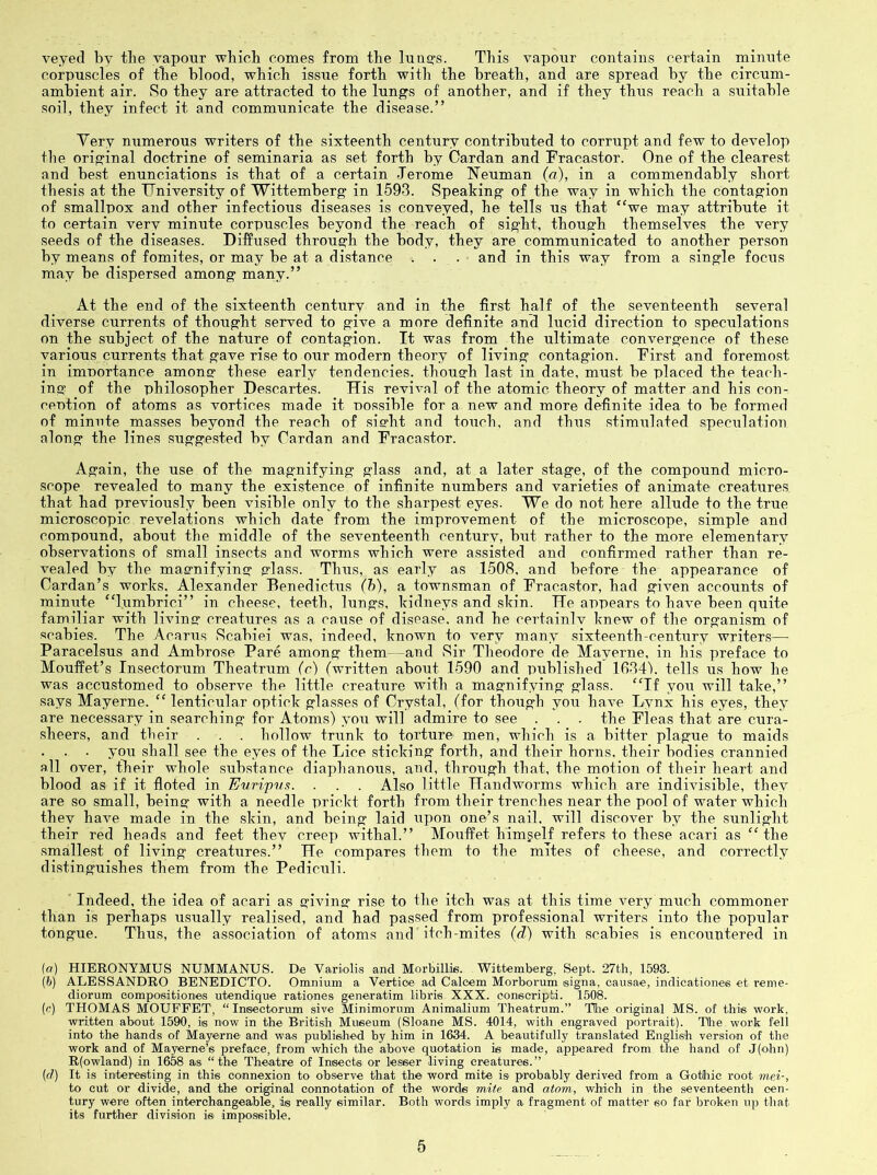 veyecl by tlie vapour which comes from the lunQ-s. This vapour contains certain miinite corpuscles of the blood, which issue forth witli the breath, and are spread by the circum- ambient air. So they are attracted to the lungs of another, and if they thus reach a suitable soil, they infect it and communicate the disease.” Yery numerous writers of the sixteenth century contributed to corrupt and few to develop the original doctrine of seminaria as set forth by Cardan and Fracastor. One of the clearest and best enunciations is that of a certain Jerome Neuman (a), in a commendably short thesis at the TJniversity of Wittemberg in 1593. Speaking of the way in which the contagion of smallpox and other infectious diseases is conveyed, he tells us that “we may attribute it to certain verv minute corpuscles beyond the reach of sight, though themselves the very seeds of the diseases. Diffused through the body, they are communicated to another person by means of fomites, or may be at a distance i . . and in this way from a single focus may be dispersed among many.” At the end of the sixteenth century and in the first half of the seventeenth several diverse currents of thought served to give a more definite and lucid direction to speculations on the subject of the nature of contagion. It was from the ultimate convergence of these various currents that gave rise to oiir modern theory of living contagion. First and foremost in importance among these early tendencies, though last in date, must be placed the teach- ing of the philosopher Descartes. His revival of the atomic theory of matter and his con- ception of atoms as vortices made it possible for a new and more definite idea to be formed of minute masses beyond the reach of sisrht and toiich, and thus stimulated speculation along the lines suggested by Cardan and Fracastor. Again, the use of the magnifying glass and, at a later stage, of the compound micro- scope revealed to many the existence of infinite numbers and varieties of animate creatures that had previously been visible only to the sharpest eyes. We do not here allude to the true microscopic revelations which date from the improvement of the microscope, simple and compound, about the middle of the seventeenth century, but rather to the more elementary observations of small insects and worms which were assisted and confirmed rather than re- vealed by the magnifying glass. Thus, as early as 1508, and before the appearance of Cardan’s works, Alexander Benedictus (h), a townsman of Fracastor, had given accounts of minute “lumhrici” in cheese, teeth, lungs, kidneys and skin. He appears to have been quite familiar with living creatures as a cause of disease, and he certainlv knew of the organism of scabies. The Acarus Scabiei was, indeed, known to very many sixteenth-century writers— Paracelsus and Ambrose Pare among them—and Sir Theodore de Mayerne, in his preface to Mouffet’s Insectorum Theatrum (r) (written about 1590 and published lOOdb tells us how he was accustomed to observe the little creature with a magnifying glass. “If you will take,” says Mayerne. “lenticular optick glasses of Crystal, (for though you have Lynx his eyes, they are necessary in searching for Atoms) you will admire to see . . . the Fleas that are cura- sheers, and their . . . hollow triink to torture men, which is a bitter plague to maids . . yqu shall see the eyes of the Lice sticking forth, and their horns, their bodies crannied all over, their whole substance diaphanous, and, through that, the motion of their heart and blood as if it floted in Euripvft. . . . Also little Handworms which are indivisible, they are so small, being with a needle prickt forth from their trenches near the pool of water which thev have made in the skin, and being laid upon one’s nail, will discover by the sunlight their red heads and feet thev creep withal.” Mouffet himgeH refers to these acari as “the smallest of living creatures.” He compares them to the mites of cheese, and correctly distinguishes them from the Pediculi. ' Indeed, the idea of acari as giving rise to the itch was at this time very much commoner than is perhaps usually realised, and had passed from professional writers into the popular tongue. Thus, the association of atoms and itch-mites (d) with scabies is encountered in {a) HIERONYMUS NUMMANUS. De Variolis and MorbilLis. Wittemberg, Sept. 27th, 1593. (6) ALESSANDRO BENEDICTO. Omnium a Vertice ad Calcem Morborum eigna, causae, indieationes et reme- diorum eompoeitiones utendique rationes generatim libris XXX. eonscripti. 1508. (n) THOMAS MOUFFET, “ Insectorum sive Minimorum Animalium Theatrum.” THie original MS. of this work, written about 1590, is now in the British Museum (Sloane MS. 4014, with engraved portrait). THie work fell into the hands of Mayerne and was published by him in 1634. A beautifully translated English version of the work and of Mayerne’s preface, from which the above quotation is made, appeared from the hand of J(ohn) R(owlaud) in 1658 as “the Theatre of Insects or lesser living creatures.” (f/) It is interesting in this connexion to observe that the word mite is probably derived from a GoMiic root mei-, to cut or divide, and the original connotation of the words mite and atom, which in the seventeenth cen- tury were often interchangeable, is really similar. Both words imply a fragment of matter so far broken iqj that its further division is impossible.