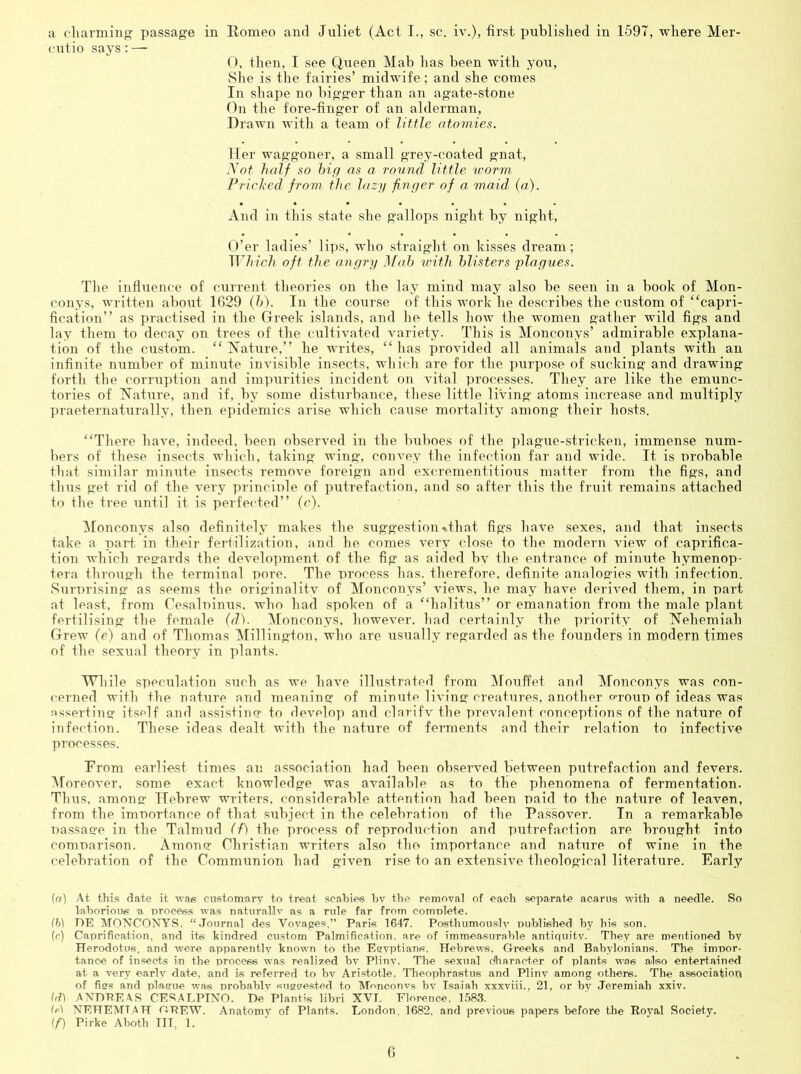 a charming' passage in Romeo and Juliet (Act I., sc. iv.), first published in 1597, where Mer- cutio says : — O, then, I see Queen Mab has been with you. She is the fairies’ midwife; and she comes In shape no bigger than an agate-stone On the fore-finger of an alderman. Drawn with a team of little atomies. Her waggoner, a small grey-coated gnat, yot half so hiq as a ro'inid little 'worm Fricl'ed from the lazy finger of a maid (a). And in this state she gallops night by night, U’er ladies’ lips, who straight on kisses dream; T17n’c/? oft the angry ]\fah with blisters plagues. Tlie infliience of current theories on the lay mind may also be seen in a book of Mon- conys, written about 1629 (h). In the course of this work he describes the custom of “capri- fication” as practised in the Greek islands, and he tells how the women gather wild figs and lay tlieni to decay on trees of the cultivated variety. This is iVIonconys’ admirable explana- tion of the custom. “Nature,” he writes, “has provided all animals and plants with an infinite number of minute invisible insects, wliich are for the purpose of sucking and drawing forth the corruption and im])urities incident on vital ])rocesses. They are like the emunc- tories of Nature, and if, by some disturbance, these little living atoms increase and multiply praeternaturally, then epidemics arise which cause mortality among their hosts. “There have, indeed, been observed in the buboes of the plague-stricken, immense num- bers of these insects which, taking wing, convey the infection far and wide. It is probable that similar minute insects remove foreign and excrementitious matter from the figs, and thus get rid of the very ])rinciple of putrefaction, and so after this the fruit remains attached to the tree until it is perfected” (c). Monconys also definitely makes the suggestion•»that figs have sexes, and that insects take a part, in their fertilization, and he comes very close to the modern view of caprifica- tion which recards the development of the fig as aided bv the entrance of minute hymenop- tera through the terminal pore. The process has. therefore, definite analogies with infection. Surprising as seems the originalitv of ^lonconys’ views, he may have derived them, in part at least, from Cesalpinus, who had .spoken of a “halitus” or emanation from the male plant fertilising the female (d). Monconys, however, had certainly the ])riority of Nehemiah Grew (e) and of Thomas Millington, who are usually regarded as the founders in modern times of the sexual theory in plants. While speculation such as we have illustrated from iMouffet and Monconys was con- cerned with the nature and meaning of minute living creatures, another o-roup of ideas was asserting itself and assistimr to develop and clarifv the prevalent conceptions of the nature of infection. These ideas dealt with the nature of fennents and their relation to infective processes. Prom earliest times an association had been observed between putrefaction and fevers. Aforeover, some exact knowledge was available as to the phenomena of fermentation. Thus, among Hebrew writers, considerable attention had been paid to the nature of leaven, from the importance of that subject in the celebration of the Passover. In a remarkable passage in the Talmud (f) the process of reproduction and putrefaction are brought into comparison. Amonor Christian writers also the importance and nature of wine in the celebration of the Communion had given rise to an extensive theological literature. Early (a) At this date it wae customary to treat scabies bv the removal of each .separate acarus with a needle. So laborious a process was naturallv as a rule far from complete. (h) DE MONCOXYS. “Journal des Vovages,” Paris 1647. Posthumously published by bis son. (c) Caprifieation, and its kindred custom Palmification. are of immeasurable antiquity. They are mentioned bv Herodotus, and were apparently known to the Ecvptians. Hebrews, Greeks and Babylonians. The impor- tance of insects in the process was realized bv Plinv. The sexual dharacter of plants wes also entertained at a very early date, and is referred to bv Aristotle, Theophrastus and Plinv among others. The association of fies and plasue was probably suasested to Monconvs bv Isaiah xxxviii., 21, or by Jeremiah xxiv. ANDREAS CESALPINO. De Plantis libri XVI. Florence, 1583. tfi) NEHEMIAH DREW. Anatomy of Plants. London, 1682, and previous papers before the Eoyal Society. If) Pirke Aboth III, 1. 0