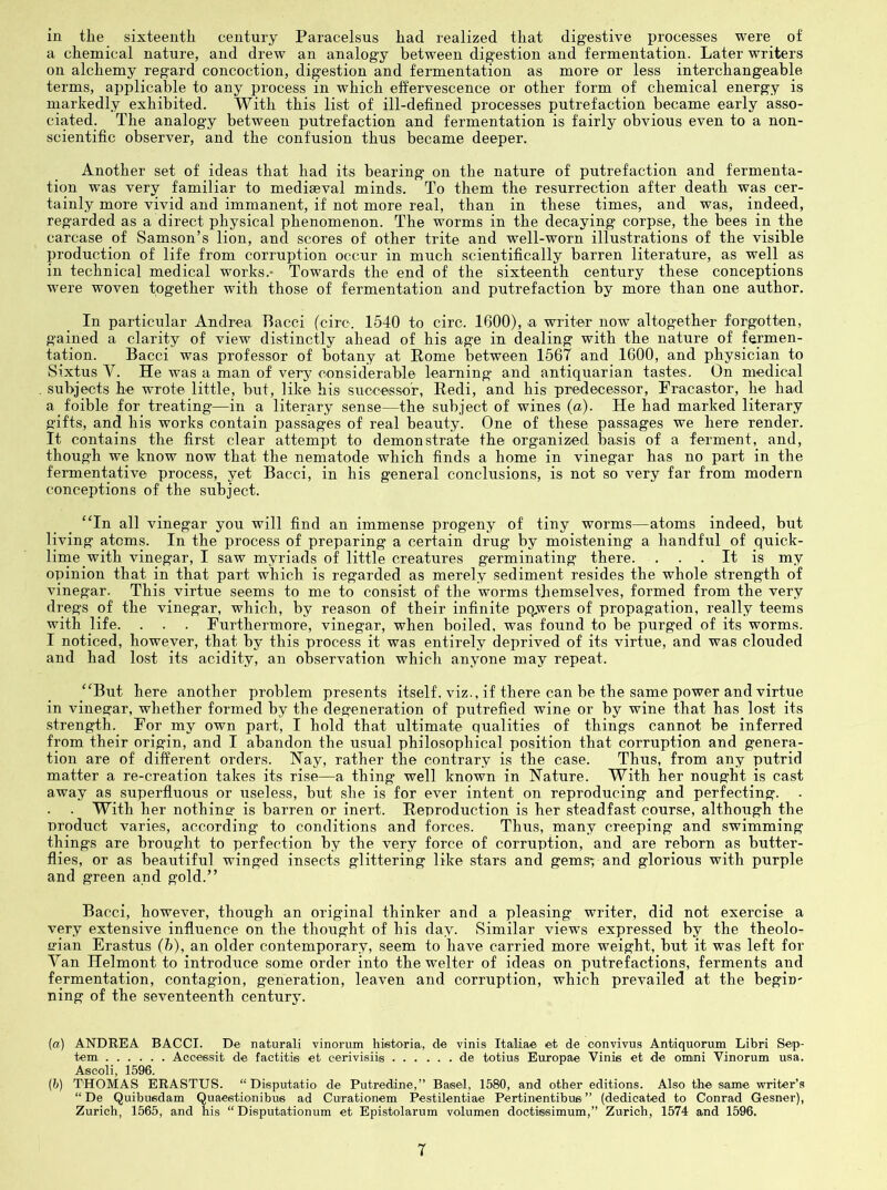 in the sixteenth century Paracelsus had realized that digestive processes were of a chemical nature, and drew an analogy between digestion and fermentation. Later writers on alchemy regard concoction, digestion and fermentation as more or less interchangeable- terms, applicable to any process in which effervescence or other form of chemical energy is markedly exhibited. With this list of ill-defined processes putrefaction became early asso- ciated. The analogy between putrefaction and fermentation is fairly obvious even to a non- scientific observer, and the confusion thus became deeper. Another set of ideas that had its bearing on the nature of putrefaction and fermenta- tion was very familiar to mediaeval minds. To them the resurrection after death was cer- tainly more vivid and immanent, if not more real, than in these times, and was, indeed, regarded as a direct physical phenomenon. The worms in the decaying corpse, the bees in the carcase of Samson’s lion, and scores of other trite and well-worn illustrations of the visible production of life from corruption occur in much scientifically barren literature, as well as in technical medical works.* Towards the end of the sixteenth century these conceptions were woven together with those of fermentation and putrefaction by more than one author. In particular Andrea Bacci (circ. 1540 to circ. 1600), a writer now altogether forgotten, gained a clarity of view distinctly ahead of his age in dealing with the nature of fermen- tation. Bacci was professor of botany at Rome between 1567 and 1600, and physician to Sixtus V. He was a man of very considerable learning and antiquarian tastes. On medical subjects he wrote little, but, like his successor, Redi, and his predecessor, Fracastor, he had a foible for treating—in a literary sense—the subject of wines {a). He bad marked literary gifts, and his works contain passages of real beauty. One of these passages we here render. It contains the first clear attempt to demonstrate the organized basis of a ferment, and, though we know now that the nematode which finds a home in vinegar has no part in the fermentative process, yet Bacci, in his general conclusions, is not so very far from modern conceptions of the subject. “In all vinegar you will find an immense progeny of tiny worms—atoms indeed, but living atoms. In the process of preparing a certain drug by moistening a handful of quick- linie with vinegar, I saw myriads of little creatures germinating there. . . . It is my opinion that in that part which is regarded as merely sediment resides the whole strength of vinegar. This virtue seems to me to consist of the worms themselves, formed from the very dregs of the vinegar, which, by reason of their infinite pqwers of propagation, really teems with life. . . . Furthermore, vinegar, when boiled, was found to be purged of its worms. I noticed, however, that by this process it was entirely deprived of its virtue, and was clouded and had lost its acidity, an observation which anyone may repeat. “But here another problem presents itself, viz., if there can be the same power and virtue in vinegar, whether formed by the degeneration of putrefied wine or by wine that has lost its strength. For my own part, I hold that ultimate qualities of things cannot be inferred from their origin, and I abandon the usual philosophical position that corruption and genera- tion are of different orders. Nay, rather tbe contrary is the case. Thus, from any putrid matter a re-creation takes its rise—a thing well known in Nature. With her nought is cast away as superfluous or useless, but she is for ever intent on reproducing and perfecting. . . With her nothine' is barren or inert. Reproduction is her steadfast course, although the product varies, according to conditions and forces. Thus, many creeping and swimming things are brought to perfection by the very force of corruption, and are reborn as butter- flies, or as beautiful winged insects glittering like stars and gems; and glorious with purple and green and gold.” Bacci, however, though an original thinker and a pleasing writer, did not exercise a very extensive influence on the thought of his day. Similar views expressed by the theolo- srian Erastus (h), an older contemporary, seem to have carried more weight, but it was left for Van Helmont to introduce some order into the welter of ideas on putrefactions, ferments and fermentation, contagion, generation, leaven and corruption, which prevailed at the begin* ning of the seventeenth century. [a) ANDREA BACCI. De naturali vinorum historia, de vinis Italia© ©t de convivus Antiquorum Libri Sep- tem Acccesit de factitie et eerivisiis de totius Europae Vinis et de omni Vinorum usa. Asooli, 1596. (h) THOMAS ERASTUS. “ Disputatio de Putredine,” Basel, 1580, and other editions. Also the same writer’s “ De Quibuedam Quaeetionibus ad Curationem Pestilentiae Pertinentibus” (dedicated to Conrad Gesner), Zurich, 1565, and his “ Disputationum et Epistolarum volumen doctiesimum,” Zurich, 1574 and 1596.