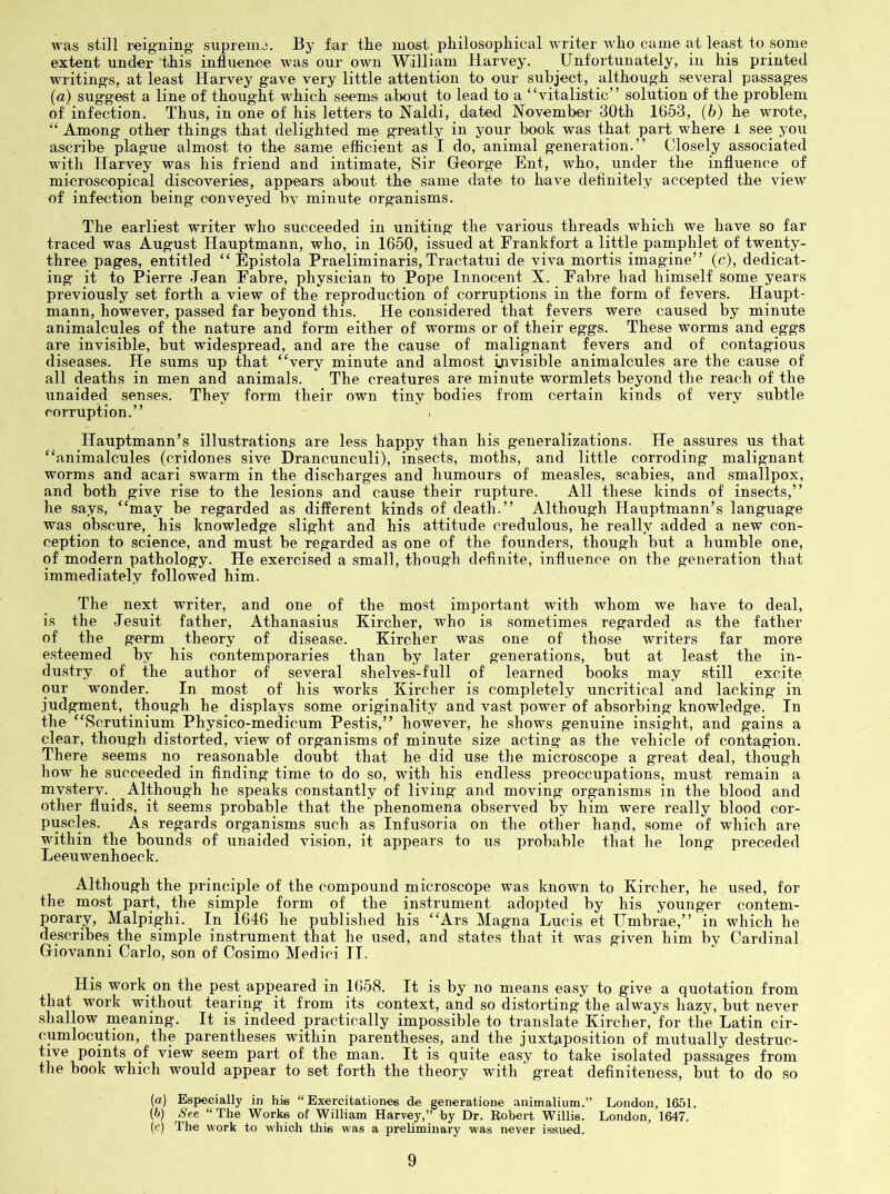was still reig’ning' supremo. By far the most philosopliical writer who came at least to some extent under this influence was our own William Harvey. Unfortunately, in his printed writing's, at least Harvey gave very little attention to our subject, although several passages {a) suggest a line of thought which seem® about to lead to a “vitalistic” solution of the problem of infection. Thus, in one of his letters to Naldi, dated November 30th 1653, (6) he wrote, “ Among other things that delighted me greatly in your book was that part where i see you ascribe plague almost to the same efficient as I do, animal generation.” Closely associated with Harvey was his friend and intimate. Sir George Ent, who, under the influence of microscopical discoveries, appears about the same date to have definitely accepted the view of infection being conveyed by minute organisms. The earliest writer who succeeded in uniting the various threads which we have so far traced was August Hauptmann, who, in 1650, issued at Frankfort a little painphlet of twenty- three pages, entitled “ Epistola Praeliminaris, Tractatui de viva mortis imag'ine” (c), dedicat- ing it to Pierre Jean Fabre, physician to Pope Innocent X. Fabre had himself some years previously set forth a view of the reproduction of corruptions in the form of fevers. Haupt- mann, however, passed far beyond this. He considered that fevers were caused by minute animalcules of the nature and form either of worms or of their eggs. These worms and eggs are invisible, but widespread, and are the cause of malignant fevers and of contagious diseases. He sums up that “very minute and almost invisible animalcules are the cause of all deaths in men and animals. The creatures are minute wormlets beyond the reach of the unaided senses. They form their own tiny bodies from certain kinds of very subtle corruption.” Hauptmann’s illustrations are less happy than his generalizations. He assures us that “animalcules (cridones sive Drancunculi), insects, moths, and little corroding malignant worms and acari swarm in the discharges and humours of measles, scabies, and smallpox, and both give rise to the lesions and cause their rupture. All these kinds of insects,” he says, “may be regarded as different kinds of death.” Although Hauptmann’s language was obscure, his knowledge slight and his attitude credulous, he really added a new con- ception to science, and must be regarded as one of the founders, though but a humble one, of modern pathology. He exercised a small, though definite, influence on the generation that immediately followed him. The next writer, and one of the most important with whom we have to deal, is the Jesuit father, Athanasius Kircher, who is sometimes regarded as the father of the germ theory of disease. Kircher was one of those writers far more esteemed by his contemporaries than by later generations, but at least the in- dustry of the author of several shelves-full of learned books may still excite our wonder. In most of his works Kircher is completely uncritical and lacking in judgment, though he displays some originality and vast power of absorbing knowledge. In the “Scrutinium Physico-medicum Pestis,” however, he shows genuine insight, and gains a clear, though distorted, view of organisms of minute size acting as the vehicle of contagion. There seems no reasonable doubt that he did use the microscope a great deal, though how he succeeded in finding time to do so, with his endless preoccupations, must remain a mvstery. _ Although he speaks constantly of living and moving organisms in the blood and other fluids, it seems probable that the phenomena observed by him were really blood cor- puscles. As regards organisms such as Infusoria on the other hand, some of which are within the bounds of unaided vision, it appears to us probable that he long preceded Leeuwenhoeck. Although the principle of the compound microscope was known to Kircher, he used, for the most part, the simple form of the instrument adopted by his younger contem- porary, Malpighi. In 1646 he published his “Ars Magna Lucis et Umbrae,” in which he describes the simple instrument that he used, and states that it was given him by Cardinal Giovanni Carlo, son of Cosimo Medici II. His work on the pest appeared in 1658. It is by no means easy to give a quotation from that work without tearing it from its context, and so distorting the always hazy, but never shallow ineaning. It is indeed practically impossible to translate Kircher, for the Latin cir- cumlocution, the parentheses within parentheses, and the juxtaposition of mutually destruc- tive points of view seem part of the man. It is quite easy to take isolated passages from the book which would appear to set forth the theory with great definiteness, but to do so [a) Especially in his “ Exercitationee de generatione animalium.” London, 1651. (ft) See “ The Works of William Harvey,” by Dr. Robert Willie. London, 1647. (c) The work to which this was a preliminary was never issued.