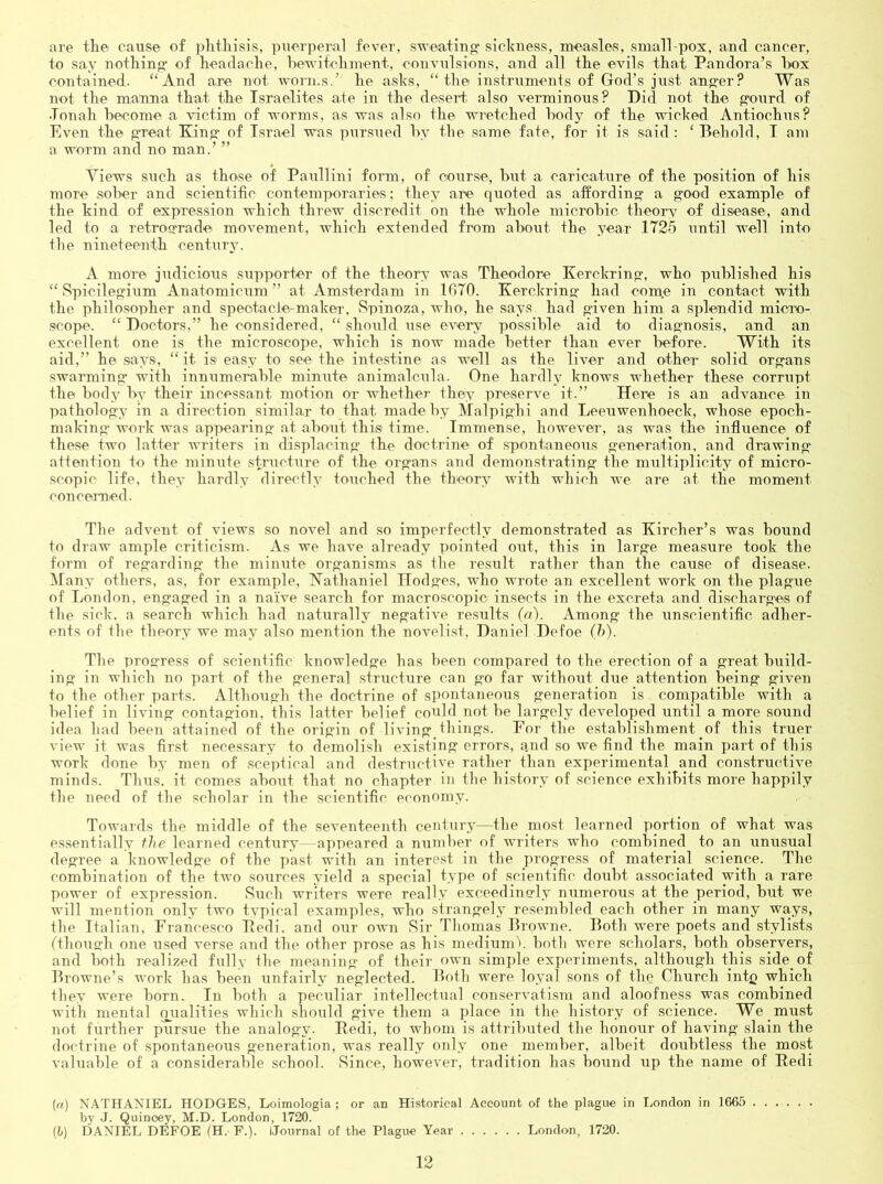 are tlie cause of plitliisis, piierpera] fever, STveatin sickness, measles, small-pox, and cancer, to say nothing of headache, hevifchment, convulsions, and all the evils that Pandora’s hox contained. “And are not worms.’ he asks, “the instruments of God’s just anger? Was not the maHna that the Israelites ate in the desert, also verminous? Did not the. gourd of •Tonah become a victim of worms, as was also the wretched hodj^ of the wicked Antiochus? Even the g-reat King of Israel was pursued by the same fate, for it is said : ‘ Behold, I am a worm and no man.’ ” Views such as those of Paullini form, of course, but a caricature of the position of his more sober and scientific contemporaries: they are quoted as affording a good example of the kind of expression which threw discredit on the whole microbic theory of disease, and led to a retrograde movement, which extended from about the year 1725 until well into the nineteenth centur}’. A more judicious supporter of the theory was Theodore Kerckring, who published his “ Spicilegium Anatomicum” at Amsterdam in 1G70. Kerckring had conge in contact with the philosopher and speotacle-maker, Spinoza, who, he says had given him a splendid micro- scope. “ Doctors,” he considered, “ should use every possihle aid to diagnosis, and an excellent one is the microscope, which is now made hetter than ever before. With its aid,” he says, “it is easy to see the intestine as well as the liver and other solid organs swarming with innumerable minute animalcula. One hardly knows whether these corrupt the body by their incessant motion or whether they preserve it.” Here is an advance in pathology in a direction similar to that made by Malpighi and Leeuwenhoeck, whose epoch- making- work was appearing- at about this time. Immense, however, as was the influence of these two latter writers in displacing- the doctrine of spontaneous generation, and drawing attention to the minute structure of the organs and demonstrating the multiplicity of micro- scopic life, they hardly directly touched the theorv with which we are at the moment cmicemed. The advent of views so novel and so imperfectly demonstrated as Kircher’s was bound to draw ample criticism. As we have already pointed out, this in large measure took the form of regarding- the minute organisms as the result rather than the cause of disease, ^fany others, as, for example, Kathaniel Hodges, who wrote an excellent work on the plagiie of London, engaged in a naive search for macroscopic insects in the excreta and discharges of the sick, a search which had naturally negative resTilts (r/). Among the unscientific adher- ents of the theory we may also mention the novelist, Daniel Defoe (h). The progress of scientific knowledge has been compared to the erection of a great build- ing in which no part of the general structure can go far without due attention being given to the other parts. Although the doctrine of spontaneous generation is compatible with a belief in living contagion, this latter belief conld not be largely developed until a more sound idea had been attained of the origin of living^things. For the establishment of this truer view it was first necessary to demolish existing errors, a.nd so we find the main part of this work done by men of sceptical and destructi''’e rather than experimental and constructive minds. Thus, it comes about that no chapter in the history of science exhibits more happily the need of the scholar in the scientific economy. Towards the middle of the seventeenth century—the most learned portion of what was essentially fhe learned century—appeared a number of writers who combined to an unusual degree a knowledge of the past with an interest in the progress of material science. The combination of the two sources yield a special type of scientific doubt associated with a rare power of expression. Such writers were really exceedingly numerous at the period, but we will mention only two typical examples, who strangely resembled each other in many ways, the Italian, Francesco Bedi. and OTir own Sir Thomas Browne. Both w-ere poets and stylists fthough one used verse and the other prose as his mediumV both were scholars, both observers, and both realized fully the meaning of their own simple experiments, although this side of Browne’s work has been iinfairly neglected. Both were loyal sons of the Church intp which they were horn. In both a peculiar intellectual conservati.sni and aloofness was combined with mental qrialities which should give them a place in the history of science. We must not further pursue the analogy. Bedi, to whom is attribiited the honour of having slain the doctrine of spontaneous generation, was really only one member, albeit doubtless the most valuable of a considerable school. Since, however, tradition has bound up the name of Bedi (rt) NATHANIEL HODGES, Loimologia ; or an Historical Account of the plague in London in 166,5 by J. Quinoey, M.D. London, 1720. (6) DANIEL DEFOE (H. F.). I.Jonrnal of the Plague Year Londo.n, 1720.