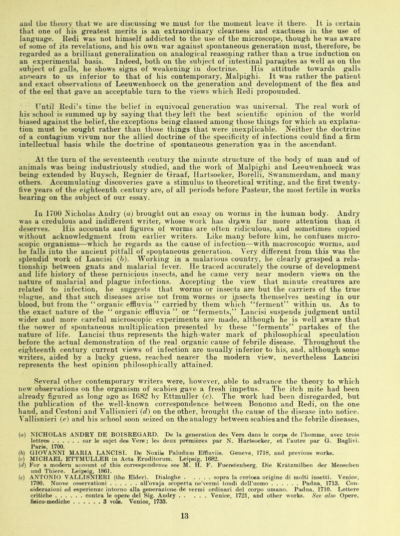 and tlie theory that we are discussing we must for the moment leave it there. It is certain that one of his greatest merits is an extraordinary clearness and exactness in the use of language. Eedi was not himself addicted to the use of the microscope, though he was aware of some of its revelations, and his own war against spontaneous generation must, therefore, be regarded as a brilliant generalization on analogical reasoning rather than a true induction on an experimental basis. Indeed, both on the subject of intestinal parasites as well as on the subject of galls, he shows signs of weakening in doctrine. His attitude towards galls auuears to us inferior to that of his contemporary, Malpighi. It was rather the patient and exact observations of Leeuwenhoeck on the generation and development of the flea and of the eel that gave an acceptable turn to the views which Eedi propounded. Until Eedi’s time the belief in equivocal generation was universal. The real work of his school is summed up by saying that they left the best scientific opinion of the world biased against the belief, the exceptions being classed among those things for which an explana- tion must be sought rather than those things that were inexplicable. Neither the doctrine of a contagium vivum nor the allied doctrine of the specificity of infections could find a firm intellectual basis while the doctrine of spontaneous generation was in the ascendant. At the turn of the seventeenth century the minute structure of the body of man and of animals was being industriously studied, and the work of Malpighi and Leeuwenhoeck was being extended by Euysch, Eegnier de Graaf, Hartsoeker, Borelli, Swammerdam, and many others. Accumulating discoveries gave a stimulus to theoretical writing, and the first twenty- five years of the eighteenth century are, of all periods before Pasteur, the most fertile in works bearing on the subject of our essay. In 1700 Nicholas Andry (a) brought out an essay on worms in the human body. Andry was a credulous and indifferent writer, whose work has di:p.wn far more attention than it deserves. His accounts and figures of worms are often ridiculous, and sometimes copied without acknowledgment from earlier writers. Like many before him, he confuses micro- scopic organisms—which he regards as the cause of infection—with macroscopic worms, and he falls into the ancient pitfall of spontaneous generation. Very different from this was the splendid work of Lancisi (b). Working in a malarious country, he clearly grasped a rela- tionship between gnats and malarial fever. He traced accurately the course of development and life history of these pernicious insects, and he came very near modern views on the nature of malarial and plague infections. Accepting the view that minute creatures are related to infection, he suggests that worms or insects are but the carriers of the true ulague, and that such diseases arise not from worms or insects themselves nesting in our blood, but from the “ organic effluvia ” carried by them which “ferment” within us. As to the exact nature of the “organic effluvia” or “ferments,” Lancisi suspends judgment until wider and more careful microscopic experiments are made, although he is well aware that the uower of spontaneous multiplication presented by these “ferments” partakes of the nature of life. Lancisi thus represents the high-water mark of philosophical speculation before the actual demonstration of the real organic cause of febrile disease. Throughout the eighteenth century current views of infection are usually inferior to his, and, although some writers, aided by a lucky guess, reached nearer the modern view, nevertheless Lancisi represents the best opinion philosophically attained. Several other contemporary writers were, liowever, able to advance the theory to which new observations on the organism of scabies gave a fresh impetus. The itch mite had been already figured as long ago as 1682 by Ettmuller (c). The work had been disregarded, but the publication of the well-known correspondence between Bonomo and Eedi, on the one hand, and Gestoni and Yallisnieri (d) on the other, brought the cause of the disease into notice. Vallisnieri (e) and his school soon seized on the analogy between scabies and the febrile diseases. (a) NICHOLAS ANDRY DE BOISREGARD. De la generation des Vers dans le corps de rhomme, avec trok lettree sur le sujet des Vers ; les deux premieres par N. Hartsoeker, et I’autre par G. Baglivi. Paris, 1700. (6) GIOVANNI MARIA LANCISI. De Noxiis Paludum Effluviis. Geneva, 1718, and previous works. (c) MICHAEL ETTMULLER in Acta Eruditorum. Leipsig, 1682. (cZ) For a modern account of this coriespondence see M. H. F. Fuerstenberg, Die Kratzmilben der Menschen und Thiere. Leipsig, 1861. (e) ANTONIO VALLISNIERI (the Elder). Dialoghe sopra la euriosa origine di molti insetti. Venice, 1700. Nuove osservationi alTovaja scoperta ne’vermi tondi deH’uomo Padua, 1713. Con- siderazioni ed esperienzc intorno alia generazione de vermi ordinari del oorpo umano. Padua, 1710. Lettere cribiche contra le opere del Sig. Andry Venice, 1721, and other works. See also Opere, fisico-mediche 3 vole. Venice, 1733.