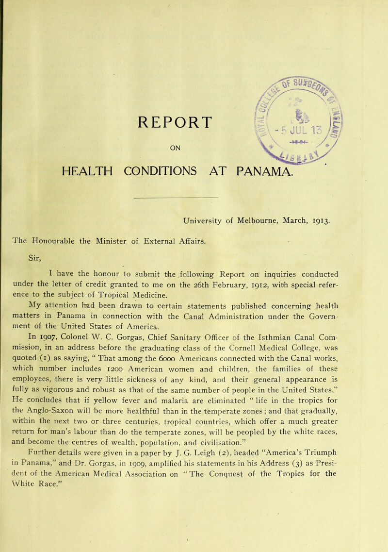 REPORT ON HEALTH CONDITIONS AT PANAMA. University of Melbourne, March, 1913. The Honourable the Minister of External Affairs. Sir, I have the honour to submit the following Report on inquiries conducted under the letter of credit granted to me on the 26th February, 1912, with special refer- ence to the subject of Tropical Medicine. My attention had been drawn to certain statements published concerning health matters in Panama in connection with the Canal Administration under the Govern- ment of the United States of America. In 1907, Colonel W. C. Gorgas, Chief Sanitary Officer of the Isthmian Canal Com- mission, in an address before the graduating class of the Cornell Medical College, was quoted (i) as saying, “ That among the 6000 Americans connected with the Canal works, which number includes 1200 American women and children, the families of these employees, there is very little sickness of any kind, and their general appearance is fully as vigorous and robust as that of the same number of people in the United States..” He concludes that if yellow fever and malaria are eliminated “ life in the tropics for the Anglo-Saxon will be more healthful than in the temperate zones; and that gradually, within the next two or three centuries, tropical countries, which offer a much greater return for man’s labour than do the temperate zones, will be peopled by the white races, and become the centres of wealth, population, and civilisation.” Further details were given in a paper by J. G. Leigh (2), headed “America’s Triumph in Panama,” and Dr. Gorgas, in 1909, amplified his statements in his Address (3) as Presi- dent of the American Medical Association on “The Conquest of the Tropics for the White Race.”