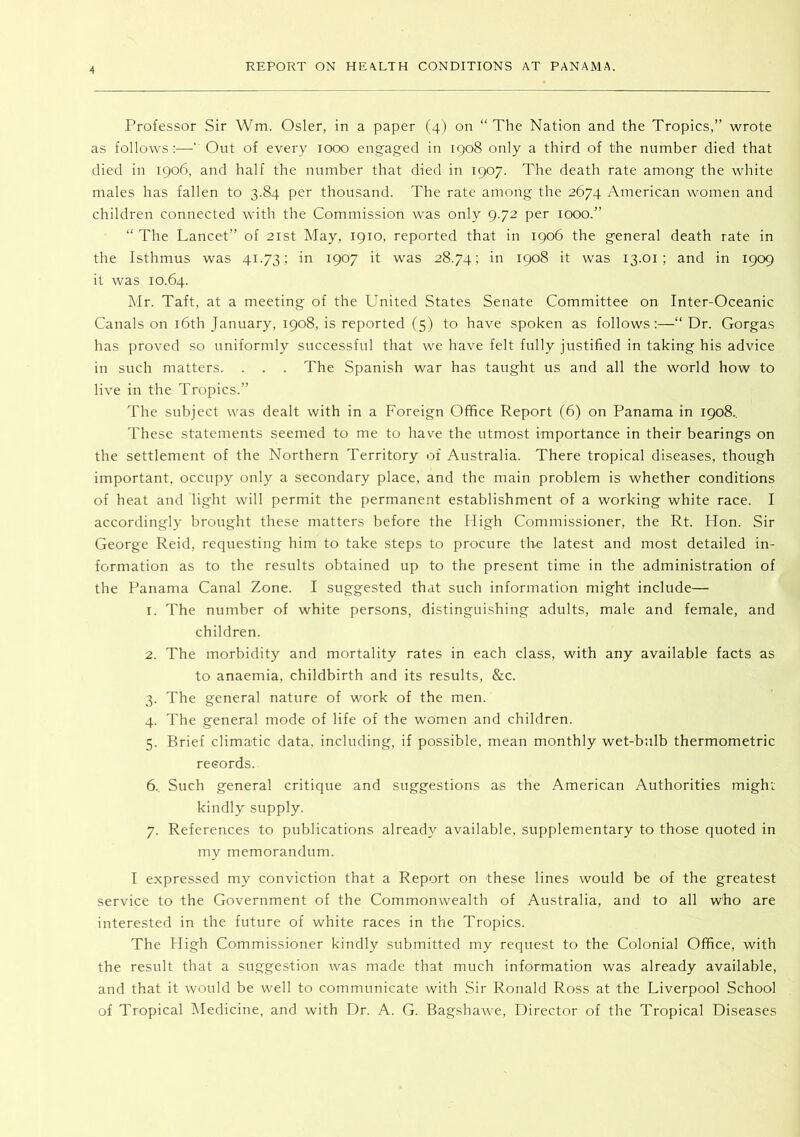 Professor Sir Wm. Osier, in a paper (4) on “The Nation and the Tropics,” wrote as follows:—‘ Out of every 1000 engaged in 1908 only a third of the number died that died in 1906, and half the number that died in 1907. The death rate among the white males has fallen to 3.84 per thousand. The rate among the 2674 American women and children connected with the Commission was only 9.72 per 1000.” “ The Lancet” of 21st May, 1910, reported that in 1906 the general death rate in the Isthmus was 41.73', in 1907 it was 28.74; in 1908 it was 13.01; and in 1909 it was 10.64. Mr. Taft, at a meeting of the United States Senate Committee on Inter-Oceanic Canals on i6th January, 1908, is reported (5) to have spoken as follows:—“ Dr. Gorgas has proved so uniformly successful that we have felt fully justified in taking his advice in such matters. . . . The Spanish war has taught us and all the world how to live in the Tropics.” The subject was dealt with in a Foreign Office Report (6) on Panama in 1908., These statements seemed to me to have the utmost importance in their bearings on the settlement of the Northern Territory of Australia. There tropical diseases, though important, occupy only a secondary place, and the main problem is whether conditions of heat and light will permit the permanent establishment of a working white race. I accordingly brought these matters before the High Commissioner, the Rt. Hon. Sir George Reid, requesting him to take steps to procure the latest and most detailed in- formation as to the results obtained up to the present time in the administration of the Panama Canal Zone. I suggested that such information might include— 1. The number of white persons, distinguishing adults, male and female, and children. 2. The morbidity and mortality rates in each class, with any available facts as to anaemia, childbirth and its results, &c. 3. The general nature of work of the men. 4. The general mode of life of the women and children. 5. Brief climatic data, including, if possible, mean monthly wet-bulb thermometric records. 6.. Such general critique and suggestions as the American Authorities might kindly supply. 7. References to publications already available, supplementary to those quoted in my memorandum. I expressed my conviction that a Report on these lines would be of the greatest service to the Government of the Commonwealth of Australia, and to all who are interested in the future of white races in the Tropics. The High Commissioner kindly submitted my request to the Colonial Office, with the result that a suggestion was made that much information was already available, and that it would be well to communicate with Sir Ronald Ross at the Liverpool School of Tropical Medicine, and with Dr. A. G. Bagshawe, Director of the Tropical Diseases