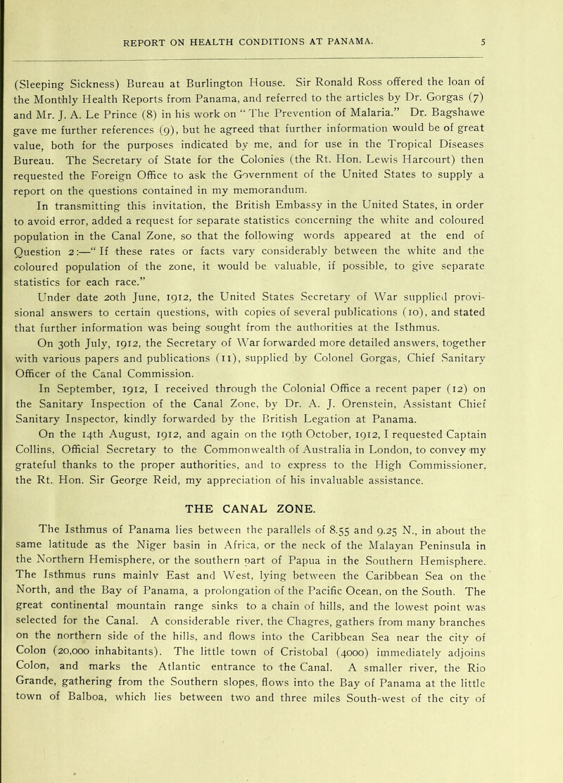 (Sleeping Sickness) Bureau at Burlington House. Sir Ronald Ross ofifered the loan of the Monthly Health Reports from Panama, and referred to the articles by Dr. Gorgas (7) and Mr. J. A. Le Prince (8) in his work on “ The Prevention of Malaria.” Dr. Bagshawe gave me further references (9), but he agreed that further information would be of great value, both for the purposes indicated by me, and for use in the Tropical Diseases Bureau. The Secretary of State for the Colonies (the Rt. Hon. Lewis Harcourt) then requested the Foreign Office to ask the Government of the United States to supply a report on the questions contained in my memorandum. In transmitting this invitation, the British Embassy in the United States, in order to avoid error, added a request for separate statistics concerning the white and coloured population in the Canal Zone, so that the following words appeared at the end of Question 2;—“ If these rates or facts vary considerably between the white and the coloured population of the zone, it would be valuable, if possible, to give separate statistics for each race.” Under date 20th June, 1912, the United States Secretary of War supplied provi- sional answers to certain questions, with copies of several publications (10), and stated that further information was being sought from the authorities at the Isthmus. On 30th July, 1912, the Secretary of War forwarded more detailed answers, together with various papers and publications (ii), supplied by Colonel Gorgas, Chief .Sanitary Officer of the Canal Commission. In September, 1912, I received through the Colonial Office a recent paper (12) on the Sanitary Inspection of the Canal Zone, by Dr. A. J. Orenstein, Assistant Chief Sanitary Inspector, kindly forwarded by the British Legation at Panama. On the 14th August, 1912, and again on the 19th October, 1912, I requested Captain Collins, Official Secretary to the Commonwealth of Australia in London, to convey my grateful thanks to the proper authorities, and to express to the High Commissioner, the Rt., Hon. Sir George Reid, my appreciation of his invaluable assistance. THE CANAL ZONE. The Isthmus of Panama lies between the parallels of 8.55 and 9.25 N., in about the same latitude as the Niger basin in Africa, or the neck of the Malayan Peninsula in the Northern Hemisphere, or the southern part of Papua in the Southern Hemisphere. The Isthmus runs mainly East and West, lying between the Caribbean Sea on the North, and the Bay of Panama, a prolongation of the Pacific Ocean, on the South. The great continental mountain range sinks to a chain of hills, and the lowest point was selected for the Canal. A considerable river, the Chagres, gathers from many branches on the northern side of the hills, and flows into the Caribbean Sea near the city of Colon (20,000 inhabitants). The little town of Cristobal (4000) immediately adjoins Colon, and marks the Atlantic entrance to the Canal. A smaller river, the Rio Grande, gathering from the Southern slopes, flows into the Bay of Panama at the little town of Balboa, which lies between two and three miles South-west of the city of