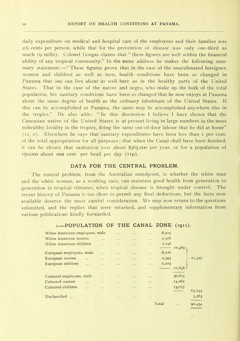 daily expenditure on medical and hospital care of the employees and their families was 2.6 cents per person, while that for the prevention of disease was only one-third as much (9 mills). Colonel Gorgas claims that “ these figures are well within the financial ability of any tropical community.” In the same address he makes the following sum- mary statements—“ These figures prove that in the case of the unacclimated foreigner, women and children as well as men, health conditions have been so changed in Panama that one can live about as well here as in the healthy parts of the United States. That in the case of the native and negro, who make up the bulk of the total population, his sanitary conditions have been so changed that he now enjoys at Panama about the same degree of health as the ordinary inhabitant of the United States. If this can be accomplished at Panama, the same may be accomplished anywhere else in the tropics.” He also adds: “In this discussion I believe I have shown that the Caucasian native of the United States is at present living in large numbers in the most unhealthy locality in the tropics, doing the same out-of-door labour that he did at home” (II, o). Elsewhere he says that sanitary expenditures have been less than i per cent, of the total appropriation for all purposes; that when the Canal shall have been finished, it can be shown that sanitation cost about $365,000 per year, or for a population of 150,000 about one cent per head per day (up). DATA FOR THE CENTRAL PROBLEM. The central problem, from the Australian standpoint, is whether the white man and the white woman, as a working race, can maintain good health from generation to generation in tropical climates, when tropical disease is brought under control. The recent history of Panama is too short to permit any final deductions, but the facts now available deserve the most careful consideration. We may now return to the questions submitted, and the replies that were returned, and supplementary information from various publications kindly forwarded. I.—POPULATION OF THE CANAL ZONE (1911). White American employees, male White American women White American children European employees, male European women European children 6,025 2,316 2,148 10,489 6,226 2,393 2,219 10,838 21,327 Coloured employees, male Coloured women Coloured children Unclassified ... 36,625 14,062 13,057 63,744 5,363 Total 90,434