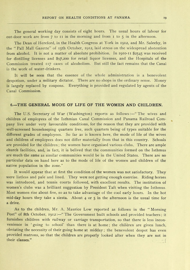 The general working day consists of eight hours. The usual hours of labour for out-door work are from 7 to ii in the morning and from i to 5 in the afternoon. The Dean of Hereford, in the Health Congress at York in 1912, and Mr. Saleeby, in the “ Pall Mall Gazette” of 15th October, 1912, laid stress on the widespread abstention from alcohol. It is not a matter of absolute prohibition. In 1910-11 $2545 was received for distilling licenses and $97,200 for retail liquor licenses, and the Hospitals of the Commission treated 117 cases of alcoholism. But'still the fact remains that the Canal is the work of water-drinkers. It will be seen that the essence of the whole administration is a benevolent despotism, under a military dictator. There are no shops in the ordinary sense. Money is largely replaced by coupons. Everything is provided and regulated by agents of the Canal Commission. 6.—THE GENERAL MODE OF LIFE OF THE WOMEN AND CHILDREN. The U.S. Secretary of War (Washington) reports as follows;—“The wives and children of employees of the Isthmian Canal Commission and Panama Railroad Com- pany live under very favourable conditions, for the reason that they are provided with well-screened housekeeping quarters free, such quarters being of types suitable for the different grades of employees. So far as is known here, the mode of life of the wives and children of employees does not differ materially from that in this country. Schools are provided for the children; the women have organised various clubs.. There are ample church facilities, and, in fact, it is belived that the communities formed on the Isthmus are much the same as similar communities would be in the United States. There are no particular data on hand here as to the mode of life of the women and children of the native population in the zone.” It would appear that at first the condition of the women was not satisfactory. They were listless and pale and lined. They were not getting enough exercise. Riding horses was introduced, and tennis courts followed, with excellent results. The institution of women’s clubs was a brilliant suggestion by President Taft when visiting the Isthmus, Most women rise about five, so as to take advantage of the cool early hours. In the hot mid-day hours they take a siesta. About 4 or 5 in the afternoon is the usual time for a drive. As to the children, Mr. A., Maurice Low reported as follows in the “ Morning Post” of 8th October, 1912:—“The Government built schools and provided teachers; it furnishes children with railway or carriage transportation, so that there is less incon- venience in ‘ going to school’ than there is at home; the children are given lunch, obviating the necessity of their going home at midday; the benevolent despot has even provided matrons, so that the children are properly looked after when they are not in their classes.” - I