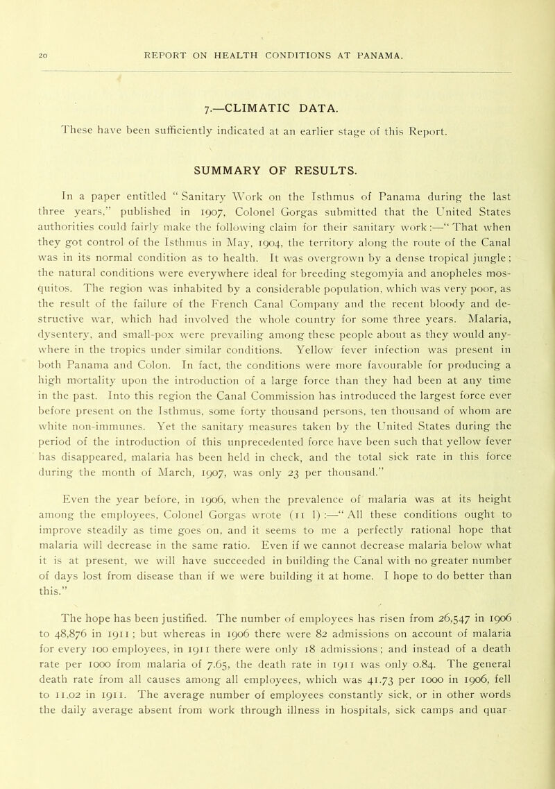 7.—CLIMATIC DATA. 1 hese have been sufficiently indicated at an earlier stage of this Report. SUMMARY OF RESULTS. In a paper entitled “ Sanitary Work on the Isthmus of Panama during the last three years.” published in 1907, Colonel Gorgas submitted that the United States authorities could fairly make the following claim for their sanitary work:—“That when they got control of the Isthmus in IMay, 1904, the territory along the route of the Canal was in its normal condition as to health. It was overgrown by a dense tropical jungle ; the natural conditions were everywhere ideal for breeding stegomyia and anopheles mos- ciuitos. The region was inhabited by a considerable poindation, which was very poor, as the result of the failure of the French Canal Company and the recent bloody and de- structive war, which had involved the whole country for some three years. Malaria, dysentery, and small-pox were prevailing among these people about as they would any- where in the tropics under similar conditions. Yellow fever infection was present in both Panama and Colon. In fact, the conditions were more favourable for producing a high mortality upon the introduction of a large force than they had been at any time in the past. Into this region the Canal Commission has introduced the largest force ever before present on the Isthmus, some forty thousand persons, ten thousand of whom are white non-immunes. Yet the sanitary measures taken by the United States during the period of the introduction of this unprecedented force have been such that yellow fever has disappeared, malaria has been held in check, and the total sick rate in this force during the month of March, 1907, was only 23 per thousand.” Even the year before, in 1906, when the prevalence of malaria was at its height among the employees. Colonel Gorgas wrote (ii 1) :—“All these conditions ought to improve steadily as time goes on, and it seems to me a perfectly rational hope that malaria will decrease in the same ratio. Even if we cannot decrease malaria below what it is at present, we will have succeeded in building the Canal with no greater number of days lost from disease than if we were building it at home. I hope to do better than this.” The hope has been justified. The number of employees has risen from 26,547 in 1906 to 48,876 in 1911 ; but whereas in 1906 there were 82 admissions on account of malaria for every 100 employees, in 1911 there were only 18 admissions; and instead of a death rate per 1000 from malaria of 7.65, the death rate in 1911 was only 0.84. The general death rate from all causes among all employees, which was 41.73 per 1000 in 1906, fell to 11.02 in 1911. The average number of employees constantly sick, or in other words the daily average absent from work through illness in hospitals, sick camps and quar