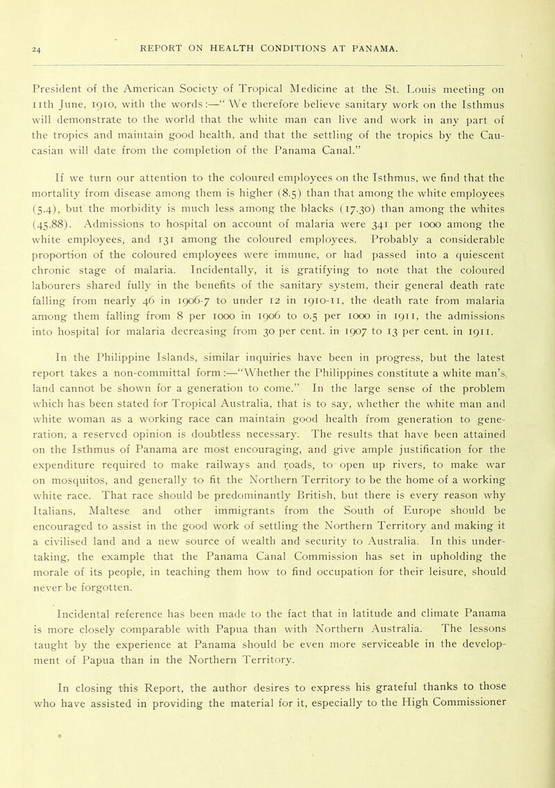 President of the American Society of Tropical Medicine at the St. Louis meeting on nth June, 1910, with the words:—“ We therefore believe sanitary work on the Isthmus will demonstrate to the world that the white man can live and work in any part of the tropics and maintain good health, and that the settling of the tropics by the Cau- casian will date from the completion of the Panama Canal.” If we turn our attention to the coloured employees on the Isthmus, we find that the mortality from disease among them is higher (8.5) than that among the white employees (5.4), but the morbidity is much less among the blacks (17.30) than among the whites (45.88). Admissions to hospital on account of malaria were 341 per 1000 among the white employees, and 131 among the coloured employees. Probably a considerable proportion of the coloured employees were immune, or had passed into a quiescent chronic stage of malaria. Incidentally, it is gratifying to note that the coloured labourers shared fully in the benefits of the sanitary system, their general death rate falling from nearly 46 in 1906-7 to under 12 in 1910-11, the death rate from malaria among them falling from 8 per 1000 in 190C to 0.5 per 1000 in 1911, the admissions into hospital for malaria decreasing from 30 per cent, in 1907 to 13 per cent, in 1911. In the Philippine Islands, similar inquiries have been in progress, but the latest report takes a non-committal form:—“Whether the Philippines constitute a white man’s, land cannot be shown for a generation to come.” In the large sense of the problem which has been stated for Tropical Australia, that is to say, whether the white man and white woman as a working race can maintain good health from generation to gene- ration, a reserved opinion is doubtless necessary. The results that have been attained on the Isthmus of Panama are most encouraging, and give ample justification for the expenditure required to make railways and roads, to open up rivers, to make war on mosquitos, and generally to fit the Northern Territory to be the home of a working white race. That race should be predominantly British, but there is every reason why Italians, Maltese and other immigrants from the South of Europe should be encouraged to assist in the good work of settling the Northern Territory and making it a civilised land and a new source of wealth and security to Australia. In this under- taking, the example that the Panama Canal Commission has set in upholding the morale of its people, in teaching them how to find occupation for their leisure, should never be forgotten. Incidental reference has been made to the fact that in latitude and climate Panama is more closely comparable with Papua than with Northern Australia. The lessons taught by the experience at Panama should be even more serviceable in the develop- ment of Papua than in the Northern Territory. In closing this Report, the author desires to express his grateful thanks to those who have assisted in providing the material for it, especially to the High Commissioner