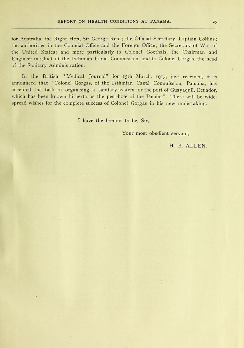 for Australia, the Right Hon., Sir George Reid; the Official Secretary, Captain Collins; the authorities in the Colonial Office and the Foreign Office; the Secretary of War of the United States; and more particularly to Colonel Goethals, the Chairman and Engineer-in-Chief of the Isthmian Canal Commission, and to Colonel Gorgas, the head of the Sanitary Administration. In the British “ Medical Journal” for 15th March. 1913, just received, it is announced that “ Colonel Gorgas, of the Isthmian Can'al Commission, Panama, has accepted the task of organising a sanitary system for the port of Guayaquil, Ecuador, which has been known hitherto as the pest-hole of the Pacific.” There will be wide- spread wishes for the complete success of Colonel Gorgas in his new undertaking. I have the honour to be, Sir, Your most obedient servant, H. B. ALLEN.