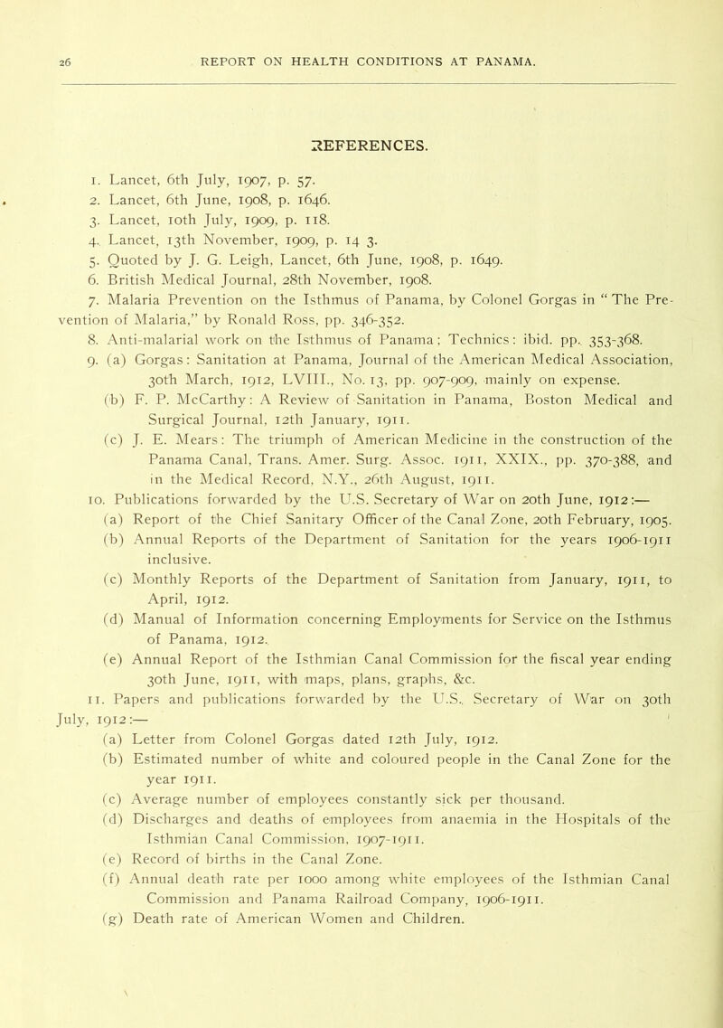 I^EFERENCES. 1. Lancet, 6tli July, 1907, p. 57. 2. Lancet, 6th June, 1908, p. 1646. 3. Lancet, loth July, 1909, p. 118. 4. Lancet, 13th November, 1909, p. 14 3. 5. Quoted by J. G. Leigh, Lancet, 6th June, 1908, p. 1649. 6. British Medical Journal, 28th November, 1908. 7. Malaria Prevention on the Isthmus of Panama, by Colonel Gorgas in “The Pre- vention of Malaria,” by Ronald Ross, pp. 346-352. 8. Anti-malarial work on the Isthmus of Panama; Technics: ibid. pp.. 353-368. 9. fa) Gorgas: Sanitation at Panama, Journal of the American Medical Association, 30th March, 1912, LVIIL, No. 13, pp. 907-909, mainly on expense. (b) F. P. McCarthy: A Review of Sanitation in Panama, Boston Medical and Surgical Journal, 12th January, 1911. (c) J. E. Mears: The triumph of American Medicine in the construction of the Panama Canal, Trans. Amer. Surg. Assoc. 1911, XXIX., pp. 370-388, and in the Medical Record, N.Y., 26th August, 1911. 10. Publications forwarded by the LbS. Secretary of War on 20th June, 1912:— (a) Report of the Chief Sanitary Officer of the Canal Zone, 20th February, 1905. (b) Annual Reports of the Department of Sanitation for the years 1906-1911 inclusive. (c) Monthly Reports of the Department of Sanitation from January, 1911, to April, igi2. (d) Manual of Information concerning Employments for Service on the Isthmiis of Panama, 1912.. (e) Annual Report of the Isthmian Canal Commission for the fiscal year ending 30th June, 1911, with maps, plans, graphs, &c. 11. Papers and publications forwarded by the LT.S., Secretary of War on 30th July, 1912:— ' (a) Letter from Colonel Gorgas dated 12th July, 1912. (b) Estimated number of white and coloured people in the Canal Zone for the year 1911. (c) Average number of employees constantly sick per thousand. (d) Discharges and deaths of employees from anaemia in the Hospitals of the Isthmian Canal Commission. 1907-1911. (e) Record of births in the Canal Zone. (f) Annual death rate per 1000 among white employees of the Isthmian Canal Commission and Panama Railroad Company, 1906-1911. (g) Death rate of American Women and Children.