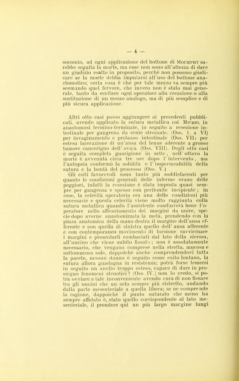 socomio, ad ogni applicazione del bottone di Mourphy sa- rebbe seguita la morte, ma esse non sono all’altezza di dare un giudizio esatto in proposito, perchè non possono giudi- care se la morte debba imputarsi all’uso del bottone ana- stomotico; certa cosa è che per tale mezzo va sempre più scemando quel fervore, che invero non è stato mai gene- rale, tanto da eccitare ogni operatore alla creazione o alla sostituzione di un mezzo analogo, ma di più semplice e di più sicura applicazione. Altri otto casi posso aggiungere ai precedenti pubbli- cati, avendo applicato la sutura metallica coi Michkl in anastomosi termino-terminale, in seguito a resezione in- testinale per gangrena da ernie strozzate, (Oss. 1. a VI) per invaginamento e prolasso intestinale (Oss. VII» per estesa lacerazione di un’ansa del tenue aderente a grosso tumore cancerigno dell’ ovaia (Oss. Vili). Degli otto casi è seguita completa guarigione in sette, nell’ ottavo la morte è avvenuta circa tre ore dopo 1’ intervento , ma l’autopsia confermò la solidità e l’impermeabilità della sutura e la bontà del processo (Oss. V.) Gli esiti favorevoli sono tanto più soddisfacenti per quanto le condizioni generali delle inferme erano delle peggiori, infatti la resezione è stata imposta quasi sem- pre per gangrena e spesso con peritonite incipiente ; in esse, la celerità operatoria era una delle condizioni più necessarie e questa celerità viene molto raggiunta colla sutura metallica quando l’assistente coadiuverà bene l’o- peratore nello affrontamento dei margini da unire, spe- cie dopo averne anastomizzata la metà, prendendo con la pinza anatomica della mano destra il margine dell’ansa ef- ferente e con quella di sinistra quello dell’ ansa afferente e con contemporaneo movimento di torsione ravvicinare i margini e presentarli combaciati dal lato della sierosa, all’uncino che viene subito fissato ; non è assolutamente necessario, che vengano comprese nella stretta, mucosa e sottomucosa sole, dappoiché anche comprendendovi tutta la parete, nessun danno è seguito come esito lontano, la sutura allora guadagna in resistenza; potrà forse temersi in seguito un anello troppo esteso, capace di dare in pro- sieguo fenomeni stenotici ? (Oss. IV.) non lo credo, si po- trà ovviare a tale inconveniente avendo cura di non fissare tra gli uncini che un orlo sempre più ristretto, andando dalla parte mesenteriale a quella libera; se ne comprende la ragione, dappoiché il punto suturato che meno ha sempre affidato è, stato quello corrispondente al lato me- senteriale, il prendere qui un più largo margine lungi