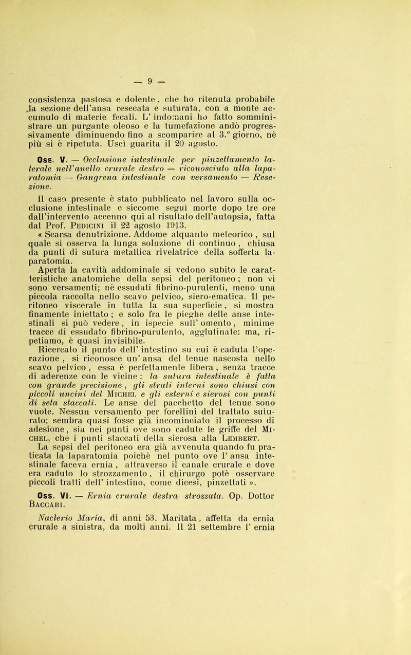 consistenza pastosa e dolente , che ho ritenuta probabile .la sezione dell’ansa resecata e suturata, con a monte ac- cumulo di materie fecali. L’ indomani ho fatto sommini- strare un purgante oleoso e la tumefazione andò progres- sivamente diminuendo fino a scomparire al 3.“ giorno, nè più si è ripetuta. Usci guarita il 20 agosto. Oss. V. — Occhisione intestinale per pinzettamento la- terale nell'anello crurale destro — riconosciuto alla lapa- ratomia — Gangrena intestinale con versamento — Rese- zione. Il caso presente è stato pubblicato nel lavoro sulla oc- clusione intestinale e siccome seguì morte dopo tre ore dall’intervento accenno qui al risultato dell’aulopsia, fatta dal Prof. Pbdicini il 22 agosto 1913. « Scarsa denutrizione. Addome alquanto meteorico , sul quale si osserva la lunga soluzione di continuo , chiusa da punti di sutura metallica rivelatrice della sofferta la- paratomia. Aperta la cavità addominale si vedono subito le carat- teristiche anatomiche della sepsi del peritoneo ; non vi sono versamenti; nè essudati fibrino-purulenti, meno una piccola raccolta nello scavo pelvico, siero-ematica. 11 pe- ritoneo viscerale in tutta la sua superficie, si mostra finamente iniettato; e solo fra le pieghe delle anse inte- stinali si può vedere, in ispecie sull’omento, minime tracce di essudato fibrino-purulento, agglutinate: ma, ri- petiamo, è quasi invisibile. Ricercato il punto dell’ intestino su cui è caduta l’ope- razione , si riconosce un’ ansa del tenue nascosta nello scavo pelvico, essa è perfettamente libera, senza tracce di aderenze con le vicine : la sutura intestinale è fatta con grande precisione , gli strati interni sono chiusi con piccoli uncini del Michel e gli esterni e sierosi con punti di seta staccati. Le anse del pacchetto del tenue sono vuote. Nessun versamento per forellini del trattato sutu- rato; sembra quasi fosse già incominciato il processo di adesione, sia nei punti ove sono cadute le griffe del Mi- chel, che i punti staccati della sierosa alla Lembert. La sepsi del peritoneo era già avvenuta quando fu pra- ticata la laparatomia poiché nel punto ove 1’ ansa inte- stinale faceva ernia, attraverso il canale crurale e dove era caduto lo strozzamento, il chirurgo potè osservare piccoli tratti dell’ intestino, come dicesi, pinzettati ». Oss. Vi. — Ernia crurale destra strozzata. Op. Dottor Baccabi. Naclerio Maria, di anni 53. Maritata, affetta da ernia crurale a sinistra, da molti anni. 11 21 settembre 1’ ernia