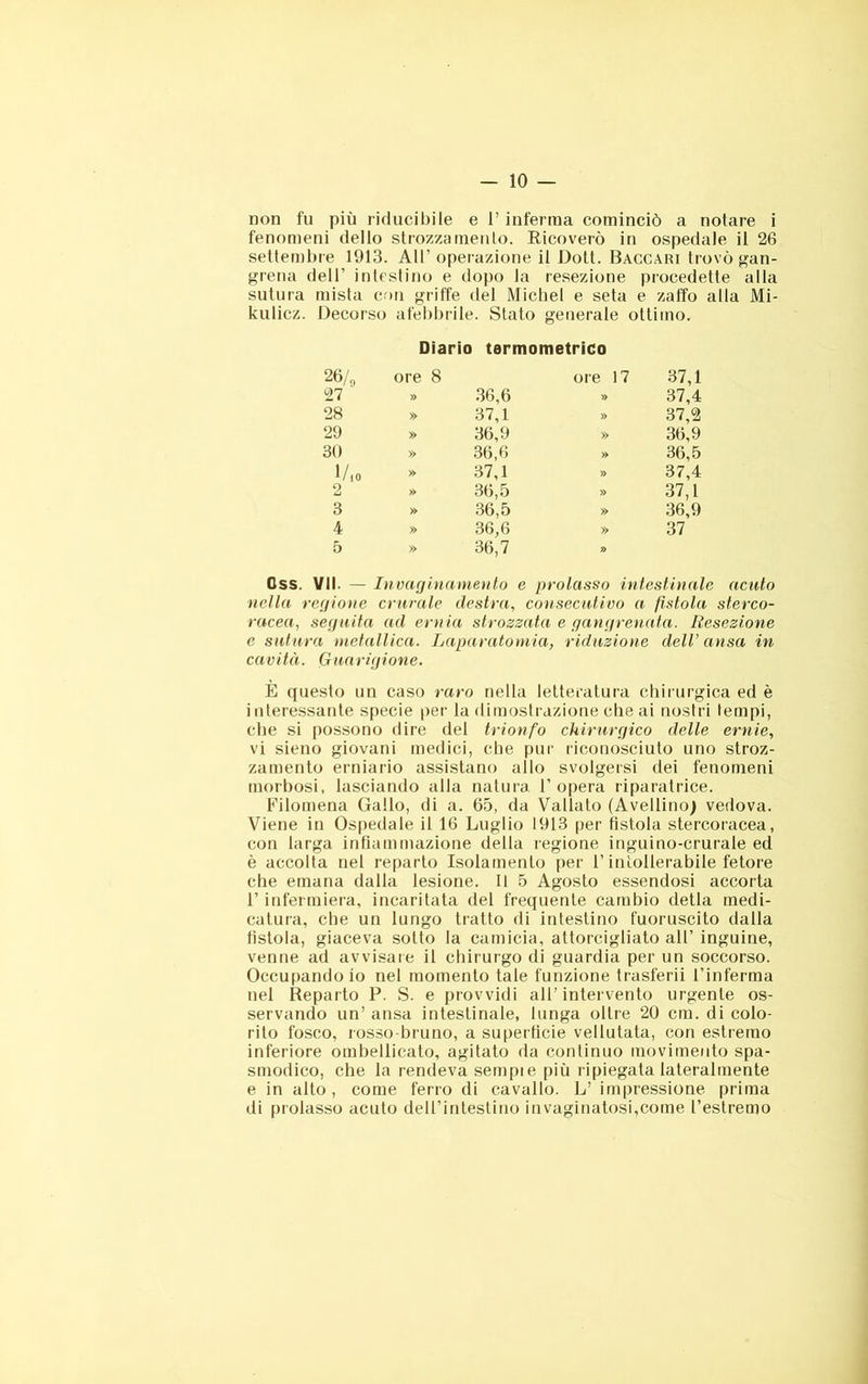 non fu più riducibile e l’inferma cominciò a notare i fenomeni dello strozzamento. Eicoverò in ospedale il 26 settembre 1913. All’operazione il Dott. Baccari trovò gan- greiia dell’ intestino e dopo la resezione procedette alla sutura mista con griffe dei Michel e seta e zaffo alla Mi- kulicz. Decorso afebbrile. Stato generale ottimo. Diario termometrico 26/„ 27 ore 8 » 36,6 ore 17 » 37,1 37,4 28 » 37,1 » 37,2 29 » 36,9 » 36,9 30 » 36,6 » 36,5 1/iO » 37,1 » 37,4 2 » 36,5 » 37,1 3 » 36,5 » 36,9 4 » 36,6 » 37 5 » 36,7 r> Css. VII. — Inoarjiìiaineìito e prolasso intestinale acuto netta veri ione crurale destra, consecutivo a fìstola sterco- racea, seguita ad ernia strozzata e ganprenata. Resezione e sutura metallica. Laparatomia, riduzione deli’ ansa in cavità. Guarigione. E questo un caso raro nella letteratura chirurgica ed è interessante specie per la dimostrazione che ai nostri tempi, che si possono dire del trionfo chirurgico delle ernie, vi sieno giovani medici, che pur riconosciuto uno stroz- zamento erniario assistano allo svolgersi dei fenomeni morbosi, lasciando alla natura l’opera riparatrice. Filomena Gallo, di a. 65, da Vallato (Avellino) vedova. Viene in Ospedale il 16 Luglio 1913 per fistola stercoracea, con larga infiammazione della regione inguino-crurale ed è accolta net reparto Isolamento per l’intollerabile fetore che emana dalla lesione. Il 5 Agosto essendosi accorta r infermiera, incaritata del frequente cambio detla medi- catura, che un lungo tratto di intestino fuoruscito dalla fistola, giaceva sotto la camicia, attorcigliato all’ inguine, venne ad avvisare il chirurgo di guardia per un soccorso. Occupandolo nel momento tale funzione trasferii l’inferma nel Reparto P. S. e provvidi all’intervento urgente os- servando un’ ansa intestinale, lunga oltre 20 cm. di colo- rilo fosco, rosso-bruno, a superficie vellutata, con estremo inferiore ombellicato, agitato da continuo movimento spa- smodico, che la rendeva sempie più ripiegata lateralmente e in alto, come ferro di cavallo. L’ impressione prima di prolasso acuto dell’intestino invaginatosi,come l’estremo