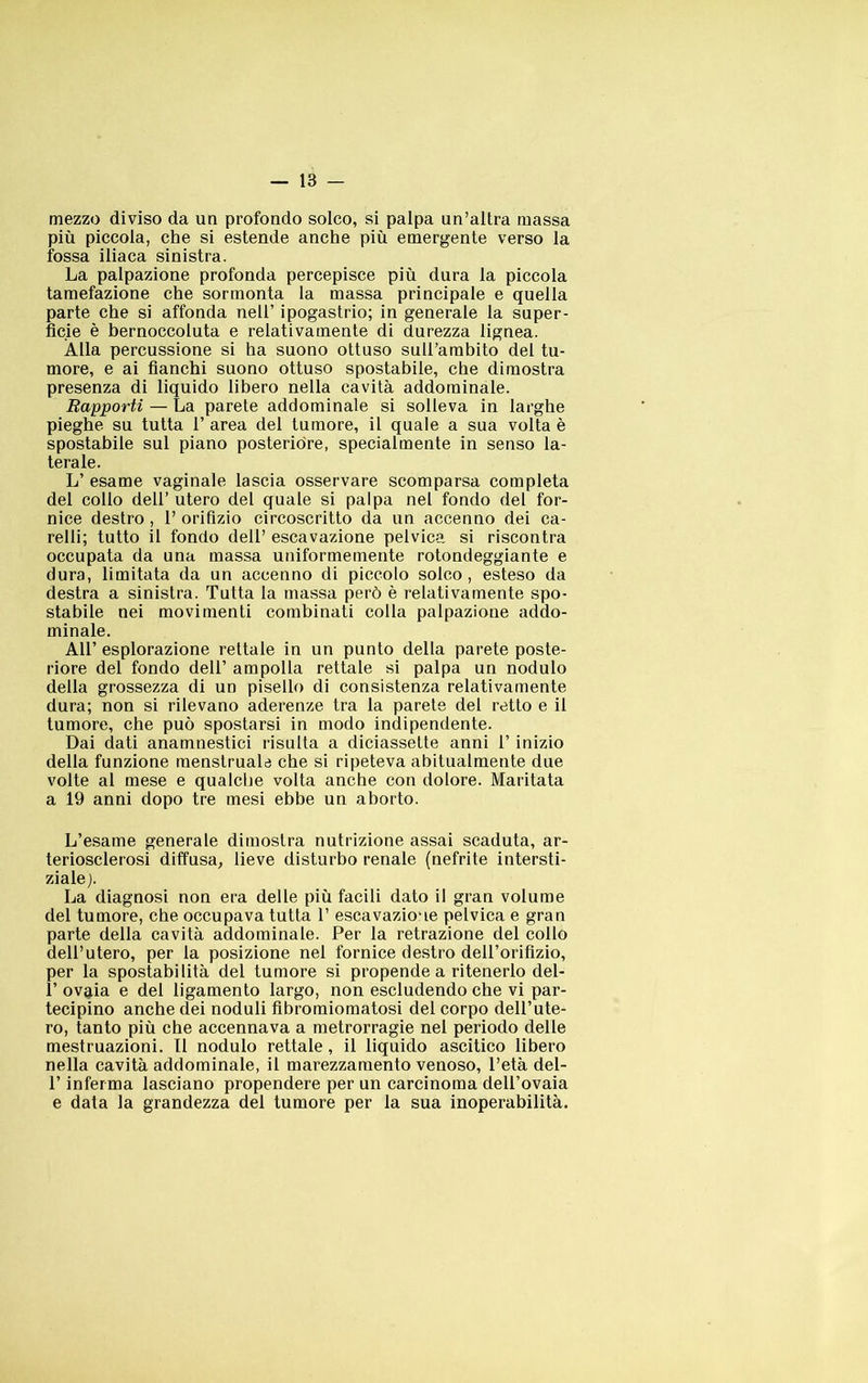 mezzo diviso da un profondo solco, si palpa un’altra massa più piccola, che si estende anche più emergente verso la fossa iliaca sinistra. La palpazione profonda percepisce più dura la piccola tamefazione che sormonta la massa principale e quella parte che si affonda nell’ ipogastrio; in generale la super- ficie è bernoccoluta e relativamente di durezza lignea. Alla percussione si ha suono ottuso suirarabito det tu- more, e ai fianchi suono ottuso spostabile, che dimostra presenza di liquido libero nella cavità addominale. Rapporti — La parete addominale si solleva in larghe pieghe su tutta 1’ area del tumore, il quale a sua volta è spostabile sul piano posteridre, specialmente in senso la- terale. L’ esame vaginale lascia osservare scomparsa completa del collo dell’ utero del quale si palpa nel fondo del for- nice destro, 1’ orifìzio circoscritto da un accenno dei ca- relli; tutto il fondo dell’ escavazione pelvica sì riscontra occupata da una massa uniformemente rotondeggiante e dura, limitata da un accenno di piccolo solco, esteso da destra a sinistra. Tutta la massa però è relativamente spo- stabile nei movimenti combinati colla palpazione addo- minale. Air esplorazione rettale in un punto della parete poste- riore del fondo dell’ ampolla rettale si palpa un nodulo della grossezza di un pisello di consistenza relativamente dura; non si rilevano aderenze tra la parete del retto e il tumore, che può spostarsi in modo indipendente. Dai dati anamnestici risulta a diciassette anni l’inizio della funzione raenstruale che si ripeteva abituatmente due volte al mese e qualche volta anche con dolore. Maritata a 19 anni dopo tre mesi ebbe un aborto. L’esame generale dimostra nutrizione assai scaduta, ar- teriosclerosi diffusa, lieve disturbo renale (nefrite intersti- ziale). La diagnosi non era delle più facili dato il gran volume del tumore, che occupava tutta 1’ escavazione pelvica e gran parte della cavità addominale. Per la retrazione del collo dell’utero, per la posizione nel fornice destro dell’orifizio, per la spostabilità del tumore si propende a ritenerlo del- 1’ ovaia e del ligamento largo, non escludendo che vi par- tecipino anche dei noduli fibromiomatosi del corpo dell’ute- ro, tanto più che accennava a metrorragie nel perìodo delle mestruazioni. 11 nodulo rettale, il liquido ascitico libero nella cavità addominale, il marezzamento venoso, l’età del- r inferma lasciano propendere per un carcinoma dell’ovaia e data la grandezza del tumore per la sua inoperabilità.