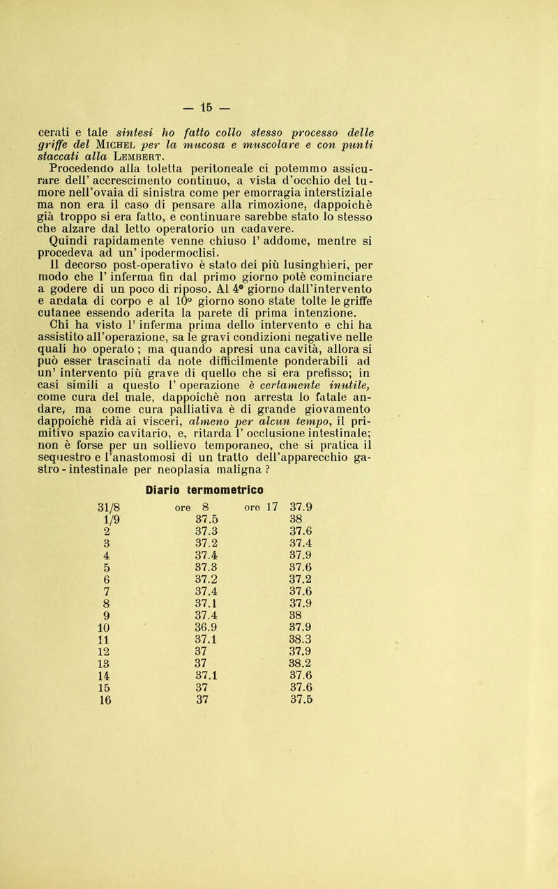 cerati e tale sintesi ho fatto collo stesso processo delle griffe del Michel per la mucosa e muscolare e con punti staccati alla Lbmbert. Procedendo alla toletta peritoneale ci potemmo assicu- rare deir accrescimento continuo, a vista d’occhio del tu- more nell’ovaia di sinistra come per emorragia interstiziale ma non era il caso di pensare alla rimozione, dappoiché già troppo si era fatto, e continuare sarebbe stato lo stesso che alzare dal letto operatorio un cadavere. Quindi rapidamente venne chiuso 1’ addome, mentre si procedeva ad un’ ipodermoclisi. 11 decorso post-operativo è stato dei più lusinghieri, per modo che l’inferma fin dal primo giorno potè cominciare a godere di un poco di riposo. Al 4® giorno dall’intervento e andata di corpo e al 10® giorno sono state tolte le griffe cutanee essendo aderita la parete di prima intenzione. Chi ha visto T inferma prima dello intervento e chi ha assistito all’operazione, sa le gravi condizioni negative nelle quali ho operato ; ma quando apresi una cavità, allora si può esser trascinati da note difficilmente ponderabili ad un’ intervento più grave di quello che si era prefìsso; in casi simili a questo l’operazione è certamente inutile, come cura del male, dappoiché non arresta lo fatale an- dare, ma come cura palliativa é dì grande giovamento dappoiché ridà ai visceri, almeno per alcun tempo, il pri- mitivo spazio cavitario, e, ritarda 1’ occlusione intestinale; non é forse per un sollievo temporaneo, che sì pratica il sequestro e l’anastomosi di un tratto dell’apparecchio ga- stro - intestinale per neoplasia maligna ? Diario termometrico 31/8 ore 8 ore 17 37.9 1/9 37.5 38 2 37.3 37.6 3 37.2 37.4 4 37.4 37.9 5 37.3 37.6 6 37.2 37.2 7 37.4 37.6 8 37.1 37.9 9 37.4 38 10 36.9 37.9 11 37.1 38.3 12 37 37.9 13 37 38.2 14 37.1 37.6 15 37 37.6 16 37 37.5