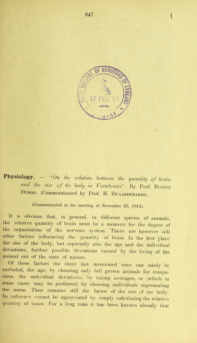 647 Physiology. — “On the relation hetiveen the quantity of brain and the size of the body in Vertebrate^'. By Prof. Eugenk Dubois. (Communicated by Prof. H. Zwaabdemakerj. (Communicated in the meeting of November 29, 1913). It IS obvious that, in general, in different species of animals, the relative quantity of brain must be a measure for the degree of (he organisation of the nervous system. There are however still other factors influencing the quantity of brain. In the first place the size of the body, but especially also the age and the individual deviations, further possible deviations caused by the living of the animal out of the state of nature. Of these factors the three last mentioned ones can easily be excluded, the age, by choosing only full grown animals for compa- rison, the individual deviations, by taking averages, or (which in some cases may be preferred) by choosing individuals representing the norm. Then remains still the factor of the size of the body. Its mtliicnce cannot be appreciated by simply calculating the relative (pianiiiy of brain. For a long time it has been known already that