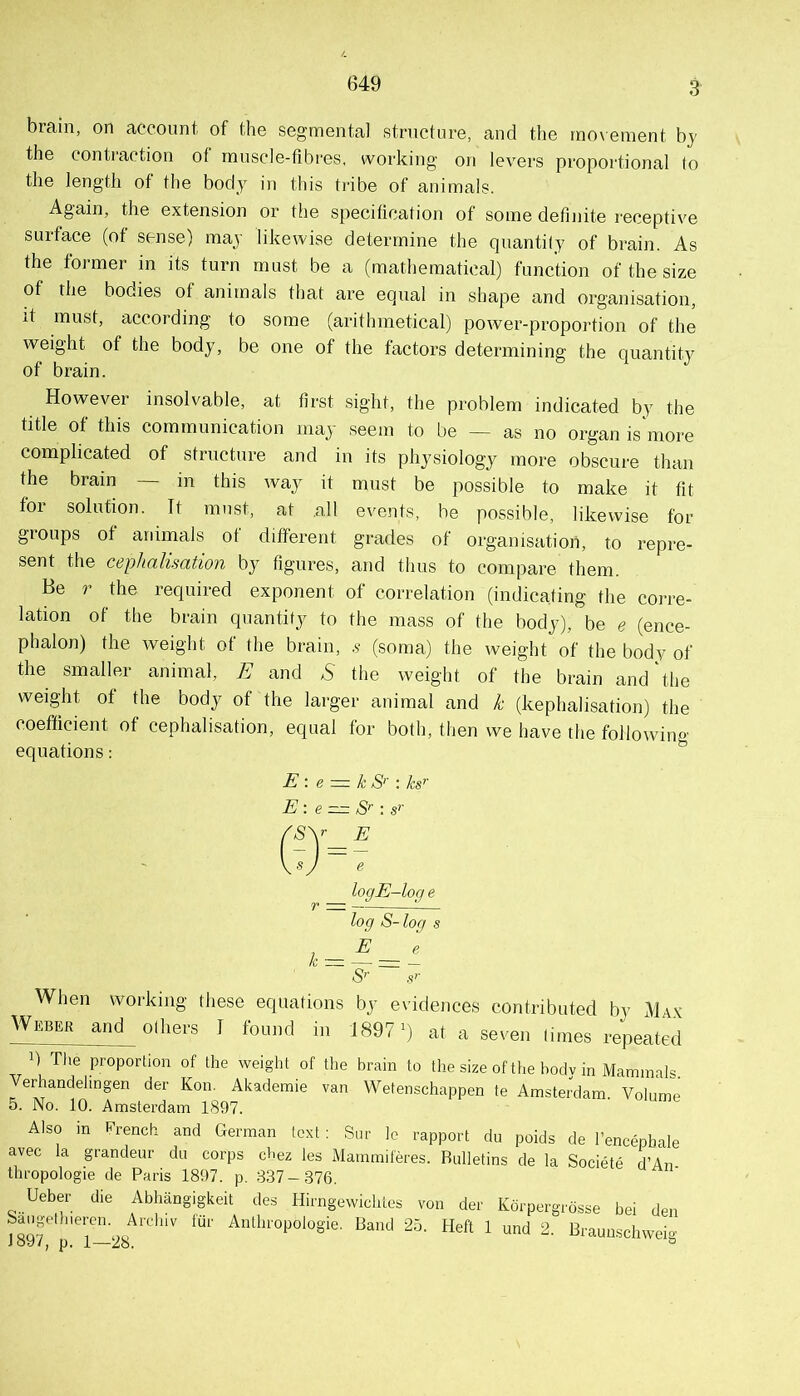 649 brain, on aceonnt of the segmental structure, and the movement by the contraction of rnnscle-fibres. working on levers proportional (o the length of the body in this tribe of animals. Again, the extension or the specification of some definite receptive surface (of sense) may likewise determine the quantity of brain. As the former in its turn must be a (mathematical) function of the size of the bodies of animals that are equal in shape and organisation, it must, according to some (arithmetical) power-proportion of the weight of the body, be one of the factors determining the quantity of brain. However insolvable, at first sight, the problem indicated by the title of this communication may seem to be — as no organ is more complicated of structure and in its physiology more obscure than the brain — in this wa,y it must be possible to make it fit for solution. It must, at .all events, be possible, likewise for groups of animals of different grades of organisation, to repre- sent the cephalisation by figures, and thus to compare them. Be r the required exponent of correlation (indicating the corre- lation of the brain quantity to the mass of the body), be e (ence- phalon) the weight of the brain, .? (soma) the weight of the body of the smaller animal, E and ^ the weight of the brain and'the weight of the body of the larger animal and k (kephalisation) the coefficient of cephalisation, equal for both, then we have the following equations: E \ e := k S'' : ks'’ E: e = S’ : s’’ logE—loq e r = !— log S- log s S’ s’ When working these equations by evidences contributed by Ma.v Weber and others I found in J897') at a seven times repeated 1) file proportion of the weight of the brain to the size of the bodv in Mammals Verhandelingen der Kon. Akademie van Wetenschappen te Amsterdam. Volume 5. No. 10. Amsterdam 1897. Also in fi’rench and German text : Sur Ic rapport du poids de I’encepbale avec la grandeur du corps d-ez ies Mammiferes. Bulletins de la Societe d’An thropologie de Paris 1897. p. 837-376. Ueber die Abhangigkeit des Hirngewichtes von der Kdrpergrdsse bei den SauR-ptliiercn. Airliiv fur Anthropologie. Banc) 25. Heft 1 und 2. Braunschweio- Joy/, p. 1—28. ^