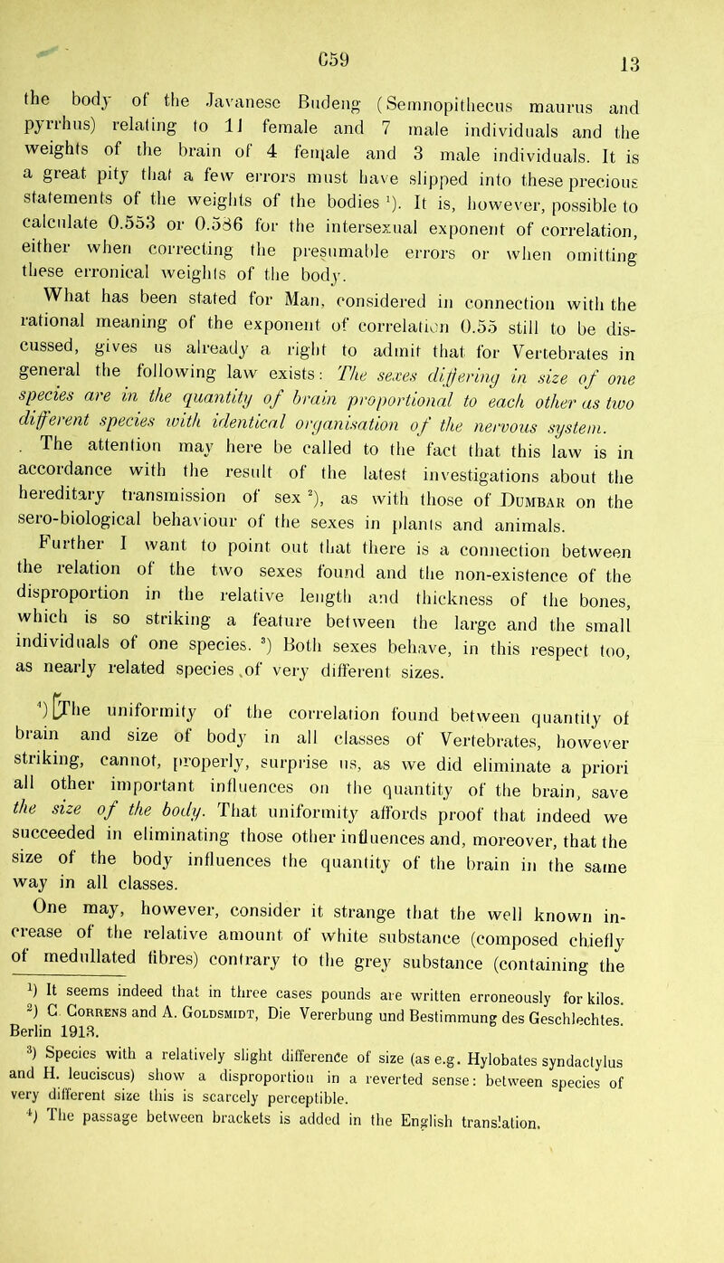 C59 the body of the Javanese Biideng (Sernnopithecus maurns and Pyrrhus) relating to IJ female and 7 male individuals and the weights of the brain of 4 fenjale and 3 male individuals. It is a great pity that a few ei-rors must have slipped into these precious statements of the weights of the bodies '). It is, however, possible to calcidate 0.553 or 0.586 for the intersexual exponent of correlation, either when correcting the presumat)le errors or when omitting these erronical weights of the body. What has been stated for Man, considered in connection with the rational meaning of the exponent of correlation 0.55 still to be dis- cussed, gives us already a right to admit that for Vertebrates in general the^ following law exists: The sexes dijjering in size of one specks are in the quantity of brain proportional to each other as two different species with identical organisation of the nervous system. . The attention may here be called to the fact that this law is in accordance with the result of the latest investigations about the hereditary transmission of sex ^), as with those of Dumbar on the sero-biological behaviour of the sexes in plants and animals. Further I want to point out that there is a connection between the 1 elation of the two sexes found and the non-existence of the disproportion in the relative length and thickness of the bones, which is so striking a featui’e between the large and the small individuals of one species. ') Both sexes behave, in this respect too, as nearly related species,of very different sizes. [jhe uniformity of the correlation found between quantity of biain and size of body in all classes of Vertebrates, however striking, cannot, [troperly, surprise us, as we did eliminate a priori all other important influences on the quantity of the brain, save the size of the body. That uniformity affords proof that indeed we succeeded in eliminating those other influences and, moreover, that the size of the body influences the quantity of the brain in the same way in all classes. One may, however, consider it strange that the well known in- ciease of the relative amount of white substance (composed chiefly of medullated fibres) contrary to the grey substance (containing the ) It seems indeed that in three cases pounds are written erroneously for kilos. G. CoRRENS and A. Goldsmidt, Die Vererbung und Bestimmung des Geschlechtes. Berlin 191R. 3) Species with a relatively slight difference of size (ase.g. Hylobates syndactylus and H. leuciscus) show a disproportion in a reverted sense: between species of very different size this is scarcely perceptible. The passage between brackets is added in the English translation.